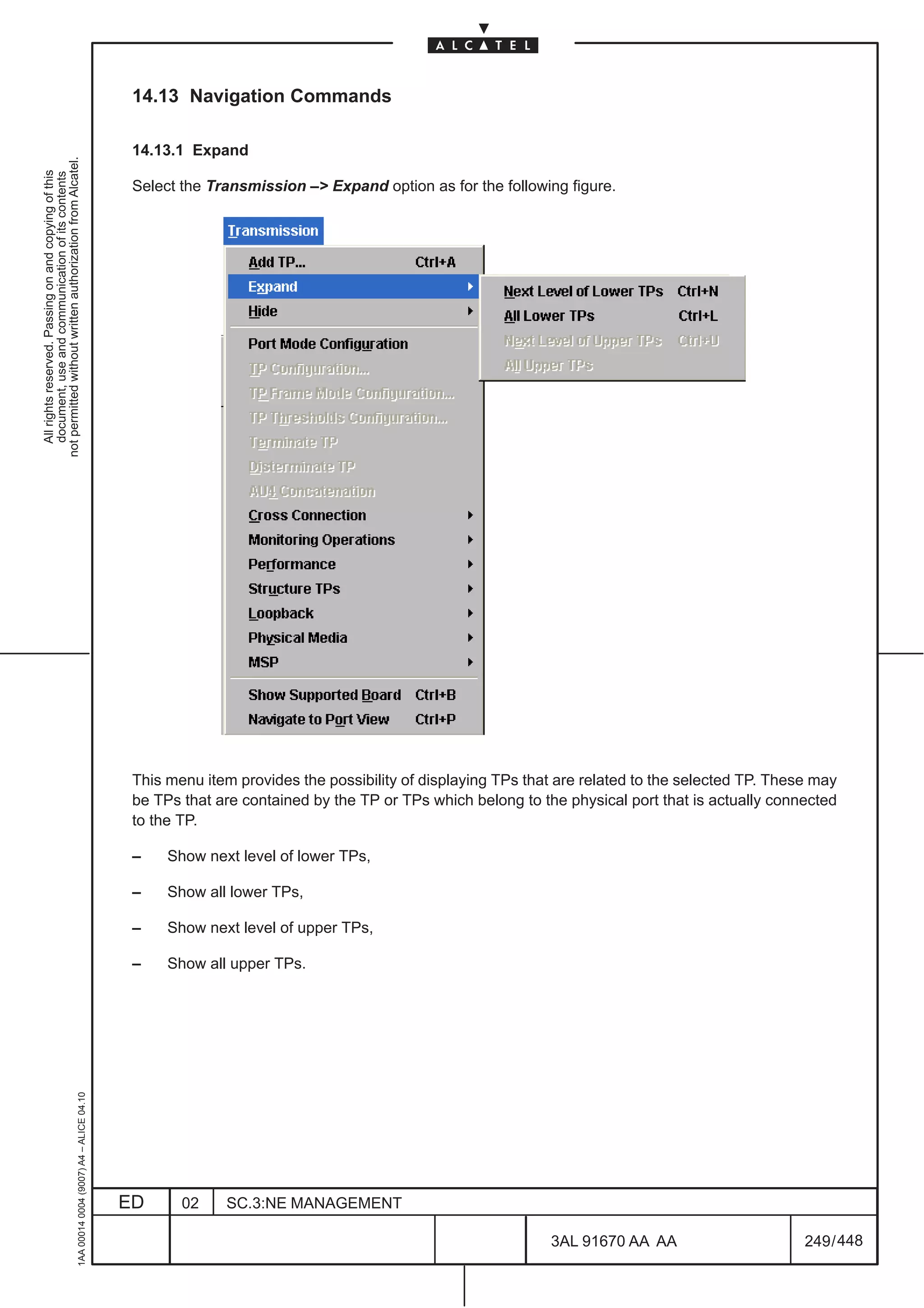 14.13 Navigation Commands

                                                                                               14.13.1 Expand
not permitted without written authorization from Alcatel.
  All rights reserved. Passing on and copying of this
  document, use and communication of its contents




                                                                                               Select the Transmission –> Expand option as for the following figure.




                                                                                               This menu item provides the possibility of displaying TPs that are related to the selected TP. These may
                                                                                               be TPs that are contained by the TP or TPs which belong to the physical port that is actually connected
                                                                                               to the TP.

                                                                                               –    Show next level of lower TPs,

                                                                                               –    Show all lower TPs,

                                                                                               –    Show next level of upper TPs,

                                                                                               –    Show all upper TPs.
                                                     1AA 00014 0004 (9007) A4 – ALICE 04.10




                                                                                              ED      02    SC.3:NE MANAGEMENT

                                                                                                                                                            3AL 91670 AA AA                       249 / 448


                                                                                                                                                                          448
 