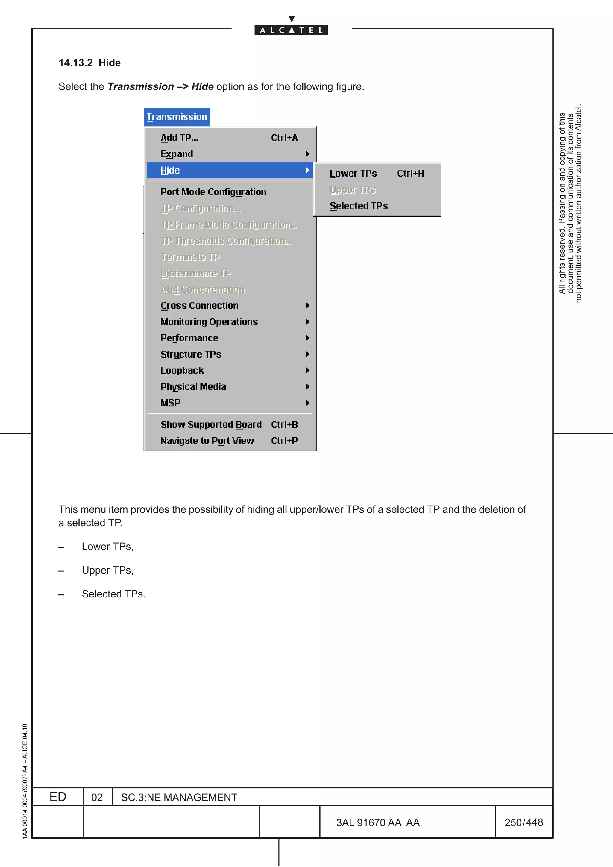 14.13.2 Hide

                                          Select the Transmission –> Hide option as for the following figure.




                                                                                                                                                           not permitted without written authorization from Alcatel.
                                                                                                                                                             All rights reserved. Passing on and copying of this
                                                                                                                                                             document, use and communication of its contents
                                          This menu item provides the possibility of hiding all upper/lower TPs of a selected TP and the deletion of
                                          a selected TP.

                                          –    Lower TPs,

                                          –    Upper TPs,

                                          –    Selected TPs.
1AA 00014 0004 (9007) A4 – ALICE 04.10




                                         ED      02      SC.3:NE MANAGEMENT

                                                                                                        3AL 91670 AA AA                        250 / 448


                                                                                                                      448
 