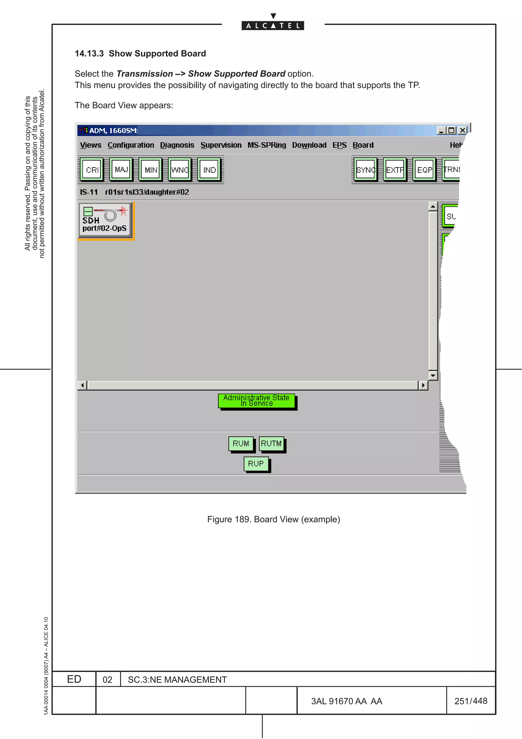 14.13.3 Show Supported Board

                                                                                               Select the Transmission –> Show Supported Board option.
                                                                                               This menu provides the possibility of navigating directly to the board that supports the TP.
not permitted without written authorization from Alcatel.
  All rights reserved. Passing on and copying of this
  document, use and communication of its contents




                                                                                               The Board View appears:




                                                                                                                                  Figure 189. Board View (example)
                                                     1AA 00014 0004 (9007) A4 – ALICE 04.10




                                                                                              ED      02     SC.3:NE MANAGEMENT

                                                                                                                                                             3AL 91670 AA AA                  251 / 448


                                                                                                                                                                           448
 