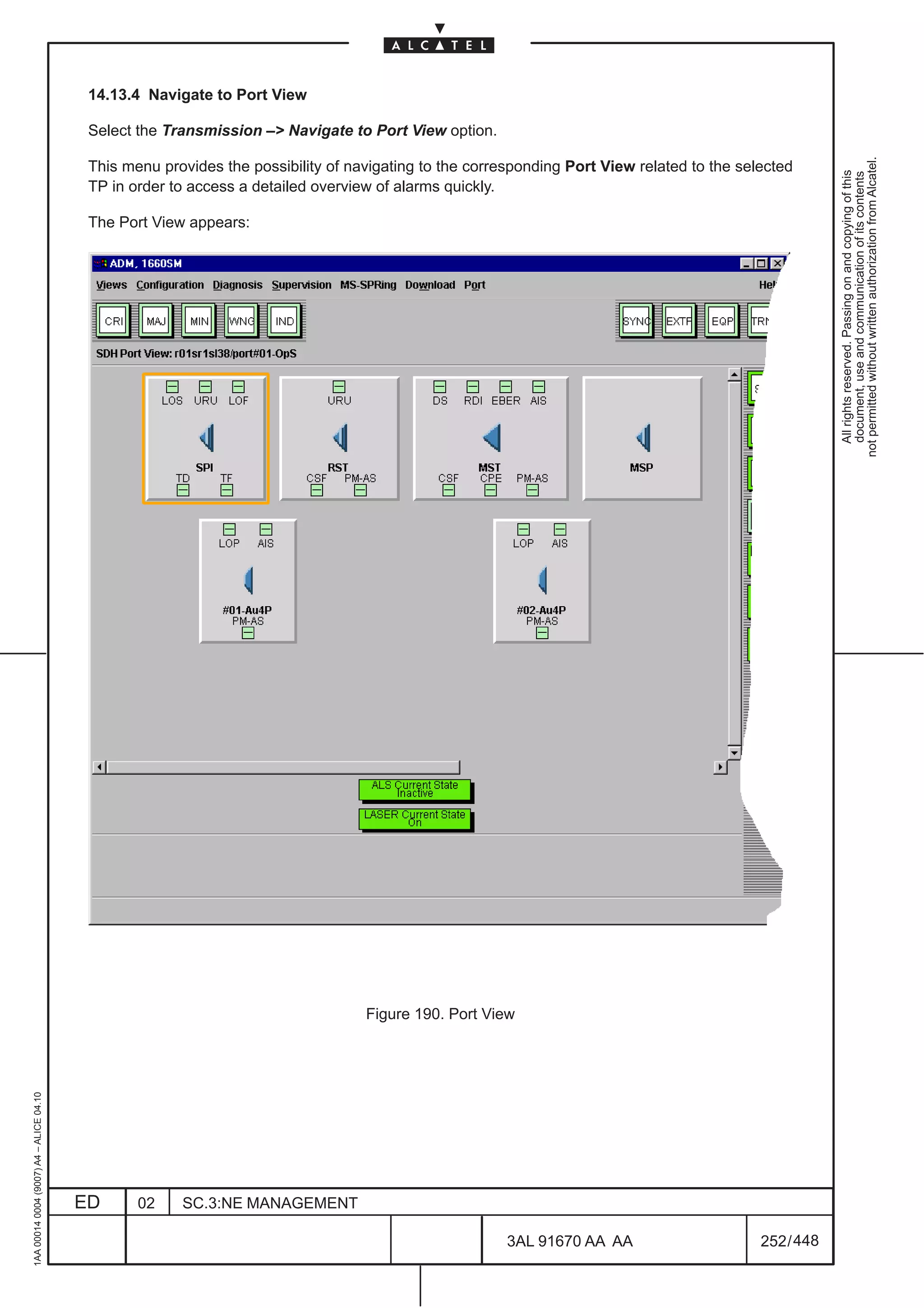 14.13.4 Navigate to Port View

                                          Select the Transmission –> Navigate to Port View option.




                                                                                                                                                        not permitted without written authorization from Alcatel.
                                          This menu provides the possibility of navigating to the corresponding Port View related to the selected




                                                                                                                                                          All rights reserved. Passing on and copying of this
                                                                                                                                                          document, use and communication of its contents
                                          TP in order to access a detailed overview of alarms quickly.

                                          The Port View appears:




                                                                                  Figure 190. Port View
1AA 00014 0004 (9007) A4 – ALICE 04.10




                                         ED      02    SC.3:NE MANAGEMENT

                                                                                                       3AL 91670 AA AA                      252 / 448


                                                                                                                    448
 