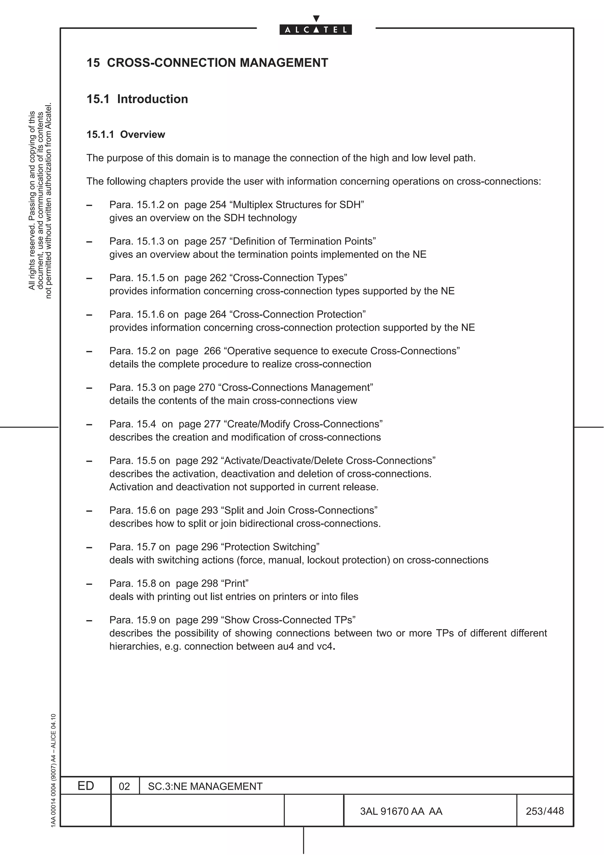15 CROSS-CONNECTION MANAGEMENT

                                                                                               15.1 Introduction
not permitted without written authorization from Alcatel.
  All rights reserved. Passing on and copying of this
  document, use and communication of its contents




                                                                                               15.1.1 Overview

                                                                                               The purpose of this domain is to manage the connection of the high and low level path.

                                                                                               The following chapters provide the user with information concerning operations on cross-connections:

                                                                                               –    Para. 15.1.2 on page 254 “Multiplex Structures for SDH”
                                                                                                    gives an overview on the SDH technology

                                                                                               –    Para. 15.1.3 on page 257 “Definition of Termination Points”
                                                                                                    gives an overview about the termination points implemented on the NE

                                                                                               –    Para. 15.1.5 on page 262 “Cross-Connection Types”
                                                                                                    provides information concerning cross-connection types supported by the NE

                                                                                               –    Para. 15.1.6 on page 264 “Cross-Connection Protection”
                                                                                                    provides information concerning cross-connection protection supported by the NE

                                                                                               –    Para. 15.2 on page 266 “Operative sequence to execute Cross-Connections”
                                                                                                    details the complete procedure to realize cross-connection

                                                                                               –    Para. 15.3 on page 270 “Cross-Connections Management”
                                                                                                    details the contents of the main cross-connections view

                                                                                               –    Para. 15.4 on page 277 “Create/Modify Cross-Connections”
                                                                                                    describes the creation and modification of cross-connections

                                                                                               –    Para. 15.5 on page 292 “Activate/Deactivate/Delete Cross-Connections”
                                                                                                    describes the activation, deactivation and deletion of cross-connections.
                                                                                                    Activation and deactivation not supported in current release.

                                                                                               –    Para. 15.6 on page 293 “Split and Join Cross-Connections”
                                                                                                    describes how to split or join bidirectional cross-connections.

                                                                                               –    Para. 15.7 on page 296 “Protection Switching”
                                                                                                    deals with switching actions (force, manual, lockout protection) on cross-connections

                                                                                               –    Para. 15.8 on page 298 “Print”
                                                                                                    deals with printing out list entries on printers or into files

                                                                                               –    Para. 15.9 on page 299 “Show Cross-Connected TPs”
                                                                                                    describes the possibility of showing connections between two or more TPs of different different
                                                                                                    hierarchies, e.g. connection between au4 and vc4.
                                                     1AA 00014 0004 (9007) A4 – ALICE 04.10




                                                                                              ED      02     SC.3:NE MANAGEMENT

                                                                                                                                                                     3AL 91670 AA AA           253 / 448


                                                                                                                                                                               448
 