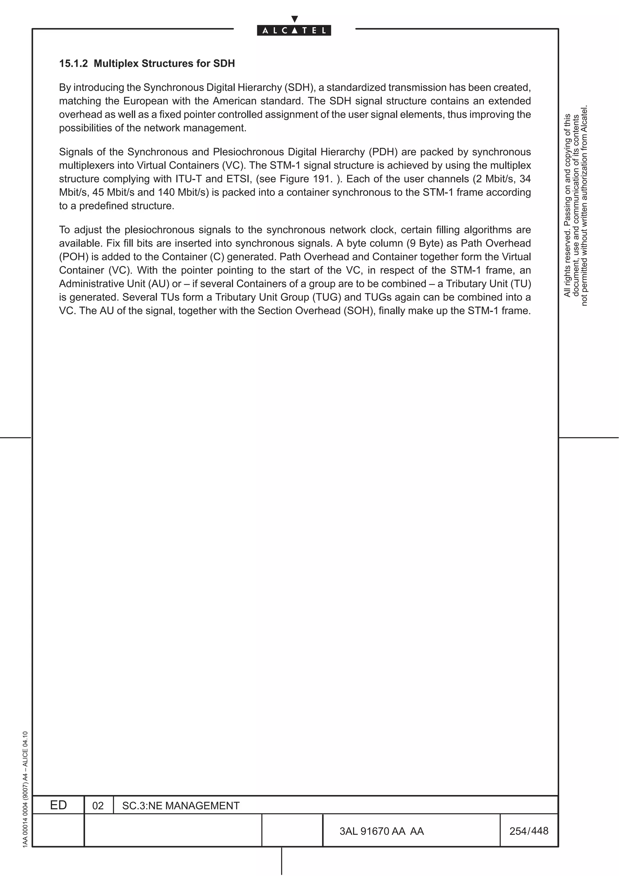 15.1.2 Multiplex Structures for SDH

                                          By introducing the Synchronous Digital Hierarchy (SDH), a standardized transmission has been created,
                                          matching the European with the American standard. The SDH signal structure contains an extended




                                                                                                                                                          not permitted without written authorization from Alcatel.
                                          overhead as well as a fixed pointer controlled assignment of the user signal elements, thus improving the




                                                                                                                                                            All rights reserved. Passing on and copying of this
                                                                                                                                                            document, use and communication of its contents
                                          possibilities of the network management.

                                          Signals of the Synchronous and Plesiochronous Digital Hierarchy (PDH) are packed by synchronous
                                          multiplexers into Virtual Containers (VC). The STM-1 signal structure is achieved by using the multiplex
                                          structure complying with ITU-T and ETSI, (see Figure 191. ). Each of the user channels (2 Mbit/s, 34
                                          Mbit/s, 45 Mbit/s and 140 Mbit/s) is packed into a container synchronous to the STM-1 frame according
                                          to a predefined structure.

                                          To adjust the plesiochronous signals to the synchronous network clock, certain filling algorithms are
                                          available. Fix fill bits are inserted into synchronous signals. A byte column (9 Byte) as Path Overhead
                                          (POH) is added to the Container (C) generated. Path Overhead and Container together form the Virtual
                                          Container (VC). With the pointer pointing to the start of the VC, in respect of the STM-1 frame, an
                                          Administrative Unit (AU) or – if several Containers of a group are to be combined – a Tributary Unit (TU)
                                          is generated. Several TUs form a Tributary Unit Group (TUG) and TUGs again can be combined into a
                                          VC. The AU of the signal, together with the Section Overhead (SOH), finally make up the STM-1 frame.
1AA 00014 0004 (9007) A4 – ALICE 04.10




                                         ED      02     SC.3:NE MANAGEMENT

                                                                                                        3AL 91670 AA AA                       254 / 448


                                                                                                                      448
 