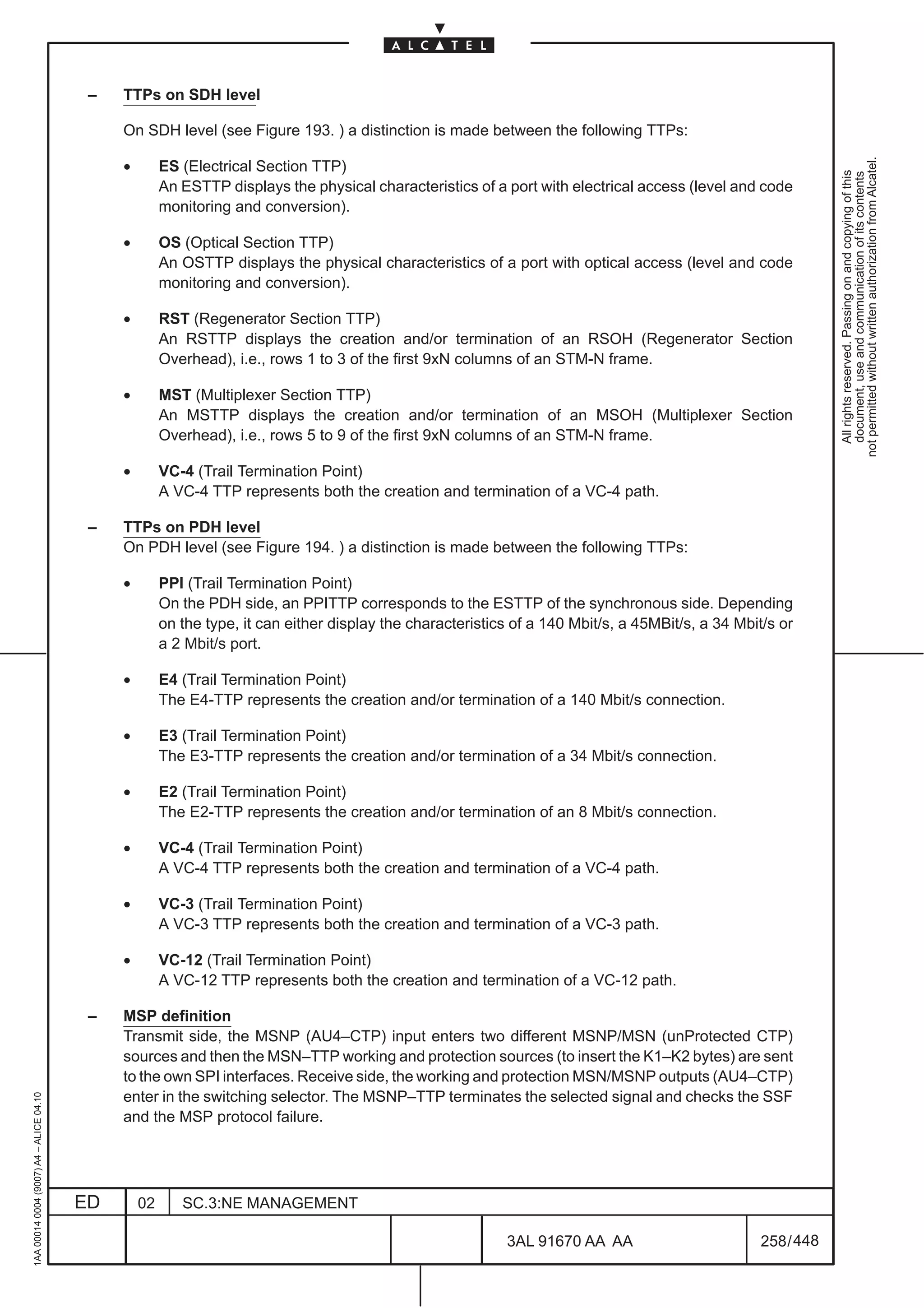 –   TTPs on SDH level

                                              On SDH level (see Figure 193. ) a distinction is made between the following TTPs:

                                              •




                                                                                                                                                                not permitted without written authorization from Alcatel.
                                                       ES (Electrical Section TTP)




                                                                                                                                                                  All rights reserved. Passing on and copying of this
                                                                                                                                                                  document, use and communication of its contents
                                                       An ESTTP displays the physical characteristics of a port with electrical access (level and code
                                                       monitoring and conversion).

                                              •        OS (Optical Section TTP)
                                                       An OSTTP displays the physical characteristics of a port with optical access (level and code
                                                       monitoring and conversion).

                                              •        RST (Regenerator Section TTP)
                                                       An RSTTP displays the creation and/or termination of an RSOH (Regenerator Section
                                                       Overhead), i.e., rows 1 to 3 of the first 9xN columns of an STM-N frame.

                                              •        MST (Multiplexer Section TTP)
                                                       An MSTTP displays the creation and/or termination of an MSOH (Multiplexer Section
                                                       Overhead), i.e., rows 5 to 9 of the first 9xN columns of an STM-N frame.

                                              •        VC-4 (Trail Termination Point)
                                                       A VC-4 TTP represents both the creation and termination of a VC-4 path.

                                          –   TTPs on PDH level
                                              On PDH level (see Figure 194. ) a distinction is made between the following TTPs:

                                              •        PPI (Trail Termination Point)
                                                       On the PDH side, an PPITTP corresponds to the ESTTP of the synchronous side. Depending
                                                       on the type, it can either display the characteristics of a 140 Mbit/s, a 45MBit/s, a 34 Mbit/s or
                                                       a 2 Mbit/s port.

                                              •        E4 (Trail Termination Point)
                                                       The E4-TTP represents the creation and/or termination of a 140 Mbit/s connection.

                                              •        E3 (Trail Termination Point)
                                                       The E3-TTP represents the creation and/or termination of a 34 Mbit/s connection.

                                              •        E2 (Trail Termination Point)
                                                       The E2-TTP represents the creation and/or termination of an 8 Mbit/s connection.

                                              •        VC-4 (Trail Termination Point)
                                                       A VC-4 TTP represents both the creation and termination of a VC-4 path.

                                              •        VC-3 (Trail Termination Point)
                                                       A VC-3 TTP represents both the creation and termination of a VC-3 path.

                                              •        VC-12 (Trail Termination Point)
                                                       A VC-12 TTP represents both the creation and termination of a VC-12 path.

                                          –   MSP definition
                                              Transmit side, the MSNP (AU4–CTP) input enters two different MSNP/MSN (unProtected CTP)
                                              sources and then the MSN–TTP working and protection sources (to insert the K1–K2 bytes) are sent
                                              to the own SPI interfaces. Receive side, the working and protection MSN/MSNP outputs (AU4–CTP)
                                              enter in the switching selector. The MSNP–TTP terminates the selected signal and checks the SSF
1AA 00014 0004 (9007) A4 – ALICE 04.10




                                              and the MSP protocol failure.




                                         ED       02      SC.3:NE MANAGEMENT

                                                                                                            3AL 91670 AA AA                         258 / 448


                                                                                                                          448
 