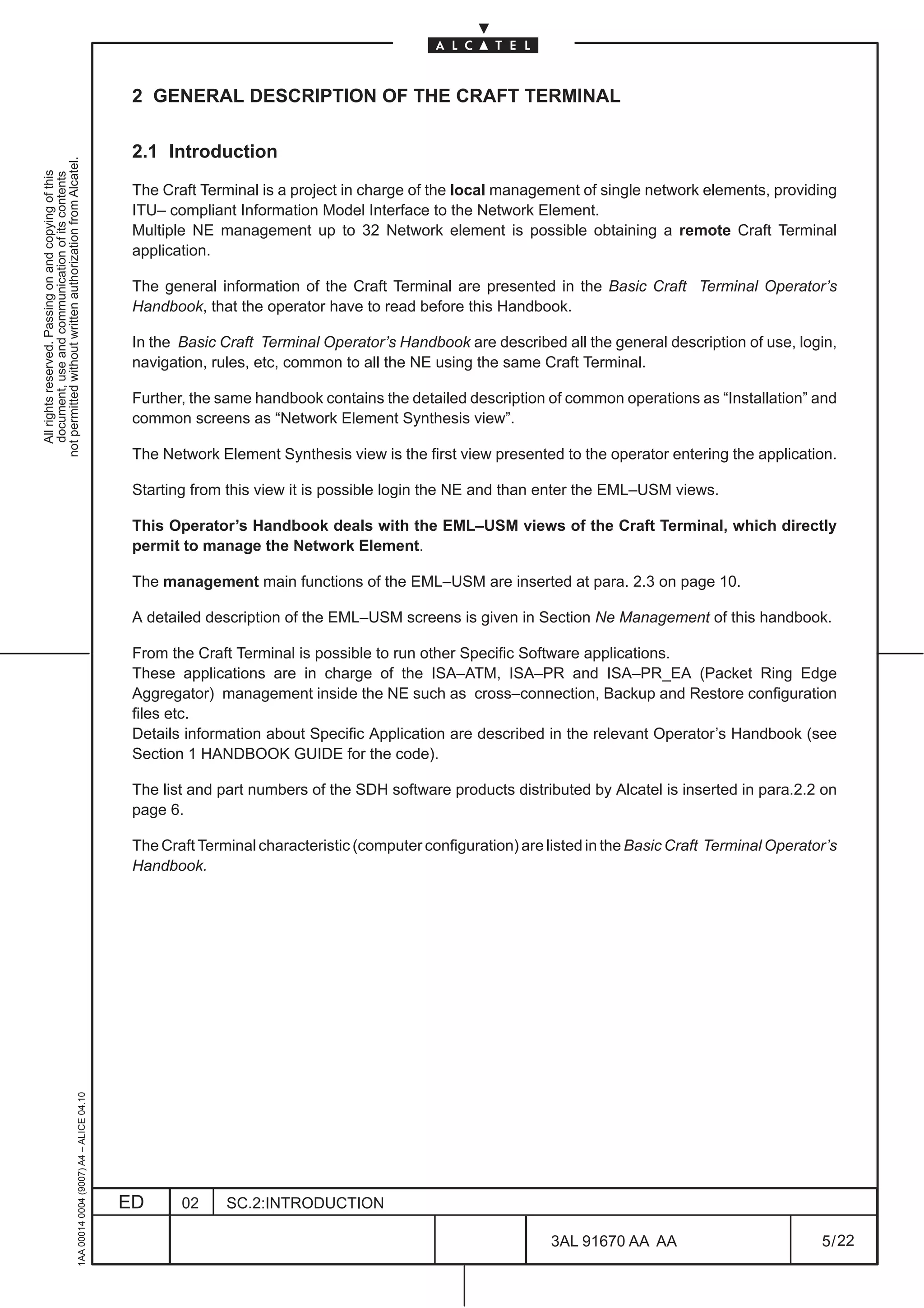 2 GENERAL DESCRIPTION OF THE CRAFT TERMINAL

                                                                                               2.1 Introduction
not permitted without written authorization from Alcatel.
  All rights reserved. Passing on and copying of this
  document, use and communication of its contents




                                                                                               The Craft Terminal is a project in charge of the local management of single network elements, providing
                                                                                               ITU– compliant Information Model Interface to the Network Element.
                                                                                               Multiple NE management up to 32 Network element is possible obtaining a remote Craft Terminal
                                                                                               application.

                                                                                               The general information of the Craft Terminal are presented in the Basic Craft Terminal Operator’s
                                                                                               Handbook, that the operator have to read before this Handbook.

                                                                                               In the Basic Craft Terminal Operator’s Handbook are described all the general description of use, login,
                                                                                               navigation, rules, etc, common to all the NE using the same Craft Terminal.

                                                                                               Further, the same handbook contains the detailed description of common operations as “Installation” and
                                                                                               common screens as “Network Element Synthesis view”.

                                                                                               The Network Element Synthesis view is the first view presented to the operator entering the application.

                                                                                               Starting from this view it is possible login the NE and than enter the EML–USM views.

                                                                                               This Operator’s Handbook deals with the EML–USM views of the Craft Terminal, which directly
                                                                                               permit to manage the Network Element.

                                                                                               The management main functions of the EML–USM are inserted at para. 2.3 on page 10.

                                                                                               A detailed description of the EML–USM screens is given in Section Ne Management of this handbook.

                                                                                               From the Craft Terminal is possible to run other Specific Software applications.
                                                                                               These applications are in charge of the ISA–ATM, ISA–PR and ISA–PR_EA (Packet Ring Edge
                                                                                               Aggregator) management inside the NE such as cross–connection, Backup and Restore configuration
                                                                                               files etc.
                                                                                               Details information about Specific Application are described in the relevant Operator’s Handbook (see
                                                                                               Section 1 HANDBOOK GUIDE for the code).

                                                                                               The list and part numbers of the SDH software products distributed by Alcatel is inserted in para.2.2 on
                                                                                               page 6.

                                                                                               The Craft Terminal characteristic (computer configuration) are listed in the Basic Craft Terminal Operator’s
                                                                                               Handbook.
                                                     1AA 00014 0004 (9007) A4 – ALICE 04.10




                                                                                              ED      02     SC.2:INTRODUCTION

                                                                                                                                                               3AL 91670 AA AA                          5 / 22


                                                                                                                                                                             22
 