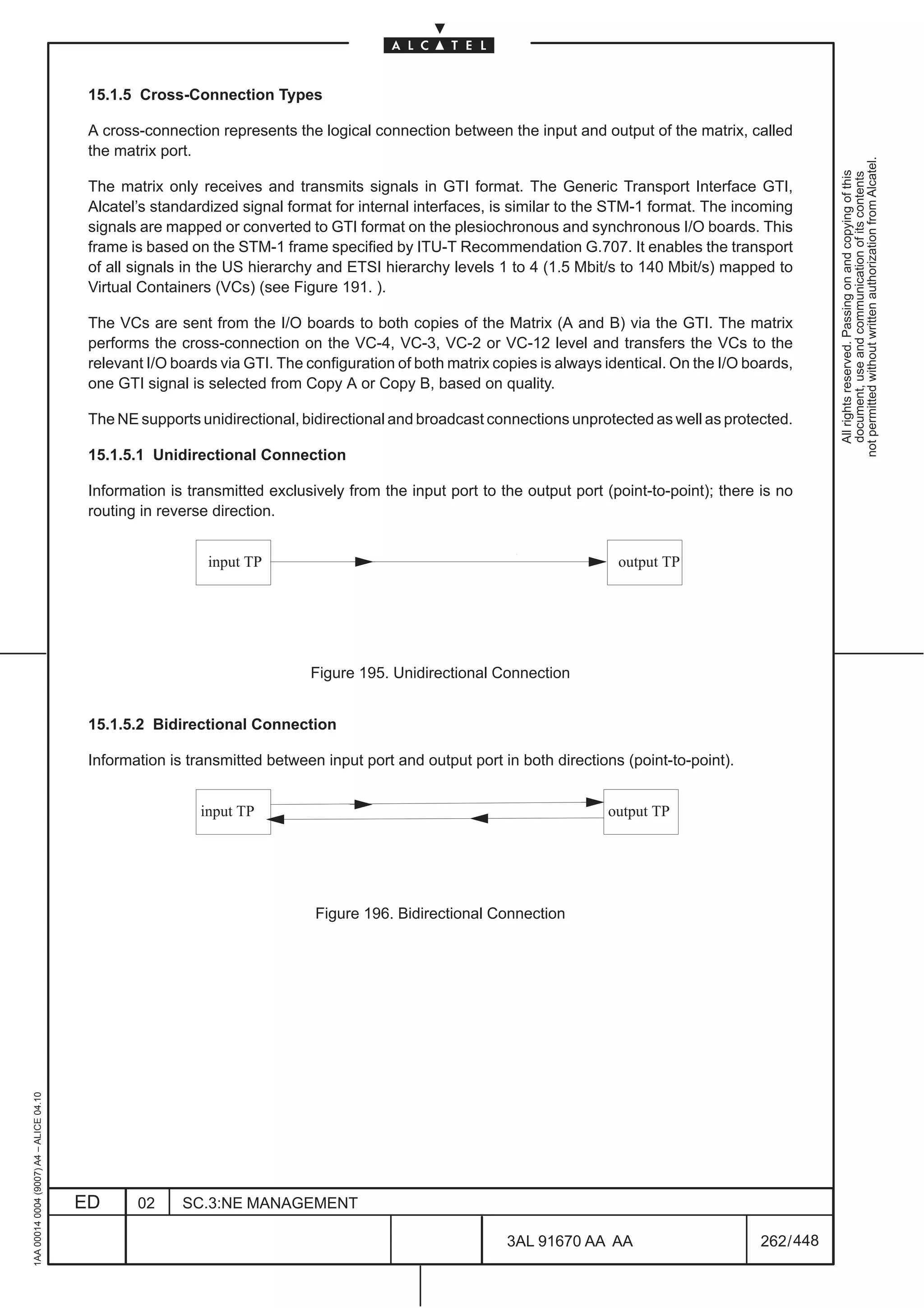 15.1.5 Cross-Connection Types

                                          A cross-connection represents the logical connection between the input and output of the matrix, called
                                          the matrix port.




                                                                                                                                                             not permitted without written authorization from Alcatel.
                                                                                                                                                               All rights reserved. Passing on and copying of this
                                                                                                                                                               document, use and communication of its contents
                                          The matrix only receives and transmits signals in GTI format. The Generic Transport Interface GTI,
                                          Alcatel’s standardized signal format for internal interfaces, is similar to the STM-1 format. The incoming
                                          signals are mapped or converted to GTI format on the plesiochronous and synchronous I/O boards. This
                                          frame is based on the STM-1 frame specified by ITU-T Recommendation G.707. It enables the transport
                                          of all signals in the US hierarchy and ETSI hierarchy levels 1 to 4 (1.5 Mbit/s to 140 Mbit/s) mapped to
                                          Virtual Containers (VCs) (see Figure 191. ).

                                          The VCs are sent from the I/O boards to both copies of the Matrix (A and B) via the GTI. The matrix
                                          performs the cross-connection on the VC-4, VC-3, VC-2 or VC-12 level and transfers the VCs to the
                                          relevant I/O boards via GTI. The configuration of both matrix copies is always identical. On the I/O boards,
                                          one GTI signal is selected from Copy A or Copy B, based on quality.

                                          The NE supports unidirectional, bidirectional and broadcast connections unprotected as well as protected.

                                          15.1.5.1 Unidirectional Connection

                                          Information is transmitted exclusively from the input port to the output port (point-to-point); there is no
                                          routing in reverse direction.

                                                         ÀÀÀÀ
                                                            input TP
                                                                                                                       ÈÈÈÈoutput TP
                                                         ÀÀÀÀ
                                                         ÀÀÀÀ                                                          ÈÈÈÈ
                                                                                                                       ÈÈÈÈ
                                                                            Figure 195. Unidirectional Connection


                                          15.1.5.2 Bidirectional Connection

                                          Information is transmitted between input port and output port in both directions (point-to-point).

                                                         ÀÀÀÀ
                                                           input TP
                                                         ÀÀÀÀ                                                          ÈÈÈÈ
                                                                                                                         output TP
                                                                                                                       ÈÈÈÈ
                                                                            Figure 196. Bidirectional Connection
1AA 00014 0004 (9007) A4 – ALICE 04.10




                                         ED      02     SC.3:NE MANAGEMENT

                                                                                                          3AL 91670 AA AA                        262 / 448


                                                                                                                        448
 