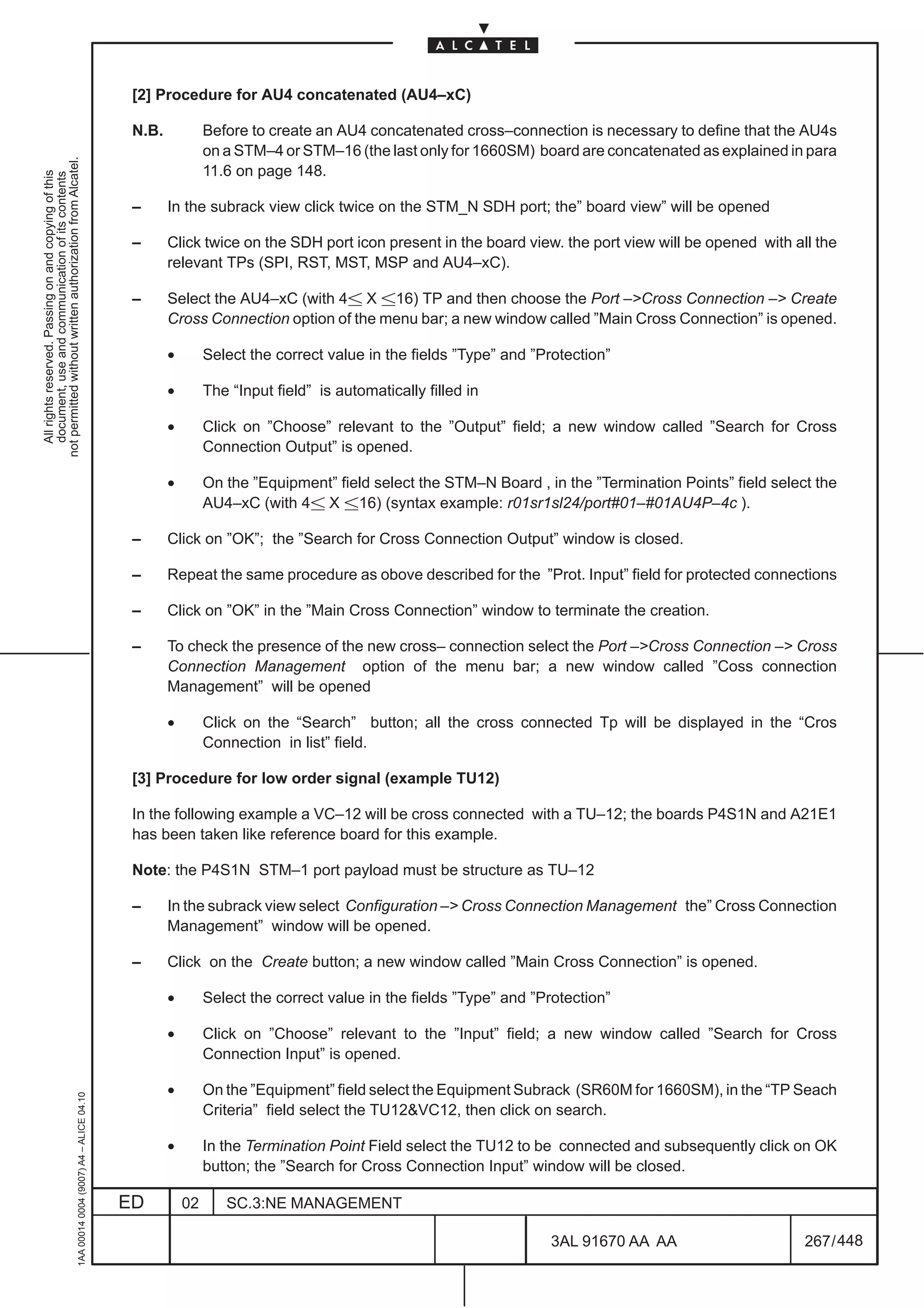 [2] Procedure for AU4 concatenated (AU4–xC)

                                                                                               N.B.            Before to create an AU4 concatenated cross–connection is necessary to define that the AU4s
                                                                                                               on a STM–4 or STM–16 (the last only for 1660SM) board are concatenated as explained in para
not permitted without written authorization from Alcatel.




                                                                                                               11.6 on page 148.
  All rights reserved. Passing on and copying of this
  document, use and communication of its contents




                                                                                               –      In the subrack view click twice on the STM_N SDH port; the” board view” will be opened

                                                                                               –      Click twice on the SDH port icon present in the board view. the port view will be opened with all the
                                                                                                      relevant TPs (SPI, RST, MST, MSP and AU4–xC).

                                                                                               –      Select the AU4–xC (with 4 X 16) TP and then choose the Port –Cross Connection – Create
                                                                                                      Cross Connection option of the menu bar; a new window called ”Main Cross Connection” is opened.

                                                                                                      •        Select the correct value in the fields ”Type” and ”Protection”

                                                                                                      •        The “Input field” is automatically filled in

                                                                                                      •        Click on ”Choose” relevant to the ”Output” field; a new window called ”Search for Cross
                                                                                                               Connection Output” is opened.

                                                                                                      •        On the ”Equipment” field select the STM–N Board , in the ”Termination Points” field select the
                                                                                                               AU4–xC (with 4 X 16) (syntax example: r01sr1sl24/port#01–#01AU4P–4c ).

                                                                                               –      Click on ”OK”; the ”Search for Cross Connection Output” window is closed.

                                                                                               –      Repeat the same procedure as obove described for the ”Prot. Input” field for protected connections

                                                                                               –      Click on ”OK” in the ”Main Cross Connection” window to terminate the creation.

                                                                                               –      To check the presence of the new cross– connection select the Port –Cross Connection – Cross
                                                                                                      Connection Management option of the menu bar; a new window called ”Coss connection
                                                                                                      Management” will be opened

                                                                                                      •        Click on the “Search” button; all the cross connected Tp will be displayed in the “Cros
                                                                                                               Connection in list” field.

                                                                                               [3] Procedure for low order signal (example TU12)

                                                                                               In the following example a VC–12 will be cross connected with a TU–12; the boards P4S1N and A21E1
                                                                                               has been taken like reference board for this example.

                                                                                               Note: the P4S1N STM–1 port payload must be structure as TU–12

                                                                                               –      In the subrack view select Configuration – Cross Connection Management the” Cross Connection
                                                                                                      Management” window will be opened.

                                                                                               –      Click on the Create button; a new window called ”Main Cross Connection” is opened.

                                                                                                      •        Select the correct value in the fields ”Type” and ”Protection”

                                                                                                      •        Click on ”Choose” relevant to the ”Input” field; a new window called ”Search for Cross
                                                                                                               Connection Input” is opened.

                                                                                                      •        On the ”Equipment” field select the Equipment Subrack (SR60M for 1660SM), in the “TP Seach
                                                     1AA 00014 0004 (9007) A4 – ALICE 04.10




                                                                                                               Criteria” field select the TU12VC12, then click on search.

                                                                                                      •        In the Termination Point Field select the TU12 to be connected and subsequently click on OK
                                                                                                               button; the ”Search for Cross Connection Input” window will be closed.

                                                                                              ED          02      SC.3:NE MANAGEMENT

                                                                                                                                                                   3AL 91670 AA AA                      267 / 448


                                                                                                                                                                                448
 