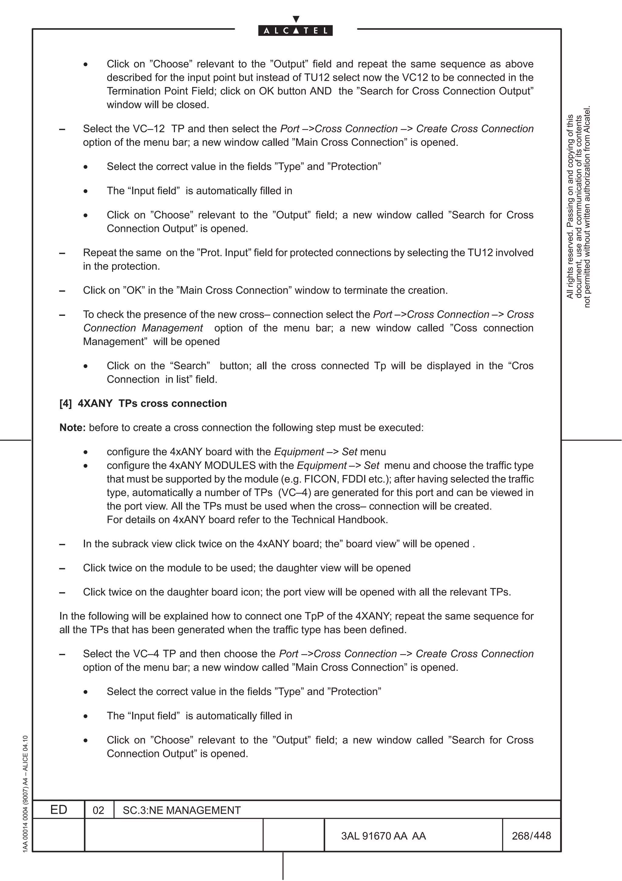 •        Click on ”Choose” relevant to the ”Output” field and repeat the same sequence as above
                                                        described for the input point but instead of TU12 select now the VC12 to be connected in the
                                                        Termination Point Field; click on OK button AND the ”Search for Cross Connection Output”
                                                        window will be closed.




                                                                                                                                                              not permitted without written authorization from Alcatel.
                                                                                                                                                                All rights reserved. Passing on and copying of this
                                                                                                                                                                document, use and communication of its contents
                                          –    Select the VC–12 TP and then select the Port –Cross Connection – Create Cross Connection
                                               option of the menu bar; a new window called ”Main Cross Connection” is opened.

                                               •        Select the correct value in the fields ”Type” and ”Protection”

                                               •        The “Input field” is automatically filled in

                                               •        Click on ”Choose” relevant to the ”Output” field; a new window called ”Search for Cross
                                                        Connection Output” is opened.

                                          –    Repeat the same on the ”Prot. Input” field for protected connections by selecting the TU12 involved
                                               in the protection.

                                          –    Click on ”OK” in the ”Main Cross Connection” window to terminate the creation.

                                          –    To check the presence of the new cross– connection select the Port –Cross Connection – Cross
                                               Connection Management option of the menu bar; a new window called ”Coss connection
                                               Management” will be opened

                                               •        Click on the “Search” button; all the cross connected Tp will be displayed in the “Cros
                                                        Connection in list” field.

                                          [4] 4XANY TPs cross connection

                                          Note: before to create a cross connection the following step must be executed:

                                               •        configure the 4xANY board with the Equipment – Set menu
                                               •        configure the 4xANY MODULES with the Equipment – Set menu and choose the traffic type
                                                        that must be supported by the module (e.g. FICON, FDDI etc.); after having selected the traffic
                                                        type, automatically a number of TPs (VC–4) are generated for this port and can be viewed in
                                                        the port view. All the TPs must be used when the cross– connection will be created.
                                                        For details on 4xANY board refer to the Technical Handbook.

                                          –    In the subrack view click twice on the 4xANY board; the” board view” will be opened .

                                          –    Click twice on the module to be used; the daughter view will be opened

                                          –    Click twice on the daughter board icon; the port view will be opened with all the relevant TPs.

                                          In the following will be explained how to connect one TpP of the 4XANY; repeat the same sequence for
                                          all the TPs that has been generated when the traffic type has been defined.

                                          –    Select the VC–4 TP and then choose the Port –Cross Connection – Create Cross Connection
                                               option of the menu bar; a new window called ”Main Cross Connection” is opened.

                                               •        Select the correct value in the fields ”Type” and ”Protection”

                                               •        The “Input field” is automatically filled in

                                               •
1AA 00014 0004 (9007) A4 – ALICE 04.10




                                                        Click on ”Choose” relevant to the ”Output” field; a new window called ”Search for Cross
                                                        Connection Output” is opened.




                                         ED        02      SC.3:NE MANAGEMENT

                                                                                                            3AL 91670 AA AA                       268 / 448


                                                                                                                         448
 