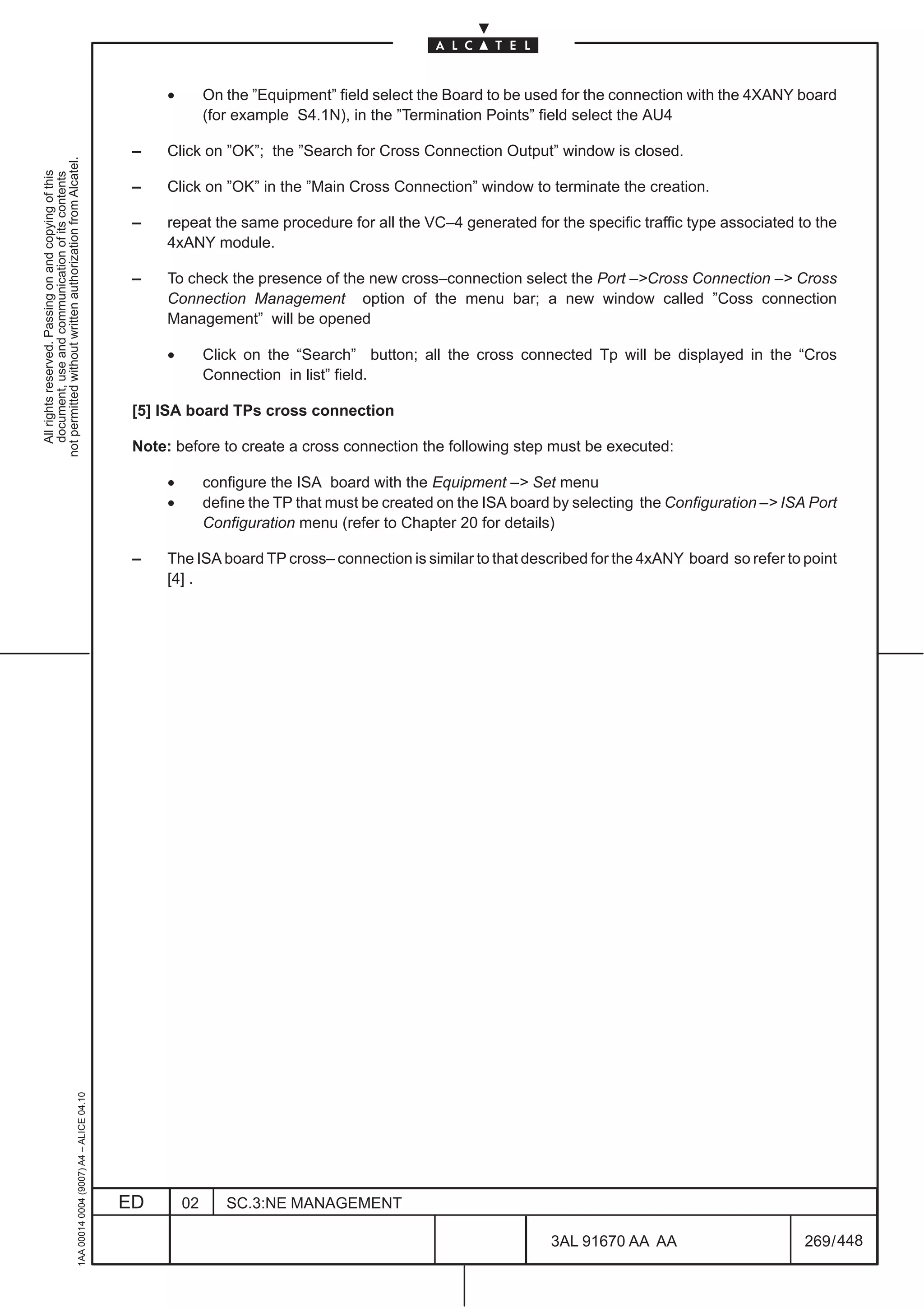 •        On the ”Equipment” field select the Board to be used for the connection with the 4XANY board
                                                                                                             (for example S4.1N), in the ”Termination Points” field select the AU4

                                                                                               –    Click on ”OK”; the ”Search for Cross Connection Output” window is closed.
not permitted without written authorization from Alcatel.
  All rights reserved. Passing on and copying of this
  document, use and communication of its contents




                                                                                               –    Click on ”OK” in the ”Main Cross Connection” window to terminate the creation.

                                                                                               –    repeat the same procedure for all the VC–4 generated for the specific traffic type associated to the
                                                                                                    4xANY module.

                                                                                               –    To check the presence of the new cross–connection select the Port –Cross Connection – Cross
                                                                                                    Connection Management option of the menu bar; a new window called ”Coss connection
                                                                                                    Management” will be opened

                                                                                                    •        Click on the “Search” button; all the cross connected Tp will be displayed in the “Cros
                                                                                                             Connection in list” field.

                                                                                               [5] ISA board TPs cross connection

                                                                                               Note: before to create a cross connection the following step must be executed:

                                                                                                    •        configure the ISA board with the Equipment – Set menu
                                                                                                    •        define the TP that must be created on the ISA board by selecting the Configuration – ISA Port
                                                                                                             Configuration menu (refer to Chapter 20 for details)

                                                                                               –    The ISA board TP cross– connection is similar to that described for the 4xANY board so refer to point
                                                                                                    [4] .
                                                     1AA 00014 0004 (9007) A4 – ALICE 04.10




                                                                                              ED        02      SC.3:NE MANAGEMENT

                                                                                                                                                                3AL 91670 AA AA                       269 / 448


                                                                                                                                                                              448
 