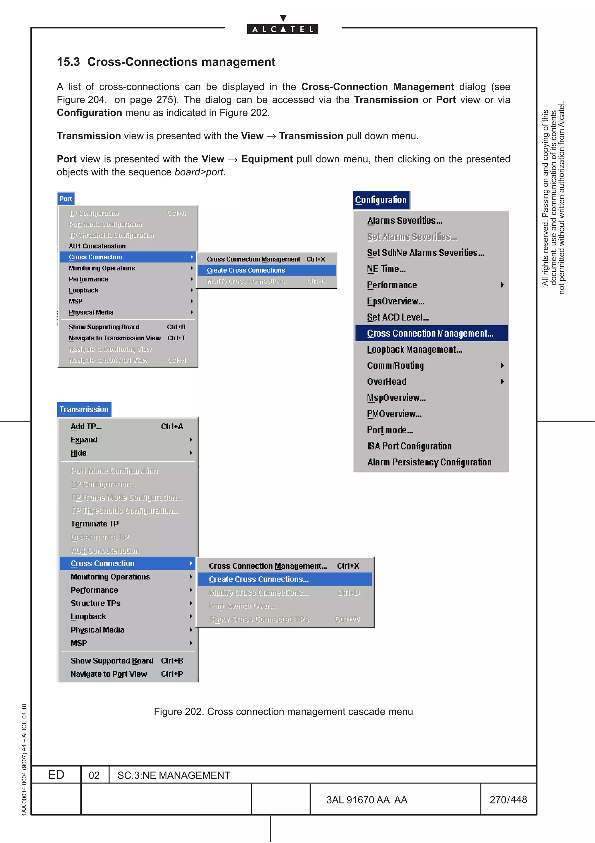 15.3 Cross-Connections management

                                          A list of cross-connections can be displayed in the Cross-Connection Management dialog (see
                                          Figure 204. on page 275). The dialog can be accessed via the Transmission or Port view or via




                                                                                                                                                not permitted without written authorization from Alcatel.
                                          Configuration menu as indicated in Figure 202.




                                                                                                                                                  All rights reserved. Passing on and copying of this
                                                                                                                                                  document, use and communication of its contents
                                          Transmission view is presented with the View → Transmission pull down menu.

                                          Port view is presented with the View → Equipment pull down menu, then clicking on the presented
                                          objects with the sequence boardport.
1AA 00014 0004 (9007) A4 – ALICE 04.10




                                                              Figure 202. Cross connection management cascade menu




                                         ED     02    SC.3:NE MANAGEMENT

                                                                                                  3AL 91670 AA AA                   270 / 448


                                                                                                              448
 