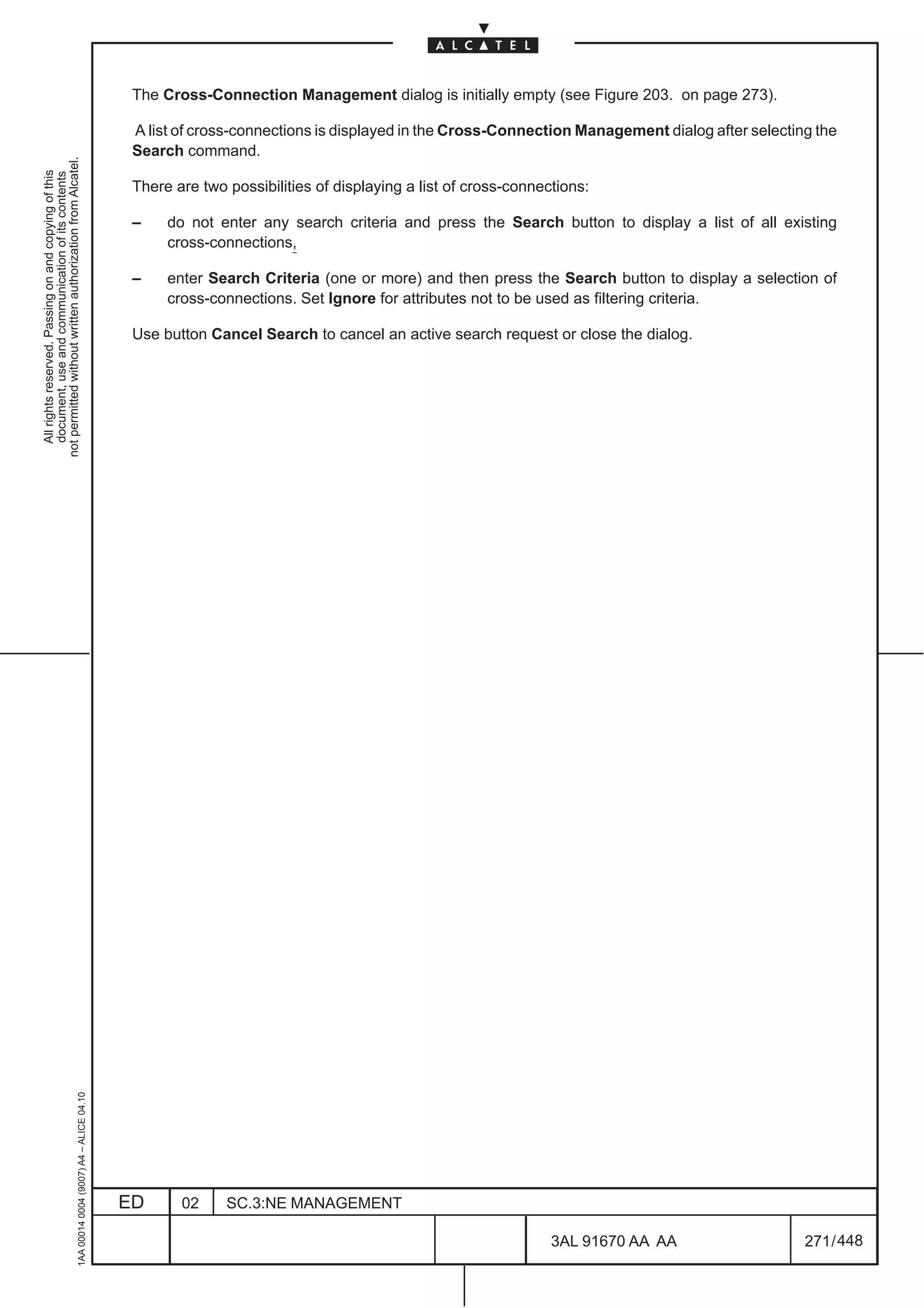 The Cross-Connection Management dialog is initially empty (see Figure 203. on page 273).

                                                                                               A list of cross-connections is displayed in the Cross-Connection Management dialog after selecting the
                                                                                               Search command.
not permitted without written authorization from Alcatel.
  All rights reserved. Passing on and copying of this
  document, use and communication of its contents




                                                                                               There are two possibilities of displaying a list of cross-connections:

                                                                                               –    do not enter any search criteria and press the Search button to display a list of all existing
                                                                                                    cross-connections,

                                                                                               –    enter Search Criteria (one or more) and then press the Search button to display a selection of
                                                                                                    cross-connections. Set Ignore for attributes not to be used as filtering criteria.

                                                                                               Use button Cancel Search to cancel an active search request or close the dialog.
                                                     1AA 00014 0004 (9007) A4 – ALICE 04.10




                                                                                              ED      02     SC.3:NE MANAGEMENT

                                                                                                                                                               3AL 91670 AA AA                  271 / 448


                                                                                                                                                                         448
 