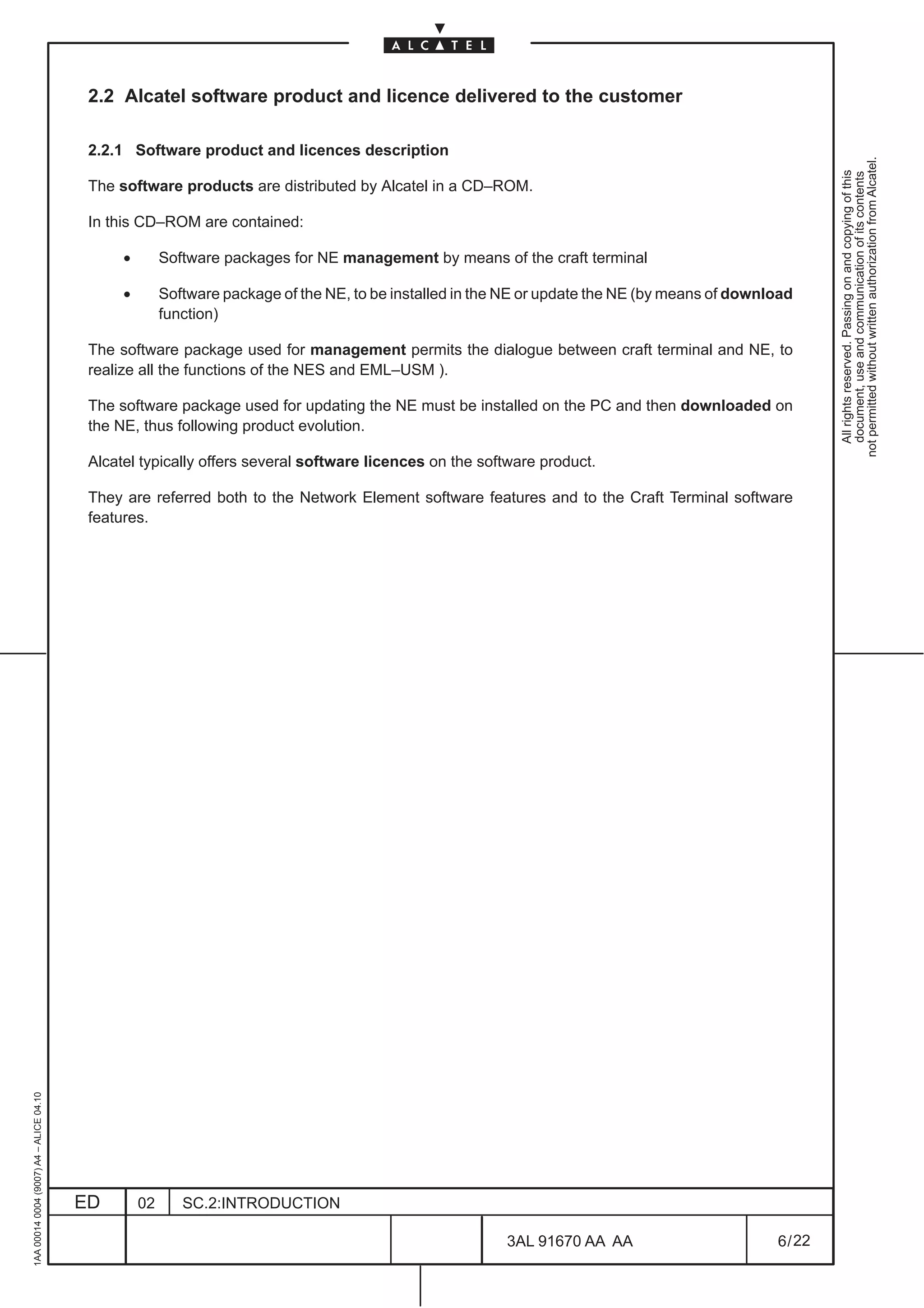 2.2 Alcatel software product and licence delivered to the customer

                                          2.2.1 Software product and licences description




                                                                                                                                                          not permitted without written authorization from Alcatel.
                                                                                                                                                            All rights reserved. Passing on and copying of this
                                                                                                                                                            document, use and communication of its contents
                                          The software products are distributed by Alcatel in a CD–ROM.

                                          In this CD–ROM are contained:

                                               •        Software packages for NE management by means of the craft terminal

                                               •        Software package of the NE, to be installed in the NE or update the NE (by means of download
                                                        function)

                                          The software package used for management permits the dialogue between craft terminal and NE, to
                                          realize all the functions of the NES and EML–USM ).

                                          The software package used for updating the NE must be installed on the PC and then downloaded on
                                          the NE, thus following product evolution.

                                          Alcatel typically offers several software licences on the software product.

                                          They are referred both to the Network Element software features and to the Craft Terminal software
                                          features.
1AA 00014 0004 (9007) A4 – ALICE 04.10




                                         ED        02      SC.2:INTRODUCTION

                                                                                                          3AL 91670 AA AA                        6 / 22


                                                                                                                        22
 