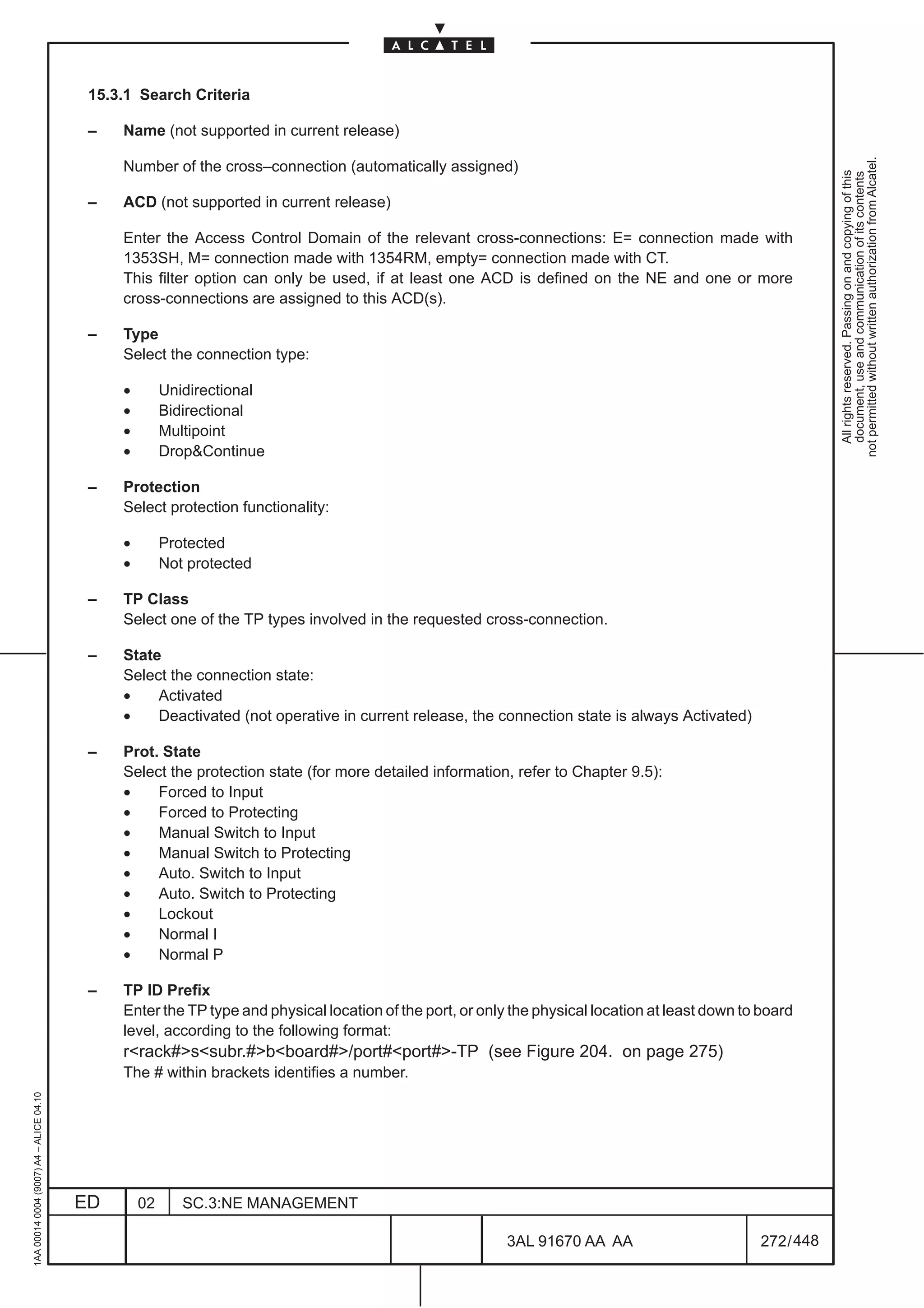 15.3.1 Search Criteria

                                          –   Name (not supported in current release)




                                                                                                                                                             not permitted without written authorization from Alcatel.
                                              Number of the cross–connection (automatically assigned)




                                                                                                                                                               All rights reserved. Passing on and copying of this
                                                                                                                                                               document, use and communication of its contents
                                          –   ACD (not supported in current release)

                                              Enter the Access Control Domain of the relevant cross-connections: E= connection made with
                                              1353SH, M= connection made with 1354RM, empty= connection made with CT.
                                              This filter option can only be used, if at least one ACD is defined on the NE and one or more
                                              cross-connections are assigned to this ACD(s).

                                          –   Type
                                              Select the connection type:

                                              •        Unidirectional
                                              •        Bidirectional
                                              •        Multipoint
                                              •        DropContinue

                                          –   Protection
                                              Select protection functionality:

                                              •        Protected
                                              •        Not protected

                                          –   TP Class
                                              Select one of the TP types involved in the requested cross-connection.

                                          –   State
                                              Select the connection state:
                                              •    Activated
                                              •    Deactivated (not operative in current release, the connection state is always Activated)

                                          –   Prot. State
                                              Select the protection state (for more detailed information, refer to Chapter 9.5):
                                              •    Forced to Input
                                              •    Forced to Protecting
                                              •    Manual Switch to Input
                                              •    Manual Switch to Protecting
                                              •    Auto. Switch to Input
                                              •    Auto. Switch to Protecting
                                              •    Lockout
                                              •    Normal I
                                              •    Normal P

                                          –   TP ID Prefix
                                              Enter the TP type and physical location of the port, or only the physical location at least down to board
                                              level, according to the following format:
                                              rrack#ssubr.#bboard#/port#port#-TP (see Figure 204. on page 275)
                                              The # within brackets identifies a number.
1AA 00014 0004 (9007) A4 – ALICE 04.10




                                         ED       02      SC.3:NE MANAGEMENT

                                                                                                          3AL 91670 AA AA                        272 / 448


                                                                                                                        448
 