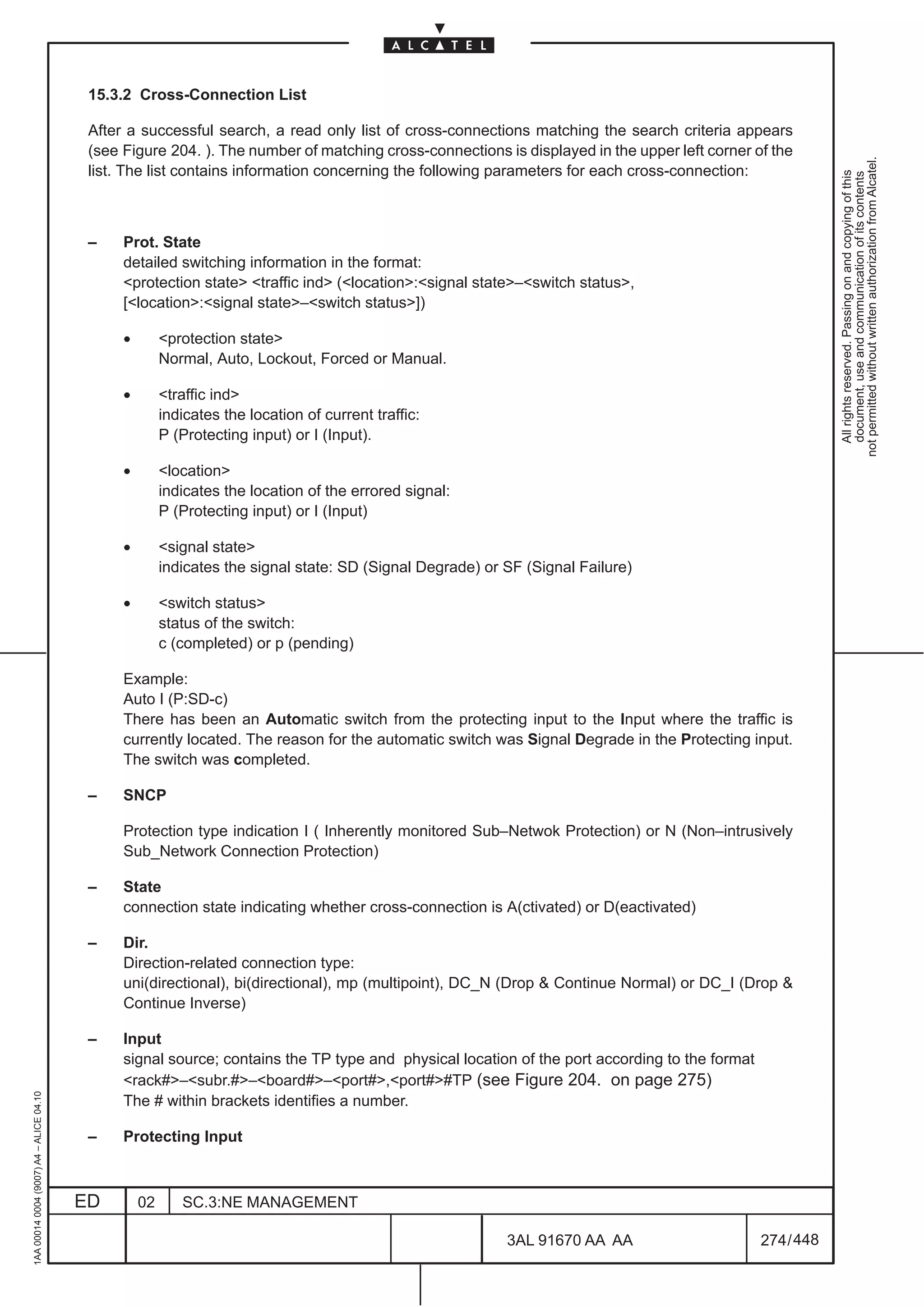 15.3.2 Cross-Connection List

                                          After a successful search, a read only list of cross-connections matching the search criteria appears
                                          (see Figure 204. ). The number of matching cross-connections is displayed in the upper left corner of the




                                                                                                                                                           not permitted without written authorization from Alcatel.
                                          list. The list contains information concerning the following parameters for each cross-connection:




                                                                                                                                                             All rights reserved. Passing on and copying of this
                                                                                                                                                             document, use and communication of its contents
                                          –    Prot. State
                                               detailed switching information in the format:
                                               protection state traffic ind (location:signal state–switch status,
                                               [location:signal state–switch status])

                                               •        protection state
                                                        Normal, Auto, Lockout, Forced or Manual.

                                               •        traffic ind
                                                        indicates the location of current traffic:
                                                        P (Protecting input) or I (Input).

                                               •        location
                                                        indicates the location of the errored signal:
                                                        P (Protecting input) or I (Input)

                                               •        signal state
                                                        indicates the signal state: SD (Signal Degrade) or SF (Signal Failure)

                                               •        switch status
                                                        status of the switch:
                                                        c (completed) or p (pending)

                                               Example:
                                               Auto I (P:SD-c)
                                               There has been an Automatic switch from the protecting input to the Input where the traffic is
                                               currently located. The reason for the automatic switch was Signal Degrade in the Protecting input.
                                               The switch was completed.

                                          –    SNCP

                                               Protection type indication I ( Inherently monitored Sub–Netwok Protection) or N (Non–intrusively
                                               Sub_Network Connection Protection)

                                          –    State
                                               connection state indicating whether cross-connection is A(ctivated) or D(eactivated)

                                          –    Dir.
                                               Direction-related connection type:
                                               uni(directional), bi(directional), mp (multipoint), DC_N (Drop  Continue Normal) or DC_I (Drop 
                                               Continue Inverse)

                                          –    Input
                                               signal source; contains the TP type and physical location of the port according to the format
                                               rack#–subr.#–board#–port#,port##TP (see Figure 204. on page 275)
1AA 00014 0004 (9007) A4 – ALICE 04.10




                                               The # within brackets identifies a number.

                                          –    Protecting Input



                                         ED        02      SC.3:NE MANAGEMENT

                                                                                                           3AL 91670 AA AA                     274 / 448


                                                                                                                         448
 