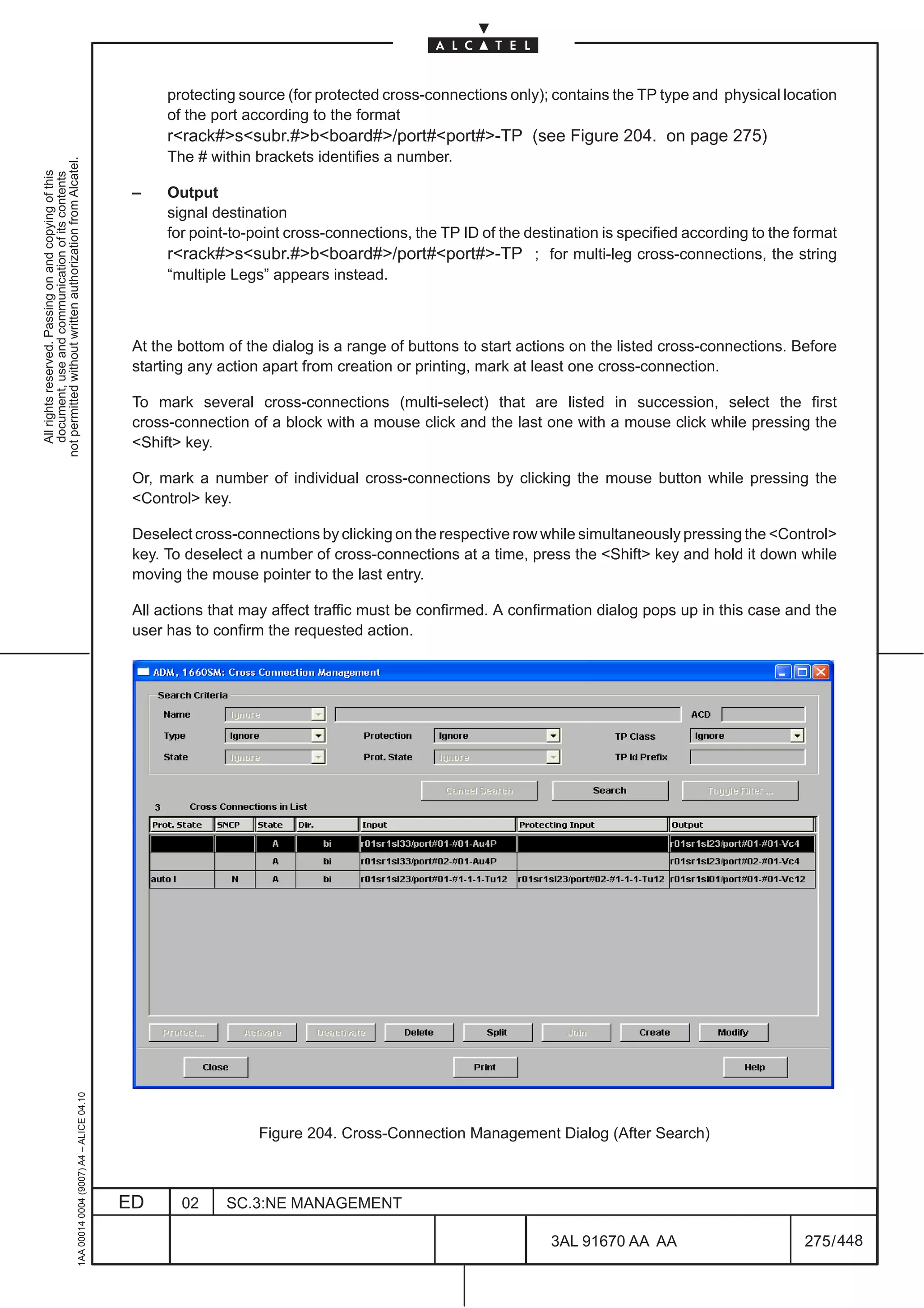 protecting source (for protected cross-connections only); contains the TP type and physical location
                                                                                                    of the port according to the format
                                                                                                    rrack#ssubr.#bboard#/port#port#-TP (see Figure 204. on page 275)
                                                                                                    The # within brackets identifies a number.
not permitted without written authorization from Alcatel.
  All rights reserved. Passing on and copying of this
  document, use and communication of its contents




                                                                                               –    Output
                                                                                                    signal destination
                                                                                                    for point-to-point cross-connections, the TP ID of the destination is specified according to the format
                                                                                                    rrack#ssubr.#bboard#/port#port#-TP ; for multi-leg cross-connections, the string
                                                                                                    “multiple Legs” appears instead.



                                                                                               At the bottom of the dialog is a range of buttons to start actions on the listed cross-connections. Before
                                                                                               starting any action apart from creation or printing, mark at least one cross-connection.

                                                                                               To mark several cross-connections (multi-select) that are listed in succession, select the first
                                                                                               cross-connection of a block with a mouse click and the last one with a mouse click while pressing the
                                                                                               Shift key.

                                                                                               Or, mark a number of individual cross-connections by clicking the mouse button while pressing the
                                                                                               Control key.

                                                                                               Deselect cross-connections by clicking on the respective row while simultaneously pressing the Control
                                                                                               key. To deselect a number of cross-connections at a time, press the Shift key and hold it down while
                                                                                               moving the mouse pointer to the last entry.

                                                                                               All actions that may affect traffic must be confirmed. A confirmation dialog pops up in this case and the
                                                                                               user has to confirm the requested action.
                                                     1AA 00014 0004 (9007) A4 – ALICE 04.10




                                                                                                                  Figure 204. Cross-Connection Management Dialog (After Search)



                                                                                              ED      02     SC.3:NE MANAGEMENT

                                                                                                                                                               3AL 91670 AA AA                        275 / 448


                                                                                                                                                                             448
 