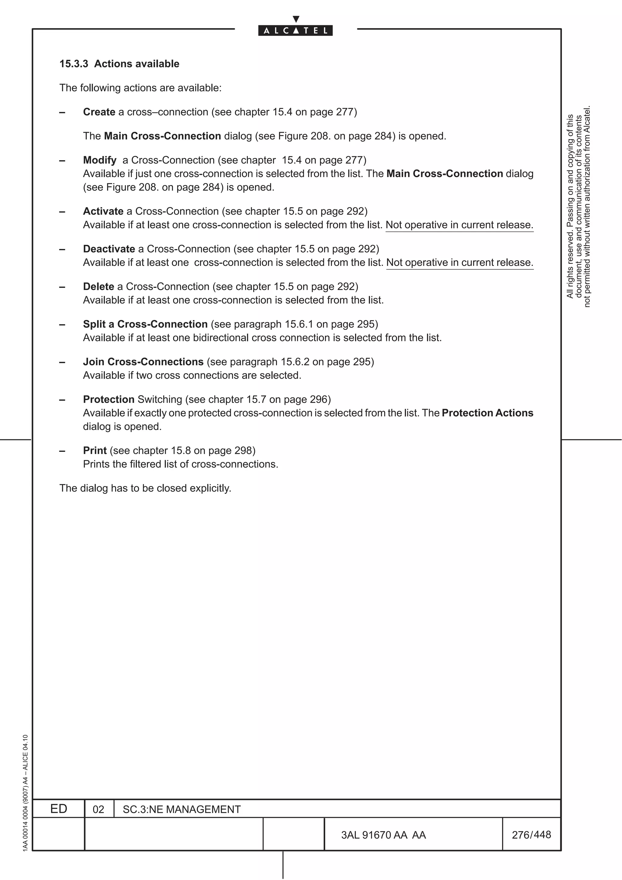 15.3.3 Actions available

                                          The following actions are available:




                                                                                                                                                             not permitted without written authorization from Alcatel.
                                          –    Create a cross–connection (see chapter 15.4 on page 277)




                                                                                                                                                               All rights reserved. Passing on and copying of this
                                                                                                                                                               document, use and communication of its contents
                                               The Main Cross-Connection dialog (see Figure 208. on page 284) is opened.

                                          –    Modify a Cross-Connection (see chapter 15.4 on page 277)
                                               Available if just one cross-connection is selected from the list. The Main Cross-Connection dialog
                                               (see Figure 208. on page 284) is opened.

                                          –    Activate a Cross-Connection (see chapter 15.5 on page 292)
                                               Available if at least one cross-connection is selected from the list. Not operative in current release.

                                          –    Deactivate a Cross-Connection (see chapter 15.5 on page 292)
                                               Available if at least one cross-connection is selected from the list. Not operative in current release.

                                          –    Delete a Cross-Connection (see chapter 15.5 on page 292)
                                               Available if at least one cross-connection is selected from the list.

                                          –    Split a Cross-Connection (see paragraph 15.6.1 on page 295)
                                               Available if at least one bidirectional cross connection is selected from the list.

                                          –    Join Cross-Connections (see paragraph 15.6.2 on page 295)
                                               Available if two cross connections are selected.

                                          –    Protection Switching (see chapter 15.7 on page 296)
                                               Available if exactly one protected cross-connection is selected from the list. The Protection Actions
                                               dialog is opened.

                                          –    Print (see chapter 15.8 on page 298)
                                               Prints the filtered list of cross-connections.

                                          The dialog has to be closed explicitly.
1AA 00014 0004 (9007) A4 – ALICE 04.10




                                         ED      02     SC.3:NE MANAGEMENT

                                                                                                          3AL 91670 AA AA                        276 / 448


                                                                                                                        448
 