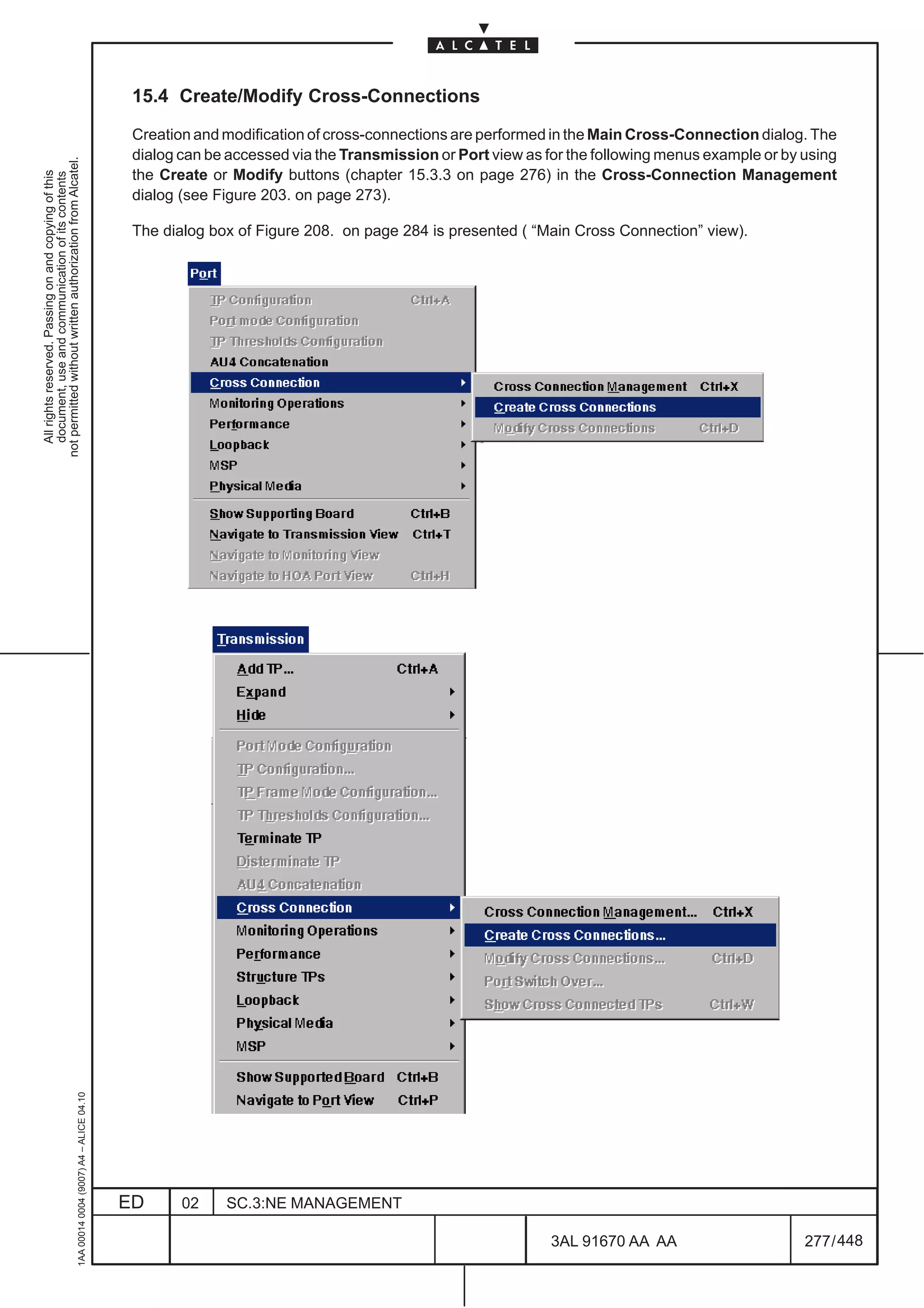 15.4 Create/Modify Cross-Connections

                                                                                               Creation and modification of cross-connections are performed in the Main Cross-Connection dialog. The
                                                                                               dialog can be accessed via the Transmission or Port view as for the following menus example or by using
not permitted without written authorization from Alcatel.




                                                                                               the Create or Modify buttons (chapter 15.3.3 on page 276) in the Cross-Connection Management
  All rights reserved. Passing on and copying of this
  document, use and communication of its contents




                                                                                               dialog (see Figure 203. on page 273).

                                                                                               The dialog box of Figure 208. on page 284 is presented ( “Main Cross Connection” view).
                                                     1AA 00014 0004 (9007) A4 – ALICE 04.10




                                                                                              ED      02    SC.3:NE MANAGEMENT

                                                                                                                                                            3AL 91670 AA AA                      277 / 448


                                                                                                                                                                         448
 