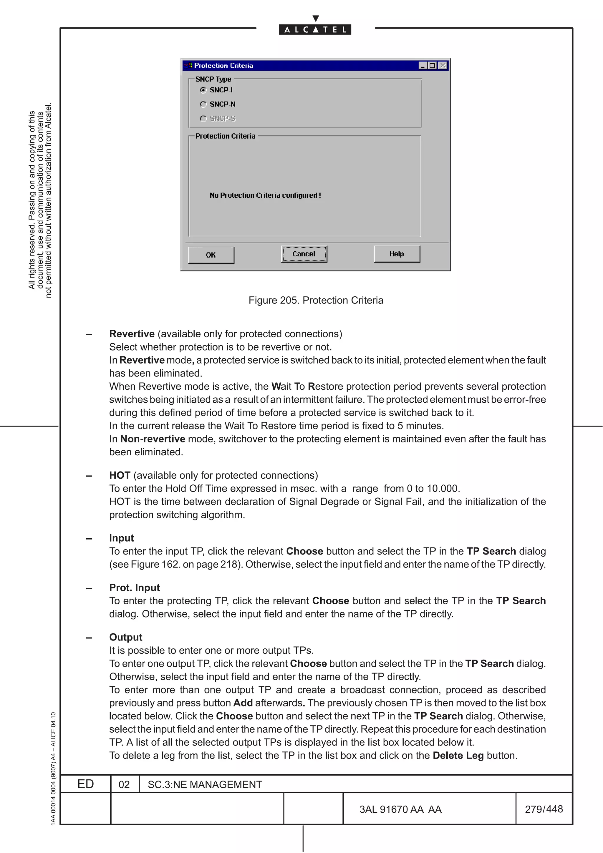 not permitted without written authorization from Alcatel.
  All rights reserved. Passing on and copying of this
  document, use and communication of its contents




                                                                                                                                    Figure 205. Protection Criteria


                                                                                               –   Revertive (available only for protected connections)
                                                                                                   Select whether protection is to be revertive or not.
                                                                                                   In Revertive mode, a protected service is switched back to its initial, protected element when the fault
                                                                                                   has been eliminated.
                                                                                                   When Revertive mode is active, the Wait To Restore protection period prevents several protection
                                                                                                   switches being initiated as a result of an intermittent failure. The protected element must be error-free
                                                                                                   during this defined period of time before a protected service is switched back to it.
                                                                                                   In the current release the Wait To Restore time period is fixed to 5 minutes.
                                                                                                   In Non-revertive mode, switchover to the protecting element is maintained even after the fault has
                                                                                                   been eliminated.

                                                                                               –   HOT (available only for protected connections)
                                                                                                   To enter the Hold Off Time expressed in msec. with a range from 0 to 10.000.
                                                                                                   HOT is the time between declaration of Signal Degrade or Signal Fail, and the initialization of the
                                                                                                   protection switching algorithm.

                                                                                               –   Input
                                                                                                   To enter the input TP, click the relevant Choose button and select the TP in the TP Search dialog
                                                                                                   (see Figure 162. on page 218). Otherwise, select the input field and enter the name of the TP directly.

                                                                                               –   Prot. Input
                                                                                                   To enter the protecting TP, click the relevant Choose button and select the TP in the TP Search
                                                                                                   dialog. Otherwise, select the input field and enter the name of the TP directly.

                                                                                               –   Output
                                                                                                   It is possible to enter one or more output TPs.
                                                                                                   To enter one output TP, click the relevant Choose button and select the TP in the TP Search dialog.
                                                                                                   Otherwise, select the input field and enter the name of the TP directly.
                                                                                                   To enter more than one output TP and create a broadcast connection, proceed as described
                                                                                                   previously and press button Add afterwards. The previously chosen TP is then moved to the list box
                                                     1AA 00014 0004 (9007) A4 – ALICE 04.10




                                                                                                   located below. Click the Choose button and select the next TP in the TP Search dialog. Otherwise,
                                                                                                   select the input field and enter the name of the TP directly. Repeat this procedure for each destination
                                                                                                   TP. A list of all the selected output TPs is displayed in the list box located below it.
                                                                                                   To delete a leg from the list, select the TP in the list box and click on the Delete Leg button.

                                                                                              ED     02     SC.3:NE MANAGEMENT

                                                                                                                                                               3AL 91670 AA AA                        279 / 448


                                                                                                                                                                             448
 