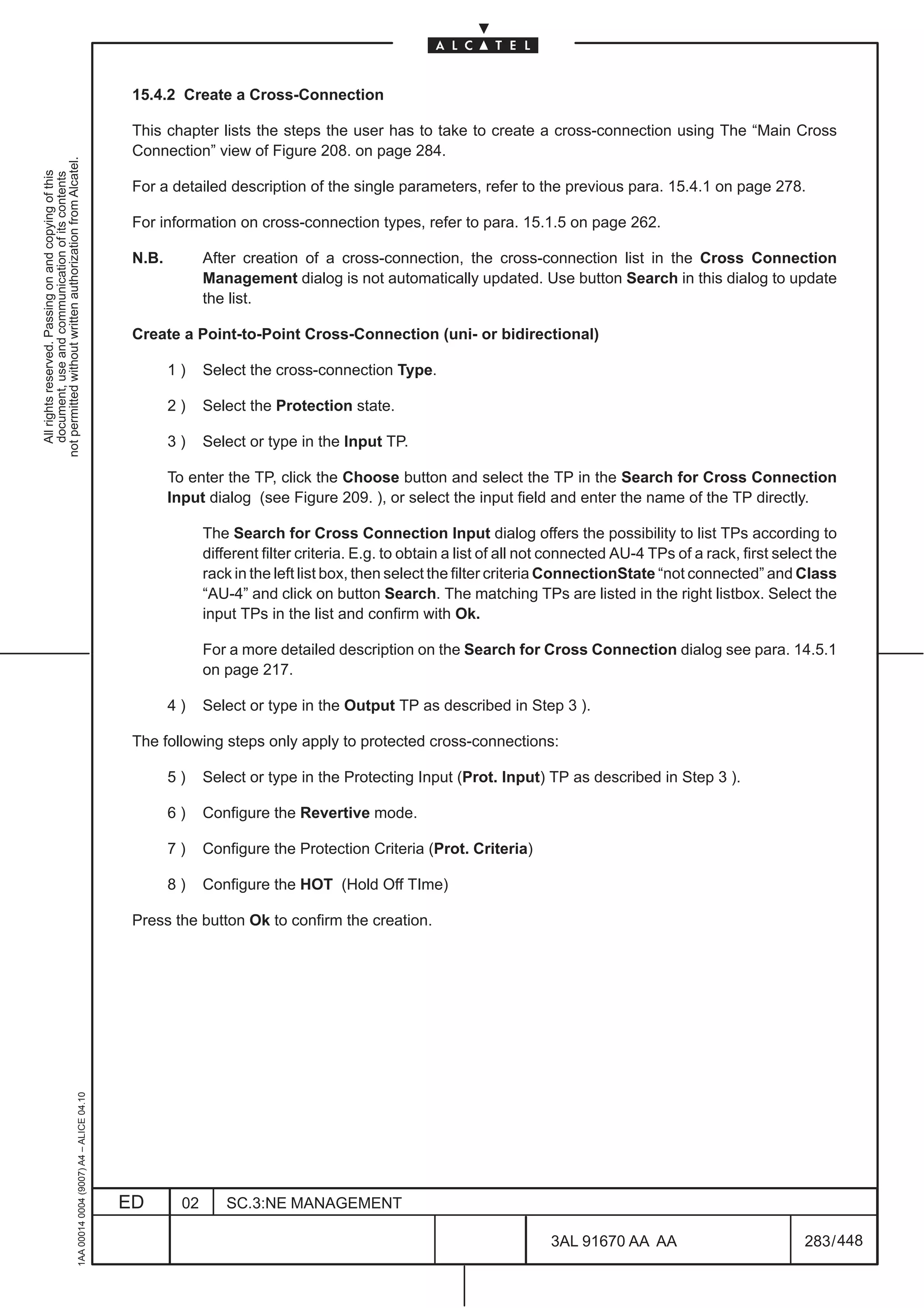 15.4.2 Create a Cross-Connection

                                                                                               This chapter lists the steps the user has to take to create a cross-connection using The “Main Cross
                                                                                               Connection” view of Figure 208. on page 284.
not permitted without written authorization from Alcatel.
  All rights reserved. Passing on and copying of this
  document, use and communication of its contents




                                                                                               For a detailed description of the single parameters, refer to the previous para. 15.4.1 on page 278.

                                                                                               For information on cross-connection types, refer to para. 15.1.5 on page 262.

                                                                                               N.B.          After creation of a cross-connection, the cross-connection list in the Cross Connection
                                                                                                             Management dialog is not automatically updated. Use button Search in this dialog to update
                                                                                                             the list.

                                                                                               Create a Point-to-Point Cross-Connection (uni- or bidirectional)

                                                                                                      1)     Select the cross-connection Type.

                                                                                                      2)     Select the Protection state.

                                                                                                      3)     Select or type in the Input TP.

                                                                                                      To enter the TP, click the Choose button and select the TP in the Search for Cross Connection
                                                                                                      Input dialog (see Figure 209. ), or select the input field and enter the name of the TP directly.

                                                                                                             The Search for Cross Connection Input dialog offers the possibility to list TPs according to
                                                                                                             different filter criteria. E.g. to obtain a list of all not connected AU-4 TPs of a rack, first select the
                                                                                                             rack in the left list box, then select the filter criteria ConnectionState “not connected” and Class
                                                                                                             “AU-4” and click on button Search. The matching TPs are listed in the right listbox. Select the
                                                                                                             input TPs in the list and confirm with Ok.

                                                                                                             For a more detailed description on the Search for Cross Connection dialog see para. 14.5.1
                                                                                                             on page 217.

                                                                                                      4)     Select or type in the Output TP as described in Step 3 ).

                                                                                               The following steps only apply to protected cross-connections:

                                                                                                      5)     Select or type in the Protecting Input (Prot. Input) TP as described in Step 3 ).

                                                                                                      6)     Configure the Revertive mode.

                                                                                                      7)     Configure the Protection Criteria (Prot. Criteria)

                                                                                                      8)     Configure the HOT (Hold Off TIme)

                                                                                               Press the button Ok to confirm the creation.
                                                     1AA 00014 0004 (9007) A4 – ALICE 04.10




                                                                                              ED        02      SC.3:NE MANAGEMENT

                                                                                                                                                                       3AL 91670 AA AA                           283 / 448


                                                                                                                                                                                      448
 