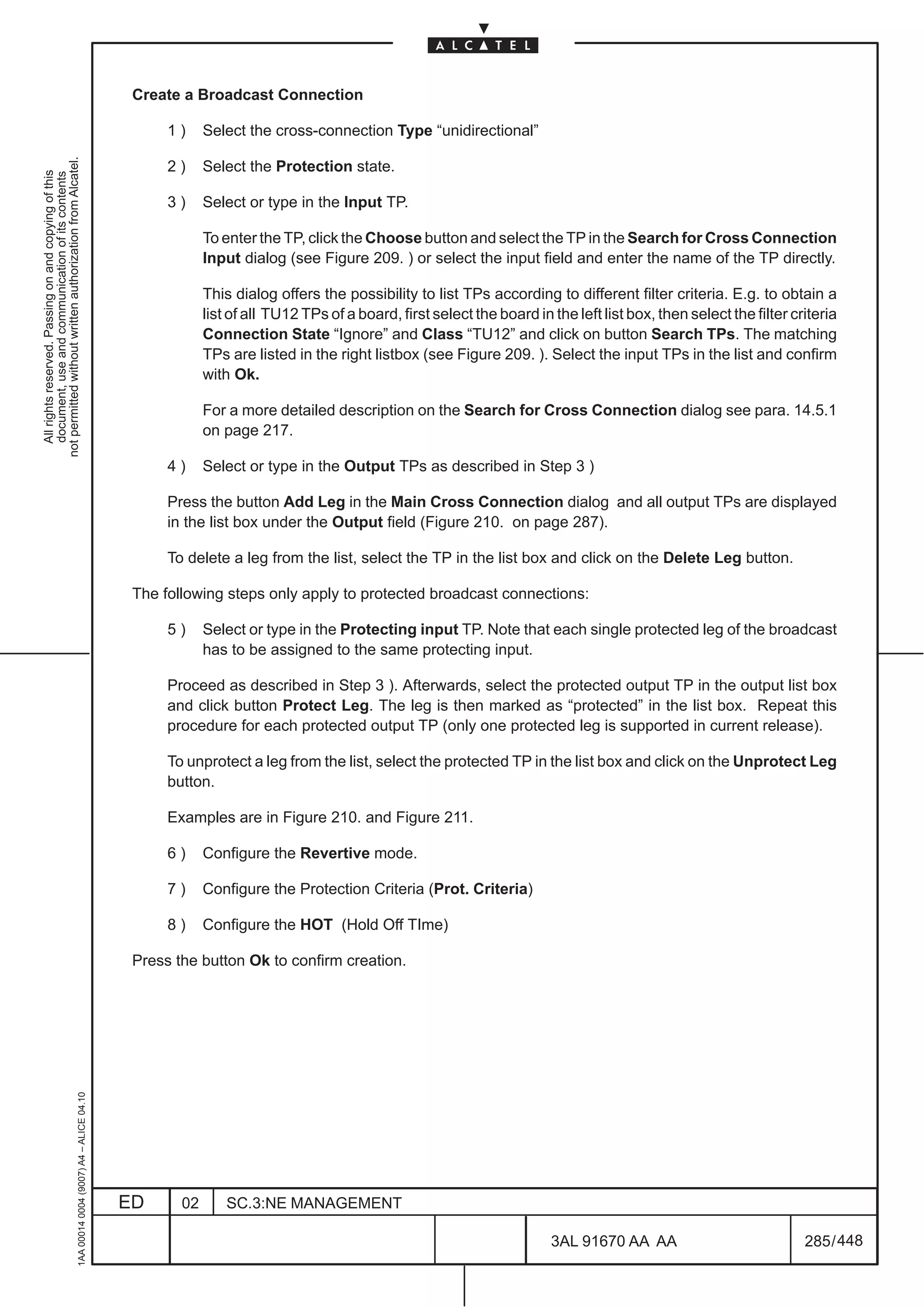 Create a Broadcast Connection

                                                                                                    1)     Select the cross-connection Type “unidirectional”
not permitted without written authorization from Alcatel.




                                                                                                    2)     Select the Protection state.
  All rights reserved. Passing on and copying of this
  document, use and communication of its contents




                                                                                                    3)     Select or type in the Input TP.

                                                                                                           To enter the TP, click the Choose button and select the TP in the Search for Cross Connection
                                                                                                           Input dialog (see Figure 209. ) or select the input field and enter the name of the TP directly.

                                                                                                           This dialog offers the possibility to list TPs according to different filter criteria. E.g. to obtain a
                                                                                                           list of all TU12 TPs of a board, first select the board in the left list box, then select the filter criteria
                                                                                                           Connection State “Ignore” and Class “TU12” and click on button Search TPs. The matching
                                                                                                           TPs are listed in the right listbox (see Figure 209. ). Select the input TPs in the list and confirm
                                                                                                           with Ok.

                                                                                                           For a more detailed description on the Search for Cross Connection dialog see para. 14.5.1
                                                                                                           on page 217.

                                                                                                    4)     Select or type in the Output TPs as described in Step 3 )

                                                                                                    Press the button Add Leg in the Main Cross Connection dialog and all output TPs are displayed
                                                                                                    in the list box under the Output field (Figure 210. on page 287).

                                                                                                    To delete a leg from the list, select the TP in the list box and click on the Delete Leg button.

                                                                                               The following steps only apply to protected broadcast connections:

                                                                                                    5)     Select or type in the Protecting input TP. Note that each single protected leg of the broadcast
                                                                                                           has to be assigned to the same protecting input.

                                                                                                    Proceed as described in Step 3 ). Afterwards, select the protected output TP in the output list box
                                                                                                    and click button Protect Leg. The leg is then marked as “protected” in the list box. Repeat this
                                                                                                    procedure for each protected output TP (only one protected leg is supported in current release).

                                                                                                    To unprotect a leg from the list, select the protected TP in the list box and click on the Unprotect Leg
                                                                                                    button.

                                                                                                    Examples are in Figure 210. and Figure 211.

                                                                                                    6)     Configure the Revertive mode.

                                                                                                    7)     Configure the Protection Criteria (Prot. Criteria)

                                                                                                    8)     Configure the HOT (Hold Off TIme)

                                                                                               Press the button Ok to confirm creation.
                                                     1AA 00014 0004 (9007) A4 – ALICE 04.10




                                                                                              ED      02       SC.3:NE MANAGEMENT

                                                                                                                                                                      3AL 91670 AA AA                             285 / 448


                                                                                                                                                                                      448
 