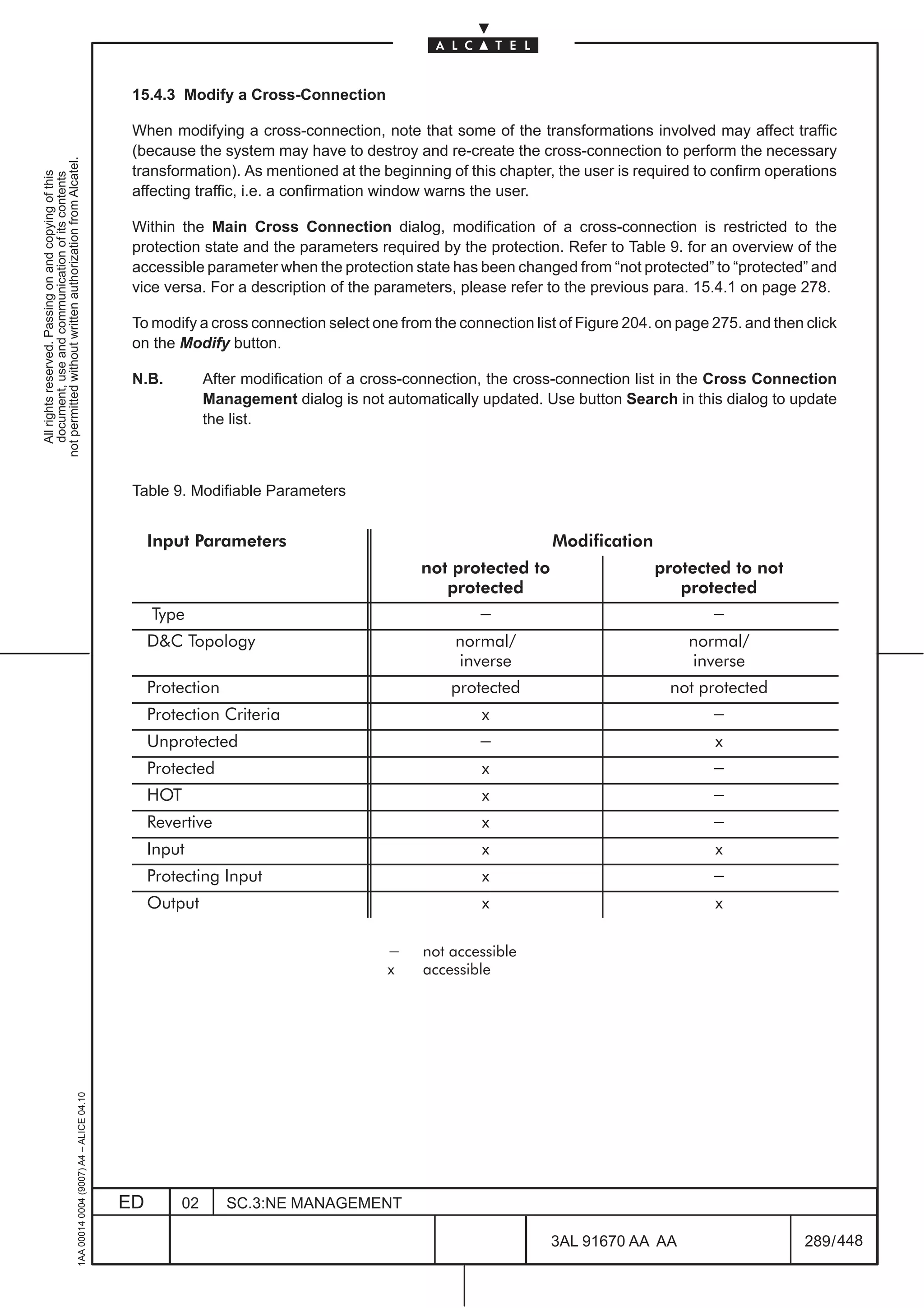 15.4.3 Modify a Cross-Connection

                                                                                               When modifying a cross-connection, note that some of the transformations involved may affect traffic
                                                                                               (because the system may have to destroy and re-create the cross-connection to perform the necessary
not permitted without written authorization from Alcatel.




                                                                                               transformation). As mentioned at the beginning of this chapter, the user is required to confirm operations
  All rights reserved. Passing on and copying of this
  document, use and communication of its contents




                                                                                               affecting traffic, i.e. a confirmation window warns the user.

                                                                                               Within the Main Cross Connection dialog, modification of a cross-connection is restricted to the
                                                                                               protection state and the parameters required by the protection. Refer to Table 9. for an overview of the
                                                                                               accessible parameter when the protection state has been changed from “not protected” to “protected” and
                                                                                               vice versa. For a description of the parameters, please refer to the previous para. 15.4.1 on page 278.

                                                                                               To modify a cross connection select one from the connection list of Figure 204. on page 275. and then click
                                                                                               on the Modify button.

                                                                                               N.B.         After modification of a cross-connection, the cross-connection list in the Cross Connection
                                                                                                            Management dialog is not automatically updated. Use button Search in this dialog to update
                                                                                                            the list.



                                                                                               Table 9. Modifiable Parameters


                                                                                                   Input Parameters                                           Modification
                                                                                                                                           not protected to                   protected to not
                                                                                                                                              protected                          protected
                                                                                                   Type                                            -                                   -
                                                                                                   DC Topology                                 normal/                             normal/
                                                                                                                                                inverse                             inverse
                                                                                                   Protection                                  protected                          not protected
                                                                                                   Protection Criteria                              x                                  -
                                                                                                   Unprotected                                     -                                    x
                                                                                                   Protected                                        x                                  -
                                                                                                   HOT                                              x                                  -
                                                                                                   Revertive                                        x                                  -
                                                                                                   Input                                            x                                   x
                                                                                                   Protecting Input                                 x                                  -
                                                                                                   Output                                           x                                   x

                                                                                                                                      -    not accessible
                                                                                                                                      x    accessible
                                                     1AA 00014 0004 (9007) A4 – ALICE 04.10




                                                                                              ED       02       SC.3:NE MANAGEMENT

                                                                                                                                                              3AL 91670 AA AA                        289 / 448


                                                                                                                                                                            448
 