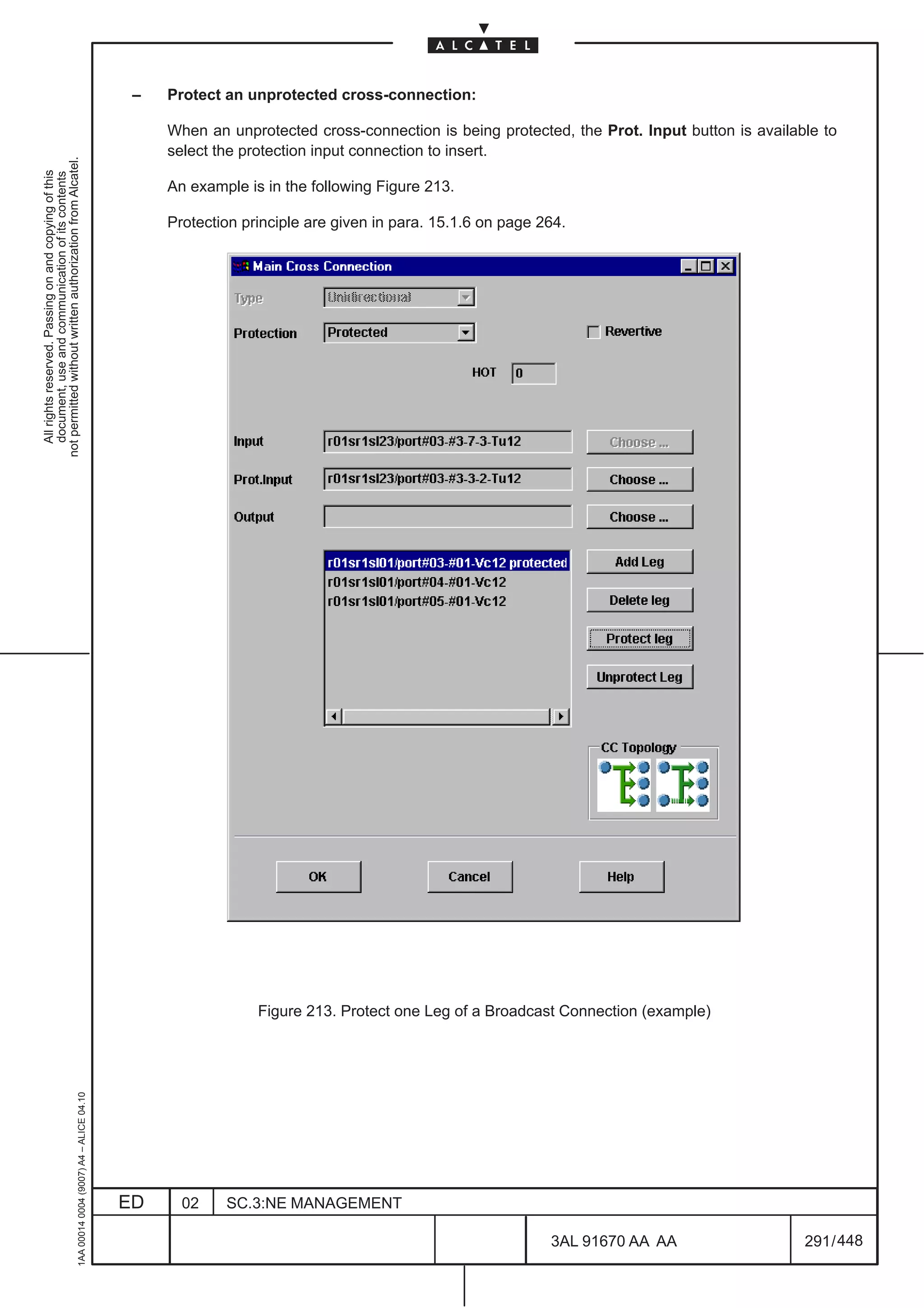 –   Protect an unprotected cross-connection:

                                                                                                   When an unprotected cross-connection is being protected, the Prot. Input button is available to
                                                                                                   select the protection input connection to insert.
not permitted without written authorization from Alcatel.
  All rights reserved. Passing on and copying of this
  document, use and communication of its contents




                                                                                                   An example is in the following Figure 213.

                                                                                                   Protection principle are given in para. 15.1.6 on page 264.




                                                                                                                Figure 213. Protect one Leg of a Broadcast Connection (example)
                                                     1AA 00014 0004 (9007) A4 – ALICE 04.10




                                                                                              ED     02    SC.3:NE MANAGEMENT

                                                                                                                                                           3AL 91670 AA AA                   291 / 448


                                                                                                                                                                      448
 