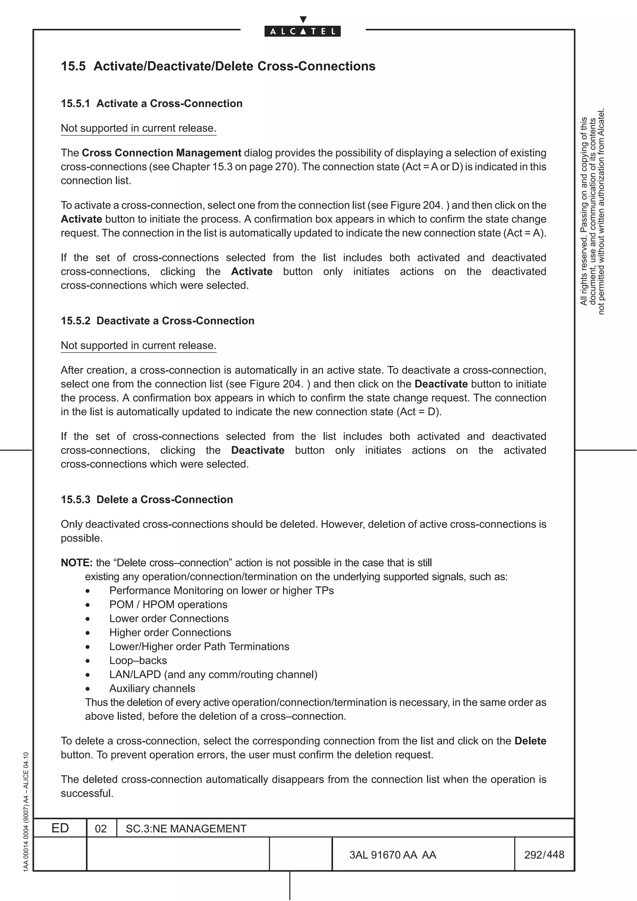 15.5 Activate/Deactivate/Delete Cross-Connections

                                          15.5.1 Activate a Cross-Connection




                                                                                                                                                             not permitted without written authorization from Alcatel.
                                                                                                                                                               All rights reserved. Passing on and copying of this
                                                                                                                                                               document, use and communication of its contents
                                          Not supported in current release.

                                          The Cross Connection Management dialog provides the possibility of displaying a selection of existing
                                          cross-connections (see Chapter 15.3 on page 270). The connection state (Act = A or D) is indicated in this
                                          connection list.

                                          To activate a cross-connection, select one from the connection list (see Figure 204. ) and then click on the
                                          Activate button to initiate the process. A confirmation box appears in which to confirm the state change
                                          request. The connection in the list is automatically updated to indicate the new connection state (Act = A).

                                          If the set of cross-connections selected from the list includes both activated and deactivated
                                          cross-connections, clicking the Activate button only initiates actions on the deactivated
                                          cross-connections which were selected.


                                          15.5.2 Deactivate a Cross-Connection

                                          Not supported in current release.

                                          After creation, a cross-connection is automatically in an active state. To deactivate a cross-connection,
                                          select one from the connection list (see Figure 204. ) and then click on the Deactivate button to initiate
                                          the process. A confirmation box appears in which to confirm the state change request. The connection
                                          in the list is automatically updated to indicate the new connection state (Act = D).

                                          If the set of cross-connections selected from the list includes both activated and deactivated
                                          cross-connections, clicking the Deactivate button only initiates actions on the activated
                                          cross-connections which were selected.


                                          15.5.3 Delete a Cross-Connection

                                          Only deactivated cross-connections should be deleted. However, deletion of active cross-connections is
                                          possible.

                                          NOTE: the “Delete cross–connection” action is not possible in the case that is still
                                             existing any operation/connection/termination on the underlying supported signals, such as:
                                             •     Performance Monitoring on lower or higher TPs
                                             •     POM / HPOM operations
                                             •     Lower order Connections
                                             •     Higher order Connections
                                             •     Lower/Higher order Path Terminations
                                             •     Loop–backs
                                             •     LAN/LAPD (and any comm/routing channel)
                                             •     Auxiliary channels
                                             Thus the deletion of every active operation/connection/termination is necessary, in the same order as
                                             above listed, before the deletion of a cross–connection.

                                          To delete a cross-connection, select the corresponding connection from the list and click on the Delete
                                          button. To prevent operation errors, the user must confirm the deletion request.
1AA 00014 0004 (9007) A4 – ALICE 04.10




                                          The deleted cross-connection automatically disappears from the connection list when the operation is
                                          successful.


                                         ED      02     SC.3:NE MANAGEMENT

                                                                                                          3AL 91670 AA AA                        292 / 448


                                                                                                                        448
 