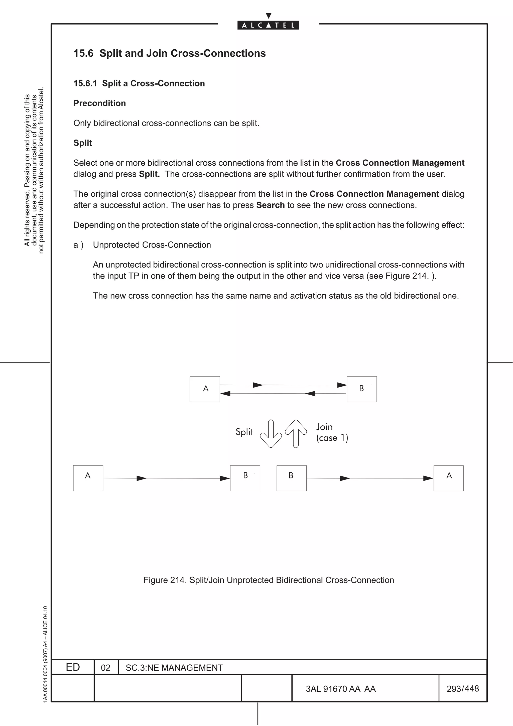 15.6 Split and Join Cross-Connections

                                                                                               15.6.1 Split a Cross-Connection
not permitted without written authorization from Alcatel.
  All rights reserved. Passing on and copying of this
  document, use and communication of its contents




                                                                                               Precondition

                                                                                               Only bidirectional cross-connections can be split.

                                                                                               Split

                                                                                               Select one or more bidirectional cross connections from the list in the Cross Connection Management
                                                                                               dialog and press Split. The cross-connections are split without further confirmation from the user.

                                                                                               The original cross connection(s) disappear from the list in the Cross Connection Management dialog
                                                                                               after a successful action. The user has to press Search to see the new cross connections.

                                                                                               Depending on the protection state of the original cross-connection, the split action has the following effect:

                                                                                               a)       Unprotected Cross-Connection

                                                                                                        An unprotected bidirectional cross-connection is split into two unidirectional cross-connections with
                                                                                                        the input TP in one of them being the output in the other and vice versa (see Figure 214. ).

                                                                                                        The new cross connection has the same name and activation status as the old bidirectional one.




                                                                                                                                 ÀÀÀ A
                                                                                                                                                                            ÀÀÀ B
                                                                                                                                 ÀÀÀ
                                                                                                                                 ÀÀÀ                                        ÀÀÀ
                                                                                                                                                                            ÀÀÀ
                                                                                                                                                                    Join
                                                                                                                                              Split
                                                                                                                                                                    (case 1)


                                                                                              ÀÀÀ
                                                                                              ÀÀÀ   A                                      ÀÀÀÀ À À À
                                                                                                                                                B
                                                                                                                                           ÀÀÀÀ À À À        B                                   ÀÀÀ
                                                                                                                                                                                                 ÀÀÀ    A

                                                                                              ÀÀÀ                                          ÀÀÀÀ À À À                                            ÀÀÀ


                                                                                                                     Figure 214. Split/Join Unprotected Bidirectional Cross-Connection
                                                     1AA 00014 0004 (9007) A4 – ALICE 04.10




                                                                                              ED          02    SC.3:NE MANAGEMENT

                                                                                                                                                                 3AL 91670 AA AA                        293 / 448


                                                                                                                                                                               448
 
