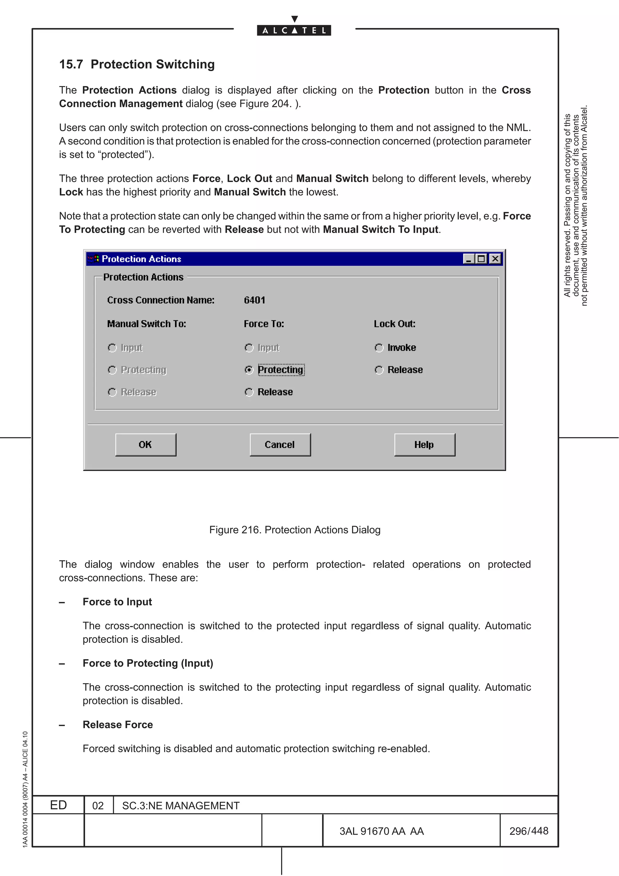 15.7 Protection Switching

                                          The Protection Actions dialog is displayed after clicking on the Protection button in the Cross
                                          Connection Management dialog (see Figure 204. ).




                                                                                                                                                             not permitted without written authorization from Alcatel.
                                                                                                                                                               All rights reserved. Passing on and copying of this
                                                                                                                                                               document, use and communication of its contents
                                          Users can only switch protection on cross-connections belonging to them and not assigned to the NML.
                                          A second condition is that protection is enabled for the cross-connection concerned (protection parameter
                                          is set to “protected”).

                                          The three protection actions Force, Lock Out and Manual Switch belong to different levels, whereby
                                          Lock has the highest priority and Manual Switch the lowest.

                                          Note that a protection state can only be changed within the same or from a higher priority level, e.g. Force
                                          To Protecting can be reverted with Release but not with Manual Switch To Input.




                                                                            Figure 216. Protection Actions Dialog


                                          The dialog window enables the user to perform protection- related operations on protected
                                          cross-connections. These are:

                                          –    Force to Input

                                               The cross-connection is switched to the protected input regardless of signal quality. Automatic
                                               protection is disabled.

                                          –    Force to Protecting (Input)

                                               The cross-connection is switched to the protecting input regardless of signal quality. Automatic
                                               protection is disabled.

                                          –    Release Force
1AA 00014 0004 (9007) A4 – ALICE 04.10




                                               Forced switching is disabled and automatic protection switching re-enabled.




                                         ED      02     SC.3:NE MANAGEMENT

                                                                                                          3AL 91670 AA AA                        296 / 448


                                                                                                                        448
 