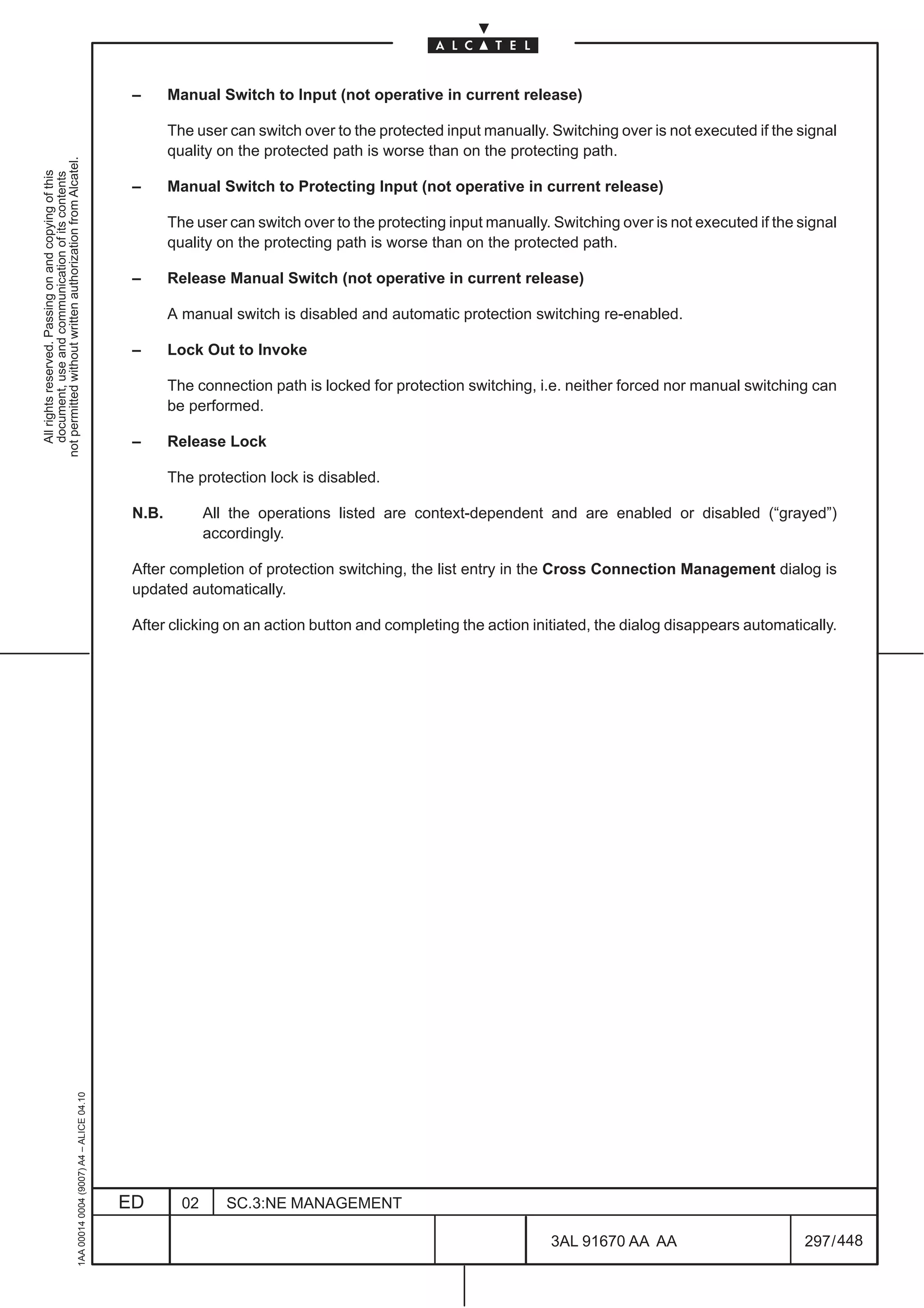 –      Manual Switch to Input (not operative in current release)

                                                                                                      The user can switch over to the protected input manually. Switching over is not executed if the signal
                                                                                                      quality on the protected path is worse than on the protecting path.
not permitted without written authorization from Alcatel.
  All rights reserved. Passing on and copying of this
  document, use and communication of its contents




                                                                                               –      Manual Switch to Protecting Input (not operative in current release)

                                                                                                      The user can switch over to the protecting input manually. Switching over is not executed if the signal
                                                                                                      quality on the protecting path is worse than on the protected path.

                                                                                               –      Release Manual Switch (not operative in current release)

                                                                                                      A manual switch is disabled and automatic protection switching re-enabled.

                                                                                               –      Lock Out to Invoke

                                                                                                      The connection path is locked for protection switching, i.e. neither forced nor manual switching can
                                                                                                      be performed.

                                                                                               –      Release Lock

                                                                                                      The protection lock is disabled.

                                                                                               N.B.          All the operations listed are context-dependent and are enabled or disabled (“grayed”)
                                                                                                             accordingly.

                                                                                               After completion of protection switching, the list entry in the Cross Connection Management dialog is
                                                                                               updated automatically.

                                                                                               After clicking on an action button and completing the action initiated, the dialog disappears automatically.
                                                     1AA 00014 0004 (9007) A4 – ALICE 04.10




                                                                                              ED        02      SC.3:NE MANAGEMENT

                                                                                                                                                                 3AL 91670 AA AA                        297 / 448


                                                                                                                                                                               448
 