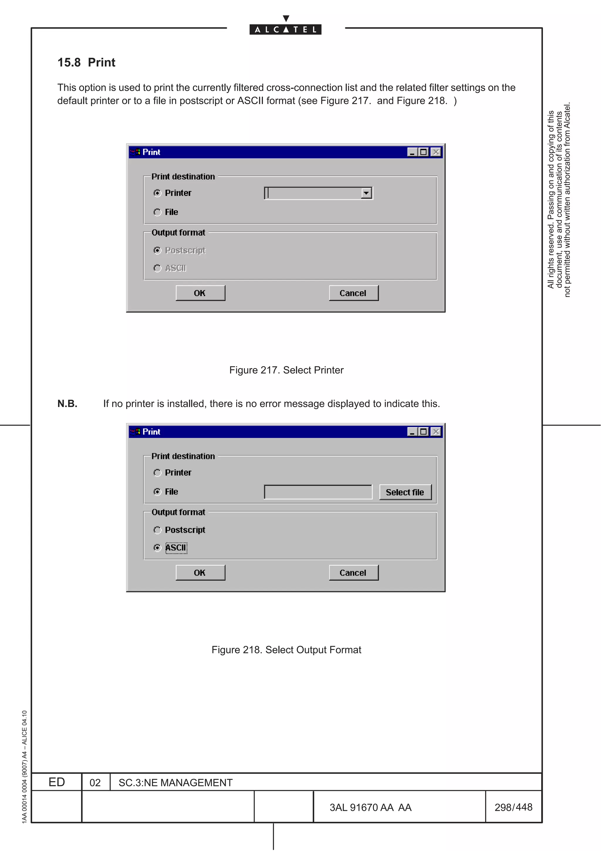 15.8 Print

                                          This option is used to print the currently filtered cross-connection list and the related filter settings on the
                                          default printer or to a file in postscript or ASCII format (see Figure 217. and Figure 218. )




                                                                                                                                                                not permitted without written authorization from Alcatel.
                                                                                                                                                                  All rights reserved. Passing on and copying of this
                                                                                                                                                                  document, use and communication of its contents
                                                                                    Figure 217. Select Printer


                                          N.B.        If no printer is installed, there is no error message displayed to indicate this.




                                                                                Figure 218. Select Output Format
1AA 00014 0004 (9007) A4 – ALICE 04.10




                                         ED      02      SC.3:NE MANAGEMENT

                                                                                                            3AL 91670 AA AA                         298 / 448


                                                                                                                           448
 