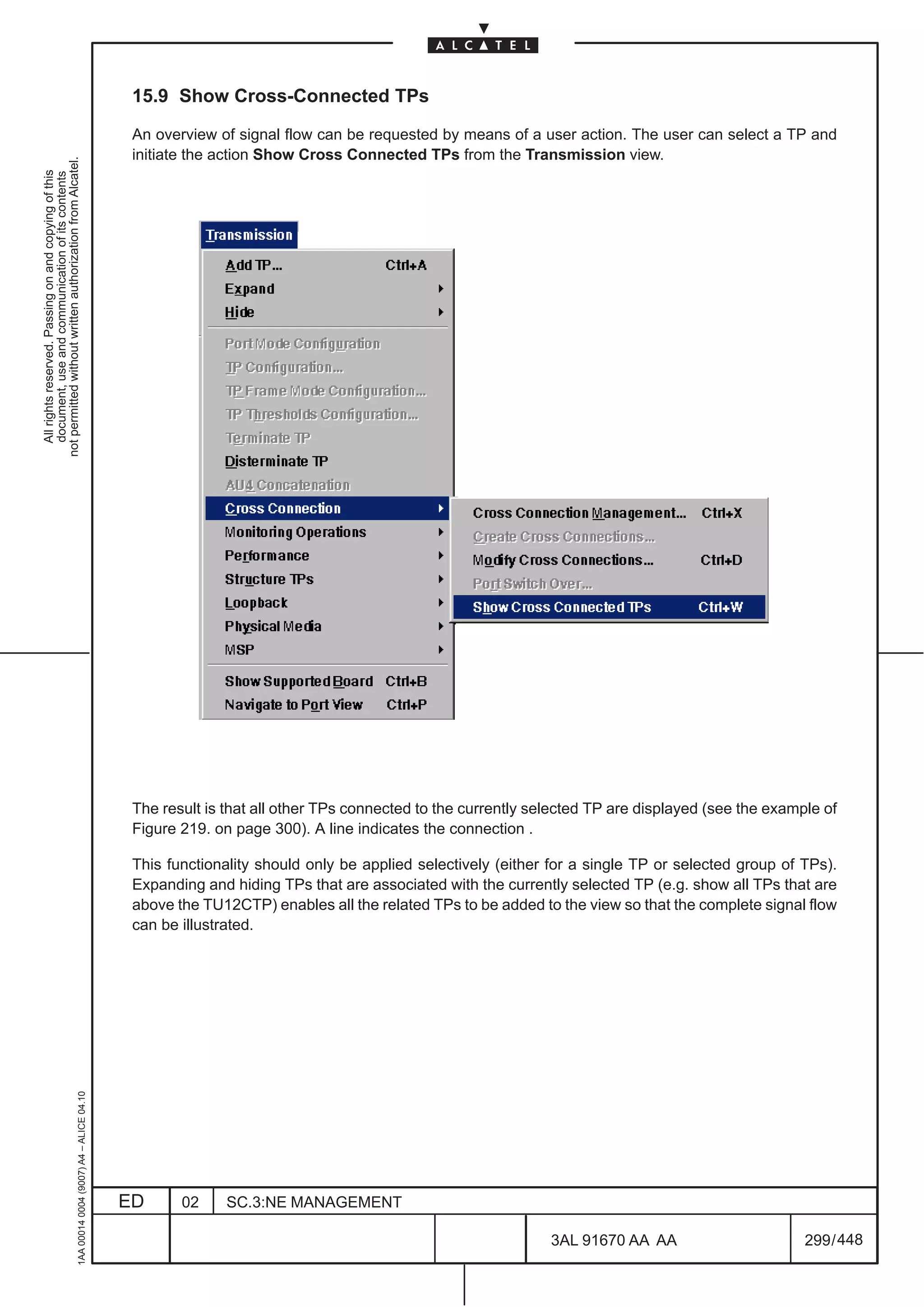 15.9 Show Cross-Connected TPs

                                                                                               An overview of signal flow can be requested by means of a user action. The user can select a TP and
                                                                                               initiate the action Show Cross Connected TPs from the Transmission view.
not permitted without written authorization from Alcatel.
  All rights reserved. Passing on and copying of this
  document, use and communication of its contents




                                                                                               The result is that all other TPs connected to the currently selected TP are displayed (see the example of
                                                                                               Figure 219. on page 300). A line indicates the connection .

                                                                                               This functionality should only be applied selectively (either for a single TP or selected group of TPs).
                                                                                               Expanding and hiding TPs that are associated with the currently selected TP (e.g. show all TPs that are
                                                                                               above the TU12CTP) enables all the related TPs to be added to the view so that the complete signal flow
                                                                                               can be illustrated.
                                                     1AA 00014 0004 (9007) A4 – ALICE 04.10




                                                                                              ED      02     SC.3:NE MANAGEMENT

                                                                                                                                                             3AL 91670 AA AA                       299 / 448


                                                                                                                                                                           448
 