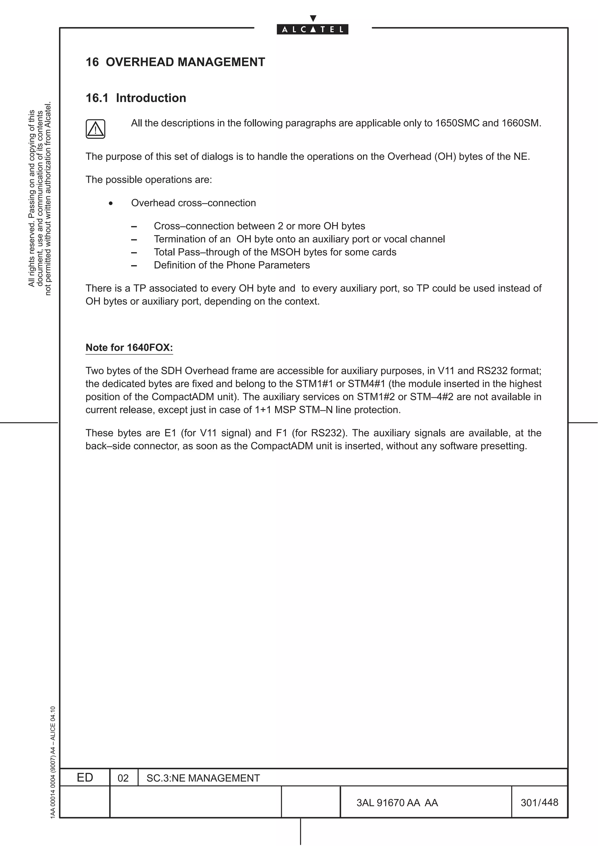 16 OVERHEAD MANAGEMENT

                                                                                               16.1 Introduction
not permitted without written authorization from Alcatel.
  All rights reserved. Passing on and copying of this
  document, use and communication of its contents




                                                                                                             All the descriptions in the following paragraphs are applicable only to 1650SMC and 1660SM.


                                                                                               The purpose of this set of dialogs is to handle the operations on the Overhead (OH) bytes of the NE.

                                                                                               The possible operations are:

                                                                                                    •        Overhead cross–connection

                                                                                                             –    Cross–connection between 2 or more OH bytes
                                                                                                             –    Termination of an OH byte onto an auxiliary port or vocal channel
                                                                                                             –    Total Pass–through of the MSOH bytes for some cards
                                                                                                             –    Definition of the Phone Parameters

                                                                                               There is a TP associated to every OH byte and to every auxiliary port, so TP could be used instead of
                                                                                               OH bytes or auxiliary port, depending on the context.



                                                                                               Note for 1640FOX:

                                                                                               Two bytes of the SDH Overhead frame are accessible for auxiliary purposes, in V11 and RS232 format;
                                                                                               the dedicated bytes are fixed and belong to the STM1#1 or STM4#1 (the module inserted in the highest
                                                                                               position of the CompactADM unit). The auxiliary services on STM1#2 or STM–4#2 are not available in
                                                                                               current release, except just in case of 1+1 MSP STM–N line protection.

                                                                                               These bytes are E1 (for V11 signal) and F1 (for RS232). The auxiliary signals are available, at the
                                                                                               back–side connector, as soon as the CompactADM unit is inserted, without any software presetting.
                                                     1AA 00014 0004 (9007) A4 – ALICE 04.10




                                                                                              ED        02       SC.3:NE MANAGEMENT

                                                                                                                                                               3AL 91670 AA AA                     301 / 448


                                                                                                                                                                            448
 