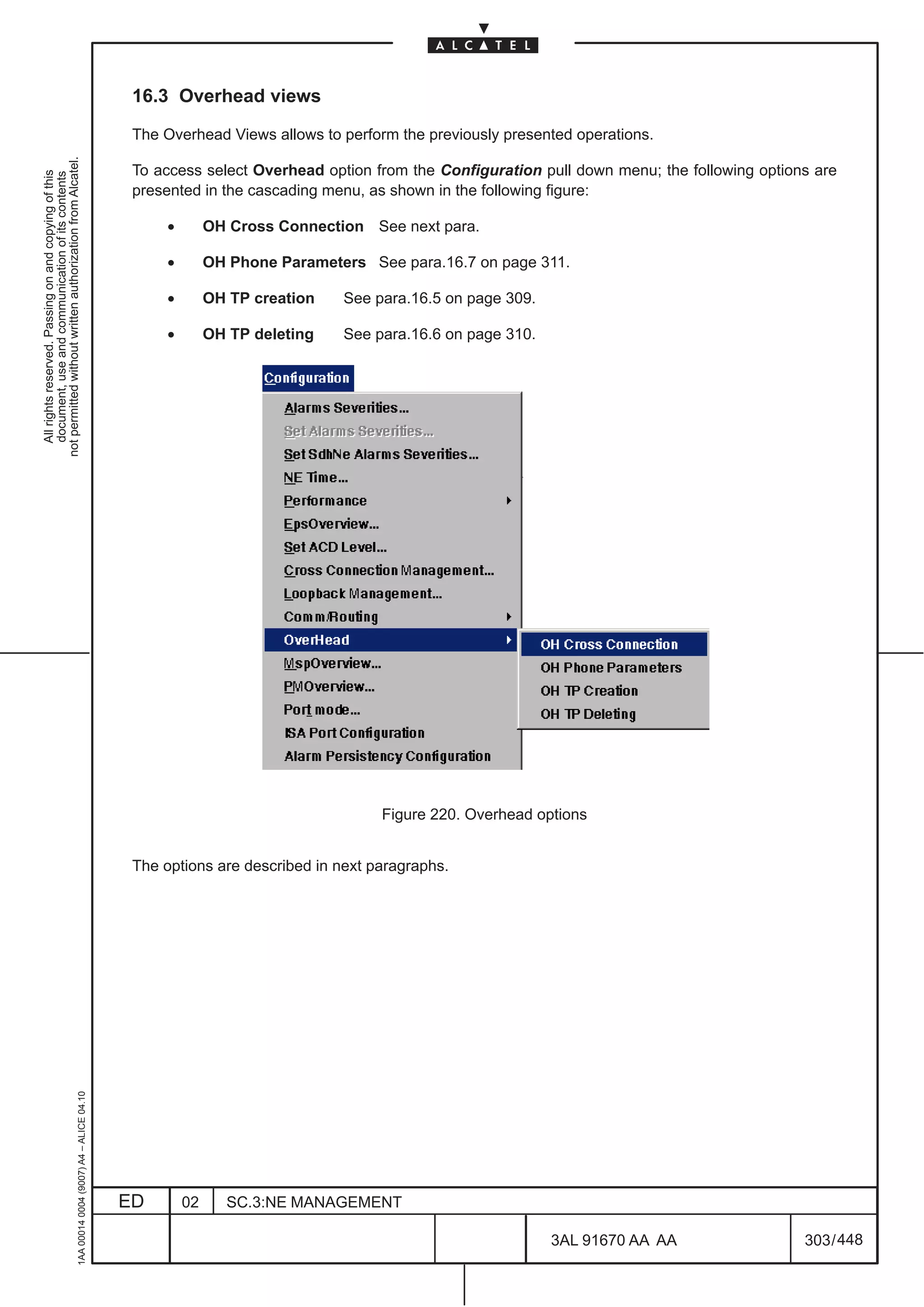 16.3 Overhead views

                                                                                               The Overhead Views allows to perform the previously presented operations.
not permitted without written authorization from Alcatel.




                                                                                               To access select Overhead option from the Configuration pull down menu; the following options are
  All rights reserved. Passing on and copying of this
  document, use and communication of its contents




                                                                                               presented in the cascading menu, as shown in the following figure:

                                                                                                    •        OH Cross Connection See next para.

                                                                                                    •        OH Phone Parameters See para.16.7 on page 311.

                                                                                                    •        OH TP creation   See para.16.5 on page 309.

                                                                                                    •        OH TP deleting   See para.16.6 on page 310.




                                                                                                                                   Figure 220. Overhead options


                                                                                               The options are described in next paragraphs.
                                                     1AA 00014 0004 (9007) A4 – ALICE 04.10




                                                                                              ED        02     SC.3:NE MANAGEMENT

                                                                                                                                                           3AL 91670 AA AA                 303 / 448


                                                                                                                                                                      448
 