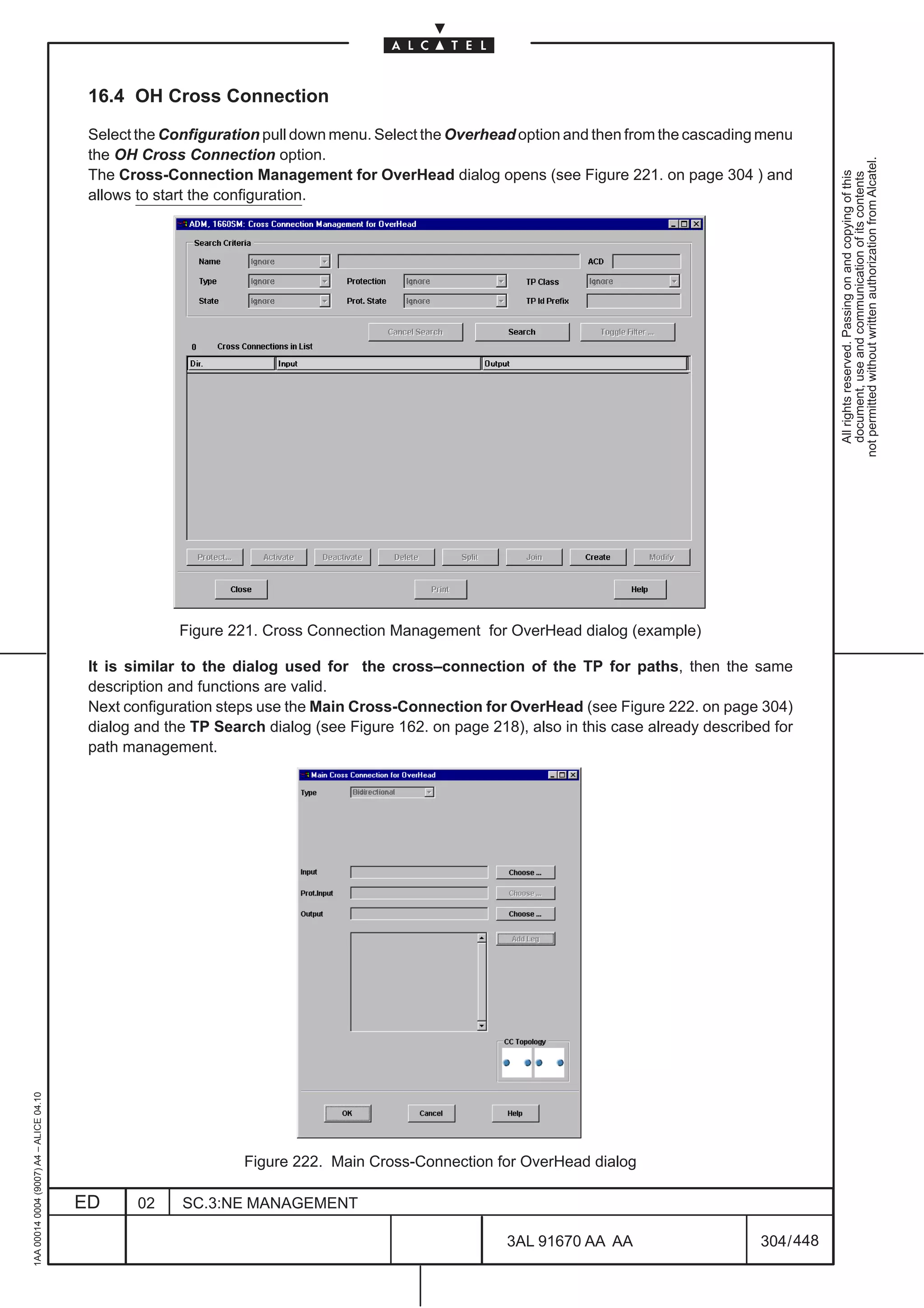 16.4 OH Cross Connection

                                          Select the Configuration pull down menu. Select the Overhead option and then from the cascading menu
                                          the OH Cross Connection option.




                                                                                                                                                       not permitted without written authorization from Alcatel.
                                          The Cross-Connection Management for OverHead dialog opens (see Figure 221. on page 304 ) and




                                                                                                                                                         All rights reserved. Passing on and copying of this
                                                                                                                                                         document, use and communication of its contents
                                          allows to start the configuration.




                                                       Figure 221. Cross Connection Management for OverHead dialog (example)

                                          It is similar to the dialog used for the cross–connection of the TP for paths, then the same
                                          description and functions are valid.
                                          Next configuration steps use the Main Cross-Connection for OverHead (see Figure 222. on page 304)
                                          dialog and the TP Search dialog (see Figure 162. on page 218), also in this case already described for
                                          path management.
1AA 00014 0004 (9007) A4 – ALICE 04.10




                                                                Figure 222. Main Cross-Connection for OverHead dialog

                                         ED      02    SC.3:NE MANAGEMENT

                                                                                                      3AL 91670 AA AA                      304 / 448


                                                                                                                   448
 