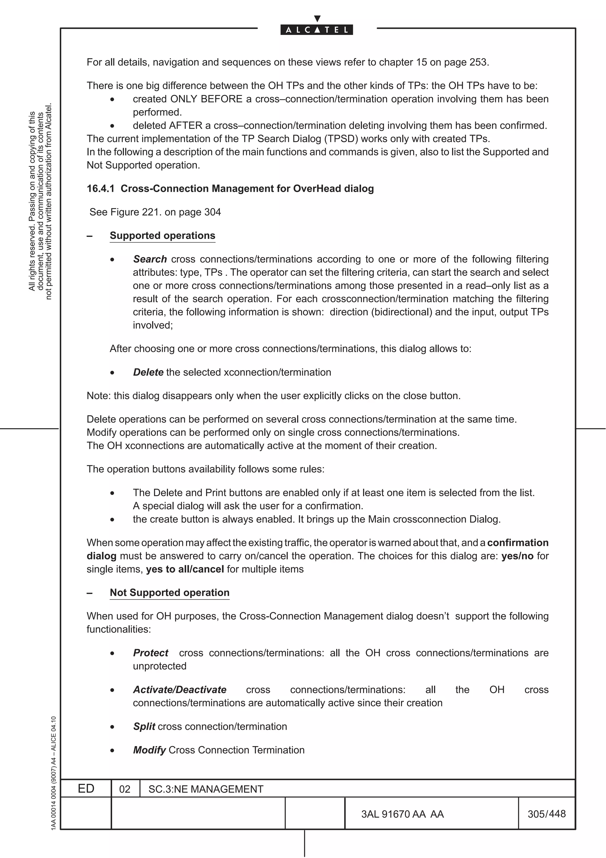For all details, navigation and sequences on these views refer to chapter 15 on page 253.

                                                                                               There is one big difference between the OH TPs and the other kinds of TPs: the OH TPs have to be:
                                                                                                     •     created ONLY BEFORE a cross–connection/termination operation involving them has been
not permitted without written authorization from Alcatel.




                                                                                                           performed.
  All rights reserved. Passing on and copying of this
  document, use and communication of its contents




                                                                                                     •     deleted AFTER a cross–connection/termination deleting involving them has been confirmed.
                                                                                               The current implementation of the TP Search Dialog (TPSD) works only with created TPs.
                                                                                               In the following a description of the main functions and commands is given, also to list the Supported and
                                                                                               Not Supported operation.

                                                                                               16.4.1 Cross-Connection Management for OverHead dialog

                                                                                               See Figure 221. on page 304

                                                                                               –    Supported operations

                                                                                                    •        Search cross connections/terminations according to one or more of the following filtering
                                                                                                             attributes: type, TPs . The operator can set the filtering criteria, can start the search and select
                                                                                                             one or more cross connections/terminations among those presented in a read–only list as a
                                                                                                             result of the search operation. For each crossconnection/termination matching the filtering
                                                                                                             criteria, the following information is shown: direction (bidirectional) and the input, output TPs
                                                                                                             involved;

                                                                                                    After choosing one or more cross connections/terminations, this dialog allows to:

                                                                                                    •        Delete the selected xconnection/termination

                                                                                               Note: this dialog disappears only when the user explicitly clicks on the close button.

                                                                                               Delete operations can be performed on several cross connections/termination at the same time.
                                                                                               Modify operations can be performed only on single cross connections/terminations.
                                                                                               The OH xconnections are automatically active at the moment of their creation.

                                                                                               The operation buttons availability follows some rules:

                                                                                                    •        The Delete and Print buttons are enabled only if at least one item is selected from the list.
                                                                                                             A special dialog will ask the user for a confirmation.
                                                                                                    •        the create button is always enabled. It brings up the Main crossconnection Dialog.

                                                                                               When some operation may affect the existing traffic, the operator is warned about that, and a confirmation
                                                                                               dialog must be answered to carry on/cancel the operation. The choices for this dialog are: yes/no for
                                                                                               single items, yes to all/cancel for multiple items

                                                                                               –    Not Supported operation

                                                                                               When used for OH purposes, the Cross-Connection Management dialog doesn’t support the following
                                                                                               functionalities:

                                                                                                    •        Protect cross connections/terminations: all the OH cross connections/terminations are
                                                                                                             unprotected

                                                                                                    •        Activate/Deactivate     cross     connections/terminations:       all        the     OH       cross
                                                                                                             connections/terminations are automatically active since their creation
                                                     1AA 00014 0004 (9007) A4 – ALICE 04.10




                                                                                                    •        Split cross connection/termination

                                                                                                    •        Modify Cross Connection Termination


                                                                                              ED        02      SC.3:NE MANAGEMENT

                                                                                                                                                                   3AL 91670 AA AA                         305 / 448


                                                                                                                                                                                  448
 