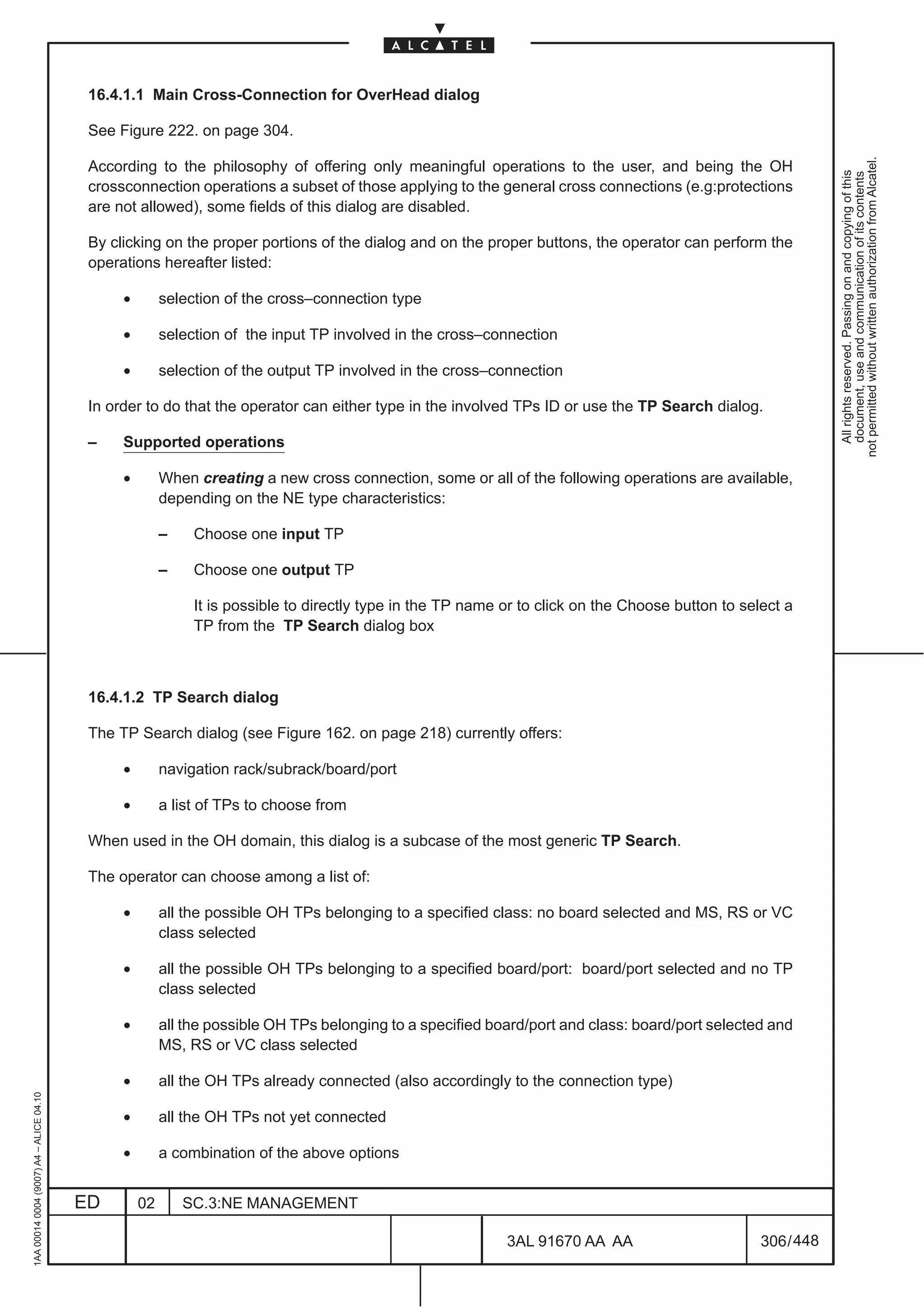 16.4.1.1 Main Cross-Connection for OverHead dialog

                                          See Figure 222. on page 304.




                                                                                                                                                               not permitted without written authorization from Alcatel.
                                          According to the philosophy of offering only meaningful operations to the user, and being the OH




                                                                                                                                                                 All rights reserved. Passing on and copying of this
                                                                                                                                                                 document, use and communication of its contents
                                          crossconnection operations a subset of those applying to the general cross connections (e.g:protections
                                          are not allowed), some fields of this dialog are disabled.

                                          By clicking on the proper portions of the dialog and on the proper buttons, the operator can perform the
                                          operations hereafter listed:

                                               •        selection of the cross–connection type

                                               •        selection of the input TP involved in the cross–connection

                                               •        selection of the output TP involved in the cross–connection

                                          In order to do that the operator can either type in the involved TPs ID or use the TP Search dialog.

                                          –    Supported operations

                                               •        When creating a new cross connection, some or all of the following operations are available,
                                                        depending on the NE type characteristics:

                                                        –    Choose one input TP

                                                        –    Choose one output TP

                                                             It is possible to directly type in the TP name or to click on the Choose button to select a
                                                             TP from the TP Search dialog box



                                          16.4.1.2 TP Search dialog

                                          The TP Search dialog (see Figure 162. on page 218) currently offers:

                                               •        navigation rack/subrack/board/port

                                               •        a list of TPs to choose from

                                          When used in the OH domain, this dialog is a subcase of the most generic TP Search.

                                          The operator can choose among a list of:

                                               •        all the possible OH TPs belonging to a specified class: no board selected and MS, RS or VC
                                                        class selected

                                               •        all the possible OH TPs belonging to a specified board/port: board/port selected and no TP
                                                        class selected

                                               •        all the possible OH TPs belonging to a specified board/port and class: board/port selected and
                                                        MS, RS or VC class selected

                                               •        all the OH TPs already connected (also accordingly to the connection type)
1AA 00014 0004 (9007) A4 – ALICE 04.10




                                               •        all the OH TPs not yet connected

                                               •        a combination of the above options


                                         ED        02       SC.3:NE MANAGEMENT

                                                                                                            3AL 91670 AA AA                        306 / 448


                                                                                                                          448
 