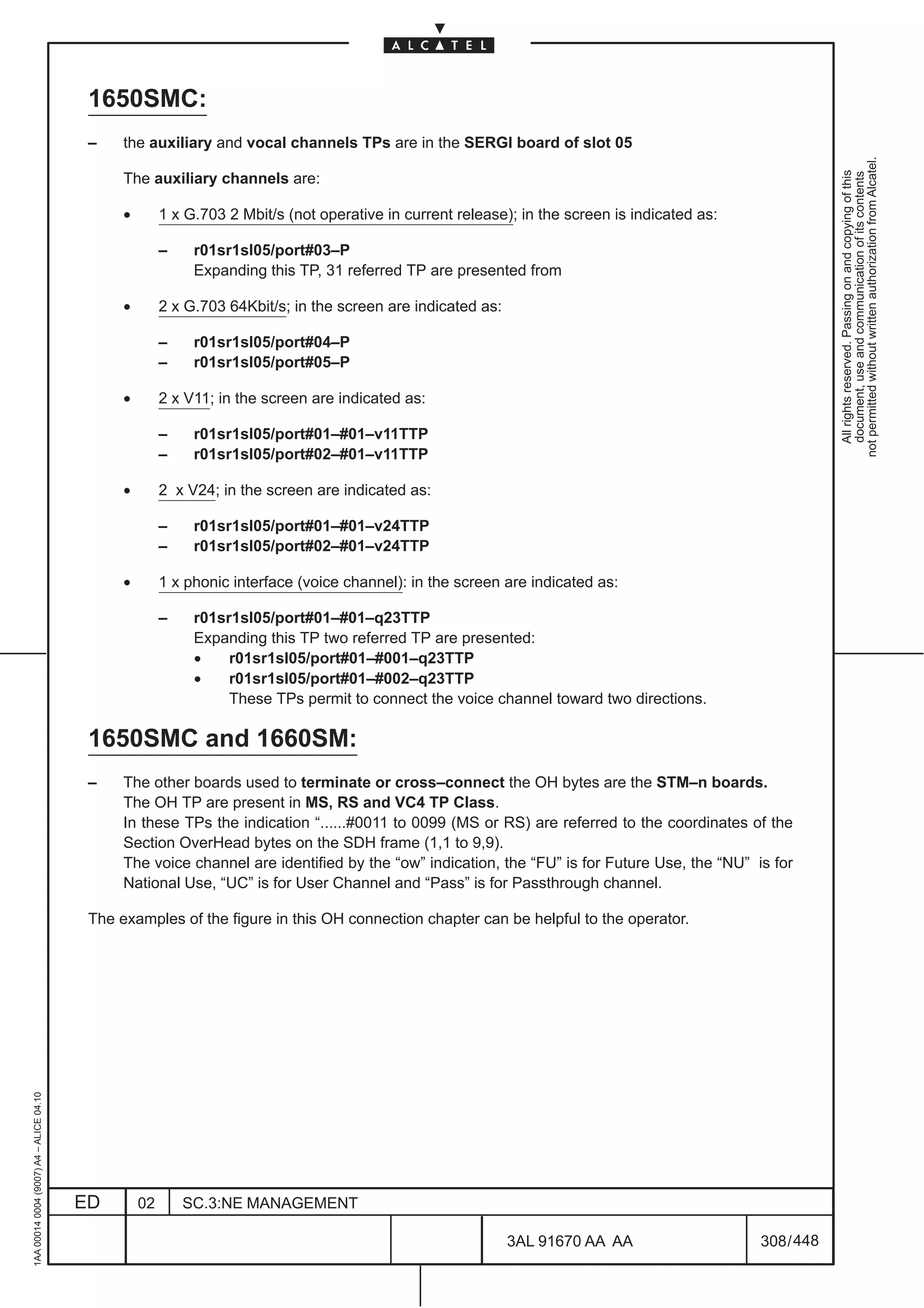 1650SMC:
                                          –    the auxiliary and vocal channels TPs are in the SERGI board of slot 05




                                                                                                                                                            not permitted without written authorization from Alcatel.
                                                                                                                                                              All rights reserved. Passing on and copying of this
                                                                                                                                                              document, use and communication of its contents
                                               The auxiliary channels are:

                                               •        1 x G.703 2 Mbit/s (not operative in current release); in the screen is indicated as:

                                                        –    r01sr1sl05/port#03–P
                                                             Expanding this TP, 31 referred TP are presented from

                                               •        2 x G.703 64Kbit/s; in the screen are indicated as:

                                                        –    r01sr1sl05/port#04–P
                                                        –    r01sr1sl05/port#05–P

                                               •        2 x V11; in the screen are indicated as:

                                                        –    r01sr1sl05/port#01–#01–v11TTP
                                                        –    r01sr1sl05/port#02–#01–v11TTP

                                               •        2 x V24; in the screen are indicated as:

                                                        –    r01sr1sl05/port#01–#01–v24TTP
                                                        –    r01sr1sl05/port#02–#01–v24TTP

                                               •        1 x phonic interface (voice channel): in the screen are indicated as:

                                                        –    r01sr1sl05/port#01–#01–q23TTP
                                                             Expanding this TP two referred TP are presented:
                                                             •    r01sr1sl05/port#01–#001–q23TTP
                                                             •    r01sr1sl05/port#01–#002–q23TTP
                                                                  These TPs permit to connect the voice channel toward two directions.

                                          1650SMC and 1660SM:
                                          –    The other boards used to terminate or cross–connect the OH bytes are the STM–n boards.
                                               The OH TP are present in MS, RS and VC4 TP Class.
                                               In these TPs the indication “......#0011 to 0099 (MS or RS) are referred to the coordinates of the
                                               Section OverHead bytes on the SDH frame (1,1 to 9,9).
                                               The voice channel are identified by the “ow” indication, the “FU” is for Future Use, the “NU” is for
                                               National Use, “UC” is for User Channel and “Pass” is for Passthrough channel.

                                          The examples of the figure in this OH connection chapter can be helpful to the operator.
1AA 00014 0004 (9007) A4 – ALICE 04.10




                                         ED        02       SC.3:NE MANAGEMENT

                                                                                                              3AL 91670 AA AA                   308 / 448


                                                                                                                          448
 