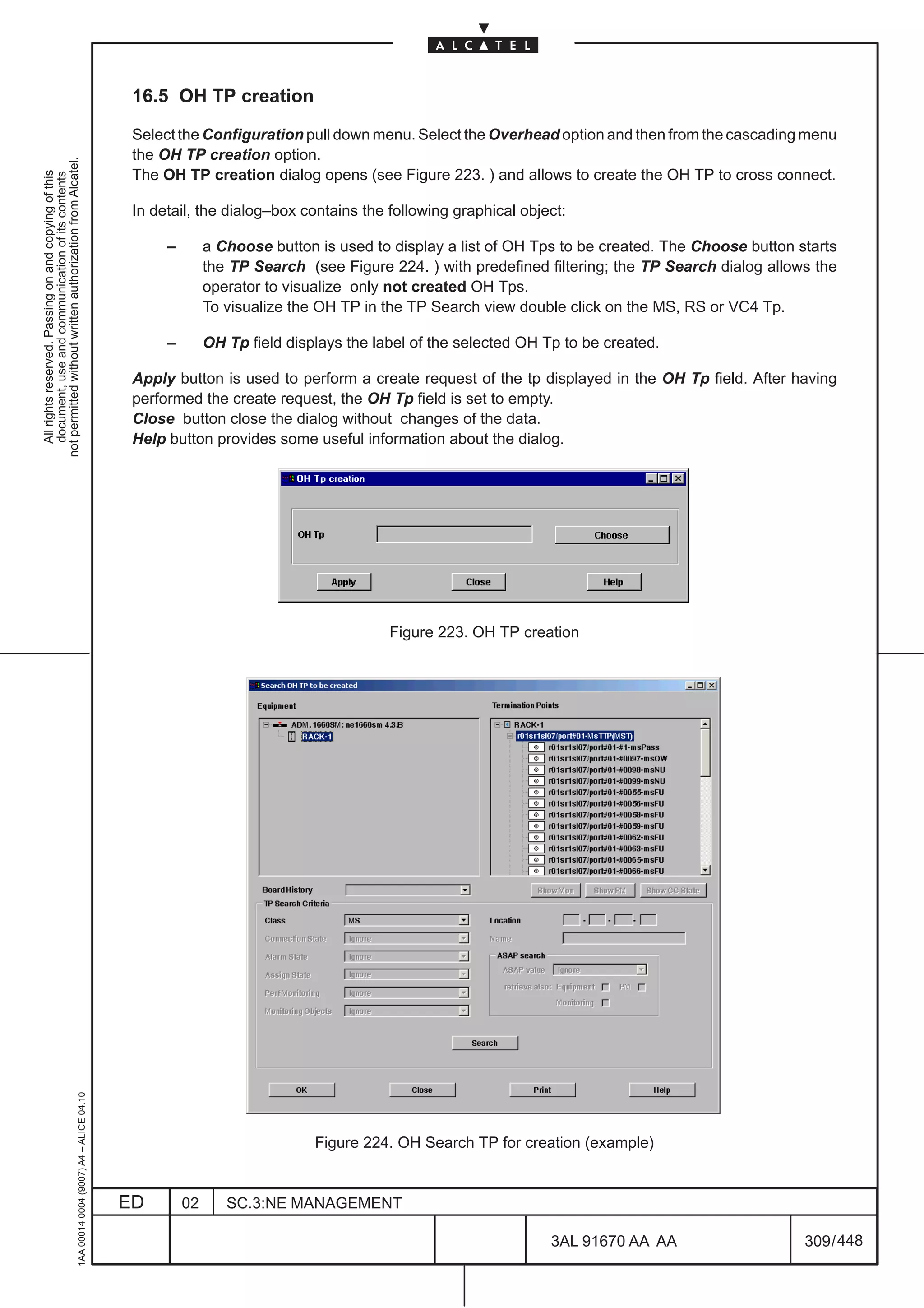 16.5 OH TP creation

                                                                                               Select the Configuration pull down menu. Select the Overhead option and then from the cascading menu
                                                                                               the OH TP creation option.
not permitted without written authorization from Alcatel.




                                                                                               The OH TP creation dialog opens (see Figure 223. ) and allows to create the OH TP to cross connect.
  All rights reserved. Passing on and copying of this
  document, use and communication of its contents




                                                                                               In detail, the dialog–box contains the following graphical object:

                                                                                                    –        a Choose button is used to display a list of OH Tps to be created. The Choose button starts
                                                                                                             the TP Search (see Figure 224. ) with predefined filtering; the TP Search dialog allows the
                                                                                                             operator to visualize only not created OH Tps.
                                                                                                             To visualize the OH TP in the TP Search view double click on the MS, RS or VC4 Tp.

                                                                                                    –        OH Tp field displays the label of the selected OH Tp to be created.

                                                                                               Apply button is used to perform a create request of the tp displayed in the OH Tp field. After having
                                                                                               performed the create request, the OH Tp field is set to empty.
                                                                                               Close button close the dialog without changes of the data.
                                                                                               Help button provides some useful information about the dialog.




                                                                                                                                        Figure 223. OH TP creation
                                                     1AA 00014 0004 (9007) A4 – ALICE 04.10




                                                                                                                             Figure 224. OH Search TP for creation (example)


                                                                                              ED        02      SC.3:NE MANAGEMENT

                                                                                                                                                                3AL 91670 AA AA                    309 / 448


                                                                                                                                                                             448
 