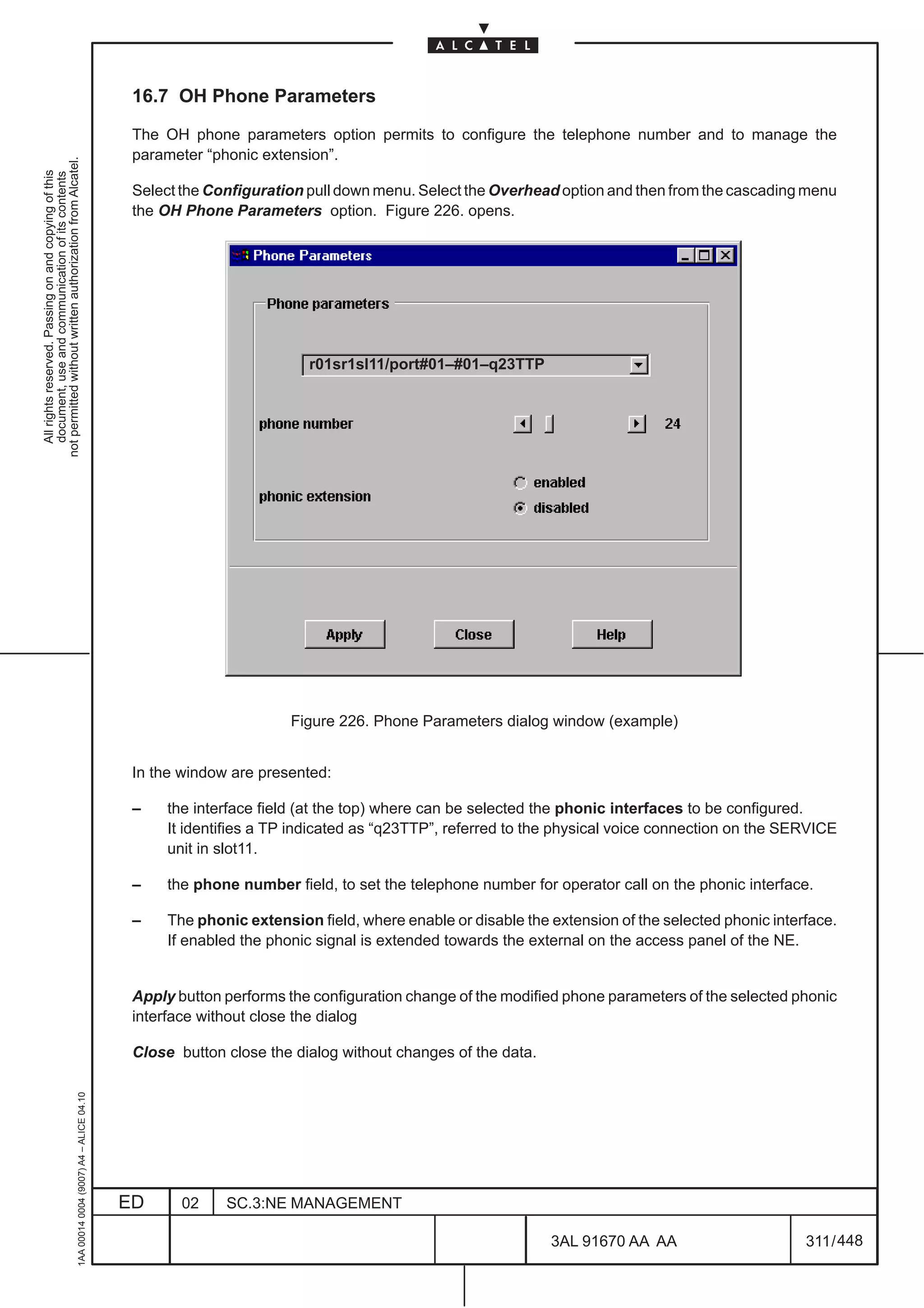16.7 OH Phone Parameters

                                                                                               The OH phone parameters option permits to configure the telephone number and to manage the
                                                                                               parameter “phonic extension”.
not permitted without written authorization from Alcatel.
  All rights reserved. Passing on and copying of this
  document, use and communication of its contents




                                                                                               Select the Configuration pull down menu. Select the Overhead option and then from the cascading menu
                                                                                               the OH Phone Parameters option. Figure 226. opens.




                                                                                                                        r01sr1sl11/port#01–#01–q23TTP




                                                                                                                      Figure 226. Phone Parameters dialog window (example)


                                                                                               In the window are presented:

                                                                                               –    the interface field (at the top) where can be selected the phonic interfaces to be configured.
                                                                                                    It identifies a TP indicated as “q23TTP”, referred to the physical voice connection on the SERVICE
                                                                                                    unit in slot11.

                                                                                               –    the phone number field, to set the telephone number for operator call on the phonic interface.

                                                                                               –    The phonic extension field, where enable or disable the extension of the selected phonic interface.
                                                                                                    If enabled the phonic signal is extended towards the external on the access panel of the NE.


                                                                                               Apply button performs the configuration change of the modified phone parameters of the selected phonic
                                                                                               interface without close the dialog

                                                                                               Close button close the dialog without changes of the data.
                                                     1AA 00014 0004 (9007) A4 – ALICE 04.10




                                                                                              ED      02    SC.3:NE MANAGEMENT

                                                                                                                                                            3AL 91670 AA AA                       311 / 448


                                                                                                                                                                          448
 