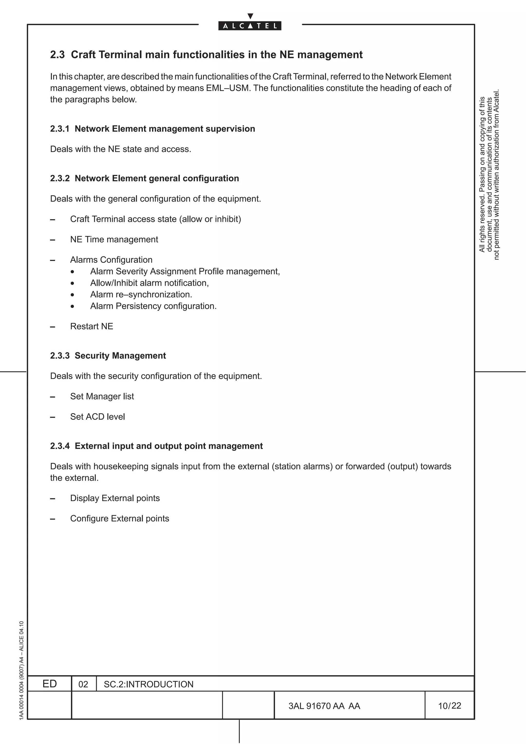 2.3 Craft Terminal main functionalities in the NE management

                                          In this chapter, are described the main functionalities of the Craft Terminal, referred to the Network Element
                                          management views, obtained by means EML–USM. The functionalities constitute the heading of each of




                                                                                                                                                              not permitted without written authorization from Alcatel.
                                          the paragraphs below.




                                                                                                                                                                All rights reserved. Passing on and copying of this
                                                                                                                                                                document, use and communication of its contents
                                          2.3.1 Network Element management supervision

                                          Deals with the NE state and access.


                                          2.3.2 Network Element general configuration

                                          Deals with the general configuration of the equipment.

                                          –    Craft Terminal access state (allow or inhibit)

                                          –    NE Time management

                                          –    Alarms Configuration
                                               •    Alarm Severity Assignment Profile management,
                                               •    Allow/Inhibit alarm notification,
                                               •    Alarm re–synchronization.
                                               •    Alarm Persistency configuration.

                                          –    Restart NE


                                          2.3.3 Security Management

                                          Deals with the security configuration of the equipment.

                                          –    Set Manager list

                                          –    Set ACD level


                                          2.3.4 External input and output point management

                                          Deals with housekeeping signals input from the external (station alarms) or forwarded (output) towards
                                          the external.

                                          –    Display External points

                                          –    Configure External points
1AA 00014 0004 (9007) A4 – ALICE 04.10




                                         ED      02     SC.2:INTRODUCTION

                                                                                                           3AL 91670 AA AA                          10 / 22


                                                                                                                         22
 