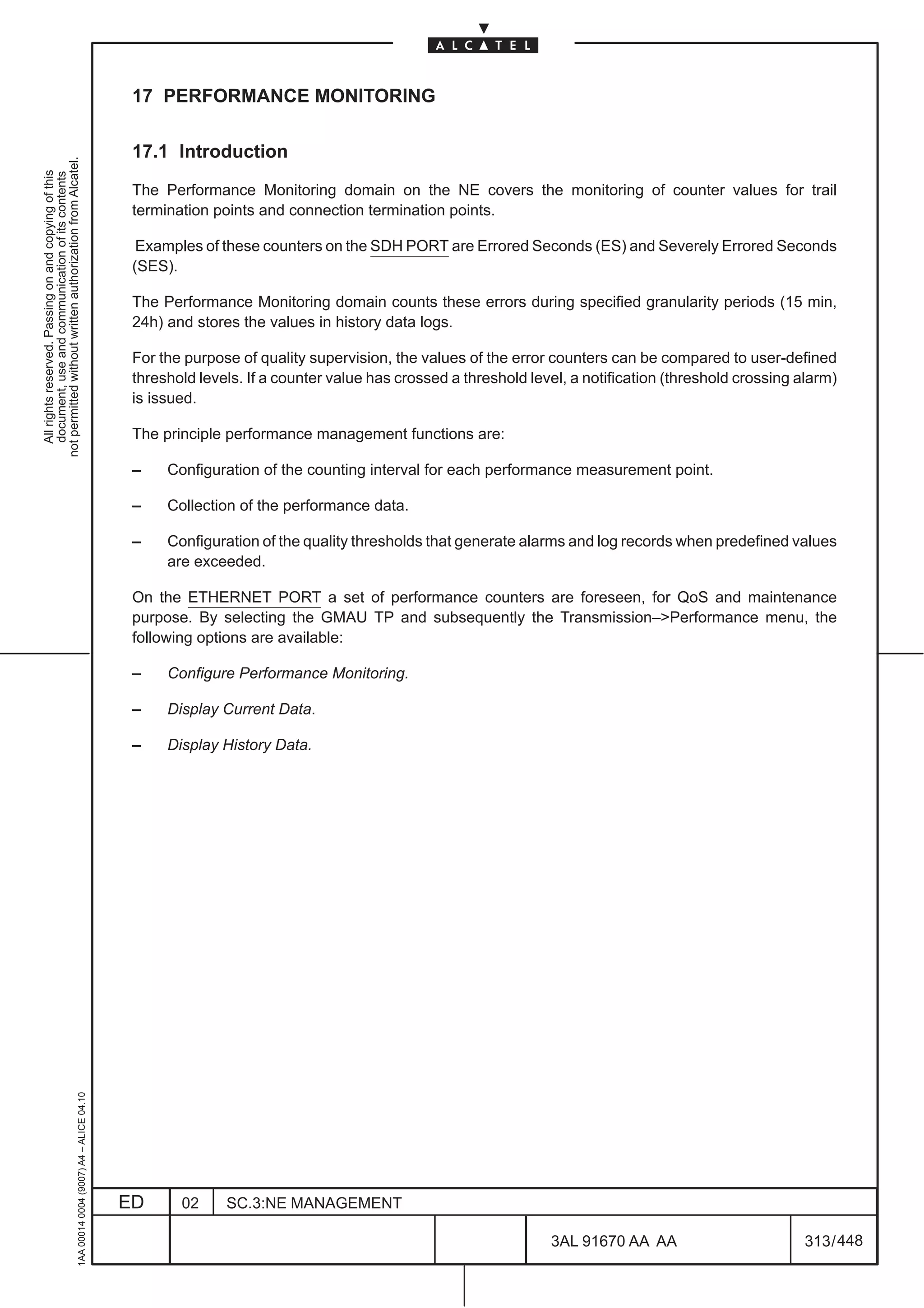 17 PERFORMANCE MONITORING

                                                                                               17.1 Introduction
not permitted without written authorization from Alcatel.
  All rights reserved. Passing on and copying of this
  document, use and communication of its contents




                                                                                               The Performance Monitoring domain on the NE covers the monitoring of counter values for trail
                                                                                               termination points and connection termination points.

                                                                                                Examples of these counters on the SDH PORT are Errored Seconds (ES) and Severely Errored Seconds
                                                                                               (SES).

                                                                                               The Performance Monitoring domain counts these errors during specified granularity periods (15 min,
                                                                                               24h) and stores the values in history data logs.

                                                                                               For the purpose of quality supervision, the values of the error counters can be compared to user-defined
                                                                                               threshold levels. If a counter value has crossed a threshold level, a notification (threshold crossing alarm)
                                                                                               is issued.

                                                                                               The principle performance management functions are:

                                                                                               –    Configuration of the counting interval for each performance measurement point.

                                                                                               –    Collection of the performance data.

                                                                                               –    Configuration of the quality thresholds that generate alarms and log records when predefined values
                                                                                                    are exceeded.

                                                                                               On the ETHERNET PORT a set of performance counters are foreseen, for QoS and maintenance
                                                                                               purpose. By selecting the GMAU TP and subsequently the Transmission–Performance menu, the
                                                                                               following options are available:

                                                                                               –    Configure Performance Monitoring.

                                                                                               –    Display Current Data.

                                                                                               –    Display History Data.
                                                     1AA 00014 0004 (9007) A4 – ALICE 04.10




                                                                                              ED      02     SC.3:NE MANAGEMENT

                                                                                                                                                               3AL 91670 AA AA                         313 / 448


                                                                                                                                                                             448
 