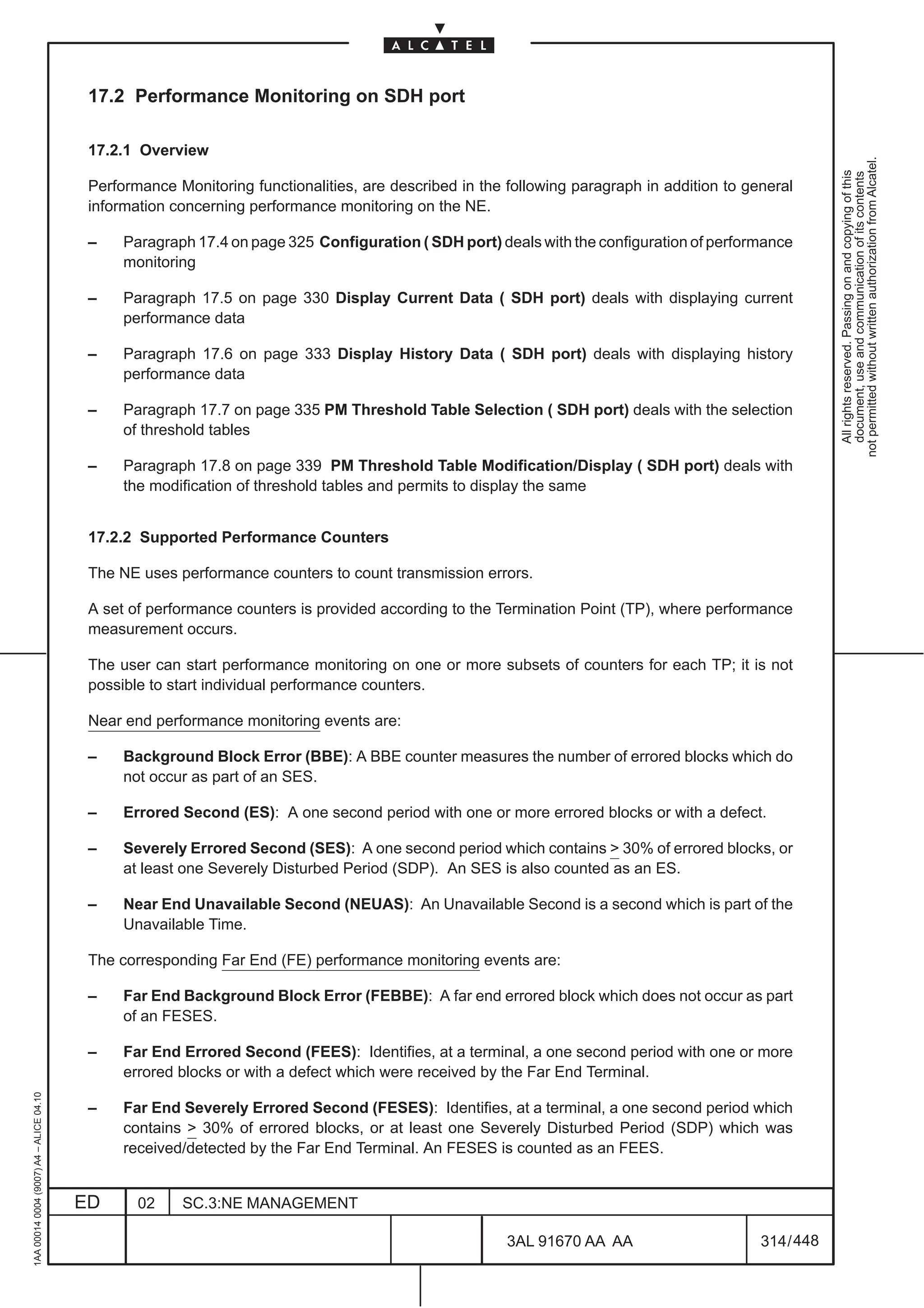 17.2 Performance Monitoring on SDH port

                                          17.2.1 Overview




                                                                                                                                                        not permitted without written authorization from Alcatel.
                                                                                                                                                          All rights reserved. Passing on and copying of this
                                                                                                                                                          document, use and communication of its contents
                                          Performance Monitoring functionalities, are described in the following paragraph in addition to general
                                          information concerning performance monitoring on the NE.

                                          –    Paragraph 17.4 on page 325 Configuration ( SDH port) deals with the configuration of performance
                                               monitoring

                                          –    Paragraph 17.5 on page 330 Display Current Data ( SDH port) deals with displaying current
                                               performance data

                                          –    Paragraph 17.6 on page 333 Display History Data ( SDH port) deals with displaying history
                                               performance data

                                          –    Paragraph 17.7 on page 335 PM Threshold Table Selection ( SDH port) deals with the selection
                                               of threshold tables

                                          –    Paragraph 17.8 on page 339 PM Threshold Table Modification/Display ( SDH port) deals with
                                               the modification of threshold tables and permits to display the same


                                          17.2.2 Supported Performance Counters

                                          The NE uses performance counters to count transmission errors.

                                          A set of performance counters is provided according to the Termination Point (TP), where performance
                                          measurement occurs.

                                          The user can start performance monitoring on one or more subsets of counters for each TP; it is not
                                          possible to start individual performance counters.

                                          Near end performance monitoring events are:

                                          –    Background Block Error (BBE): A BBE counter measures the number of errored blocks which do
                                               not occur as part of an SES.

                                          –    Errored Second (ES): A one second period with one or more errored blocks or with a defect.

                                          –    Severely Errored Second (SES): A one second period which contains  30% of errored blocks, or
                                               at least one Severely Disturbed Period (SDP). An SES is also counted as an ES.

                                          –    Near End Unavailable Second (NEUAS): An Unavailable Second is a second which is part of the
                                               Unavailable Time.

                                          The corresponding Far End (FE) performance monitoring events are:

                                          –    Far End Background Block Error (FEBBE): A far end errored block which does not occur as part
                                               of an FESES.

                                          –    Far End Errored Second (FEES): Identifies, at a terminal, a one second period with one or more
                                               errored blocks or with a defect which were received by the Far End Terminal.
1AA 00014 0004 (9007) A4 – ALICE 04.10




                                          –    Far End Severely Errored Second (FESES): Identifies, at a terminal, a one second period which
                                               contains  30% of errored blocks, or at least one Severely Disturbed Period (SDP) which was
                                               received/detected by the Far End Terminal. An FESES is counted as an FEES.


                                         ED      02    SC.3:NE MANAGEMENT

                                                                                                       3AL 91670 AA AA                      314 / 448


                                                                                                                    448
 