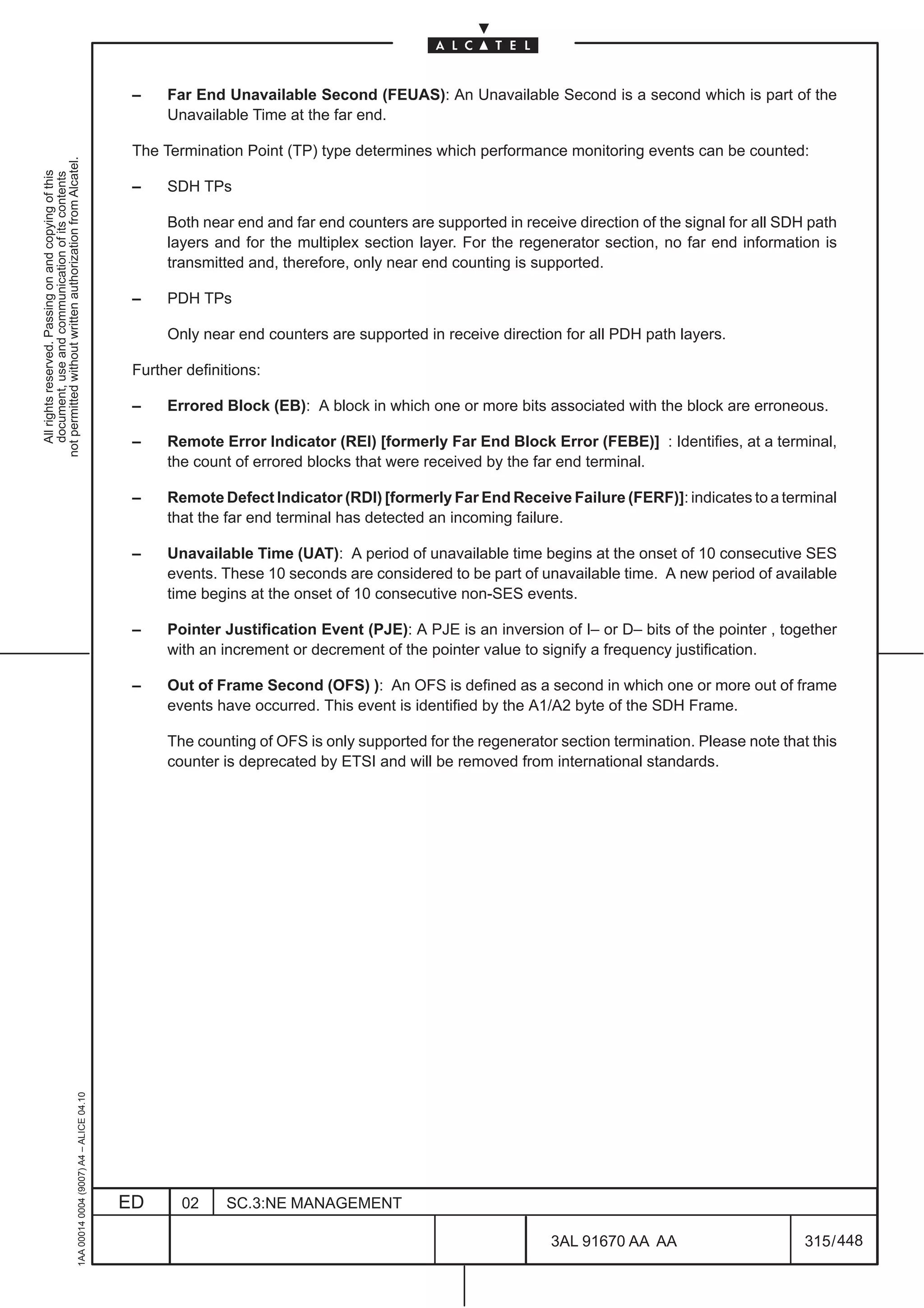 –    Far End Unavailable Second (FEUAS): An Unavailable Second is a second which is part of the
                                                                                                    Unavailable Time at the far end.

                                                                                               The Termination Point (TP) type determines which performance monitoring events can be counted:
not permitted without written authorization from Alcatel.
  All rights reserved. Passing on and copying of this
  document, use and communication of its contents




                                                                                               –    SDH TPs

                                                                                                    Both near end and far end counters are supported in receive direction of the signal for all SDH path
                                                                                                    layers and for the multiplex section layer. For the regenerator section, no far end information is
                                                                                                    transmitted and, therefore, only near end counting is supported.

                                                                                               –    PDH TPs

                                                                                                    Only near end counters are supported in receive direction for all PDH path layers.

                                                                                               Further definitions:

                                                                                               –    Errored Block (EB): A block in which one or more bits associated with the block are erroneous.

                                                                                               –    Remote Error Indicator (REI) [formerly Far End Block Error (FEBE)] : Identifies, at a terminal,
                                                                                                    the count of errored blocks that were received by the far end terminal.

                                                                                               –    Remote Defect Indicator (RDI) [formerly Far End Receive Failure (FERF)]: indicates to a terminal
                                                                                                    that the far end terminal has detected an incoming failure.

                                                                                               –    Unavailable Time (UAT): A period of unavailable time begins at the onset of 10 consecutive SES
                                                                                                    events. These 10 seconds are considered to be part of unavailable time. A new period of available
                                                                                                    time begins at the onset of 10 consecutive non-SES events.

                                                                                               –    Pointer Justification Event (PJE): A PJE is an inversion of I– or D– bits of the pointer , together
                                                                                                    with an increment or decrement of the pointer value to signify a frequency justification.

                                                                                               –    Out of Frame Second (OFS) ): An OFS is defined as a second in which one or more out of frame
                                                                                                    events have occurred. This event is identified by the A1/A2 byte of the SDH Frame.

                                                                                                    The counting of OFS is only supported for the regenerator section termination. Please note that this
                                                                                                    counter is deprecated by ETSI and will be removed from international standards.
                                                     1AA 00014 0004 (9007) A4 – ALICE 04.10




                                                                                              ED      02     SC.3:NE MANAGEMENT

                                                                                                                                                             3AL 91670 AA AA                       315 / 448


                                                                                                                                                                          448
 