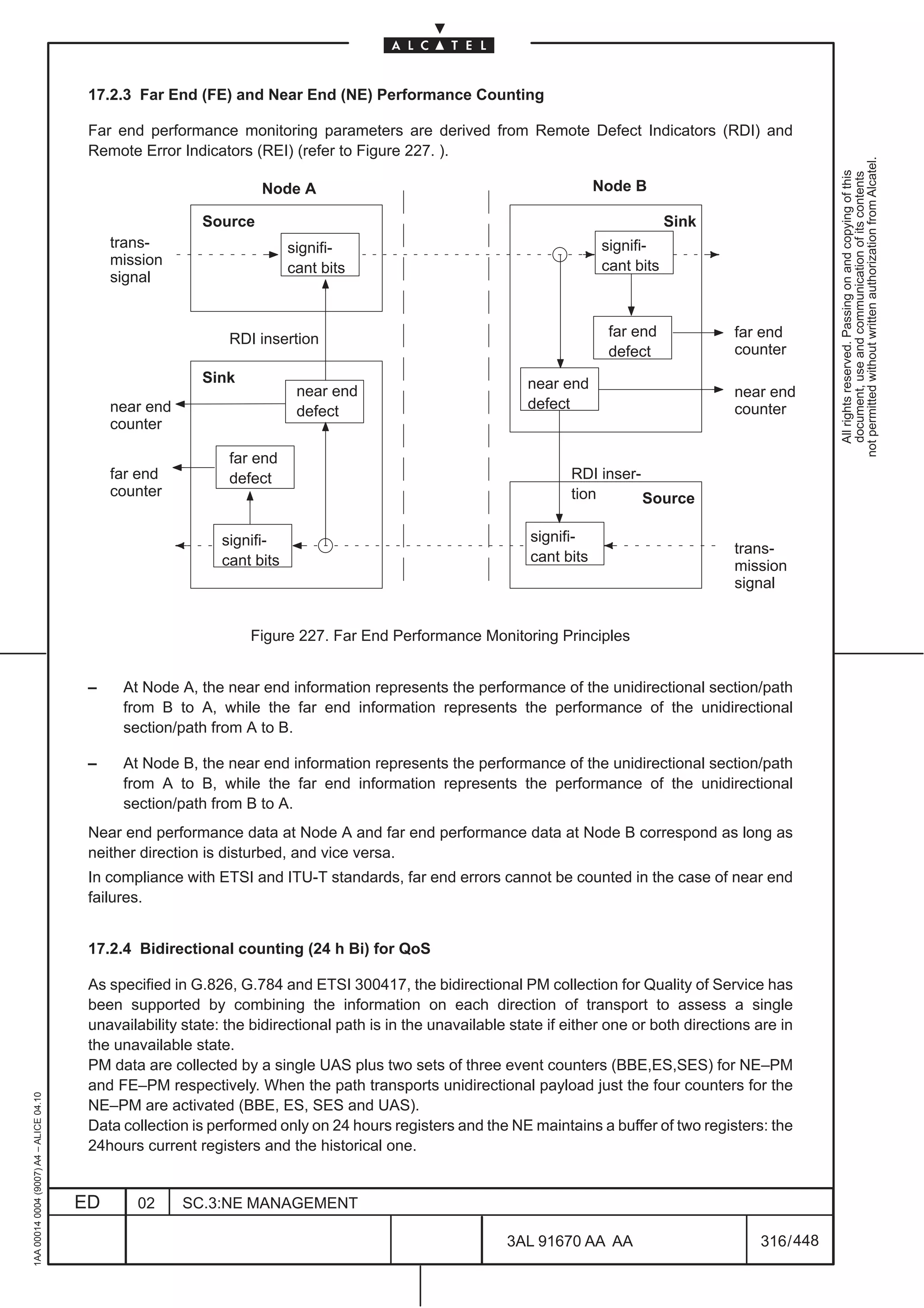 17.2.3 Far End (FE) and Near End (NE) Performance Counting

                                          Far end performance monitoring parameters are derived from Remote Defect Indicators (RDI) and
                                          Remote Error Indicators (REI) (refer to Figure 227. ).




                                                                                                                                                                not permitted without written authorization from Alcatel.
                                                                                                                                                                  All rights reserved. Passing on and copying of this
                                                                                                                                                                  document, use and communication of its contents
                                                                     Node A                                                 Node B

                                                            Source                                                                      Sink
                                              trans-                       signifi-                                         signifi-
                                              mission                                                                       cant bits
                                                                           cant bits
                                              signal


                                                                RDI insertion                                                far end            far end
                                                                                                                             defect             counter
                                                            Sink                                               near end
                                                                            near end                                                            near end
                                              near end                      defect                             defect                           counter
                                              counter

                                                                far end
                                              far end           defect                                                RDI inser-
                                              counter                                                                 tion       Source

                                                               signifi-                                         signifi-
                                                                                                                                                trans-
                                                               cant bits                                        cant bits
                                                                                                                                                mission
                                                                                                                                                signal


                                                                   Figure 227. Far End Performance Monitoring Principles


                                          –    At Node A, the near end information represents the performance of the unidirectional section/path
                                               from B to A, while the far end information represents the performance of the unidirectional
                                               section/path from A to B.

                                          –    At Node B, the near end information represents the performance of the unidirectional section/path
                                               from A to B, while the far end information represents the performance of the unidirectional
                                               section/path from B to A.
                                          Near end performance data at Node A and far end performance data at Node B correspond as long as
                                          neither direction is disturbed, and vice versa.
                                          In compliance with ETSI and ITU-T standards, far end errors cannot be counted in the case of near end
                                          failures.


                                          17.2.4 Bidirectional counting (24 h Bi) for QoS

                                          As specified in G.826, G.784 and ETSI 300417, the bidirectional PM collection for Quality of Service has
                                          been supported by combining the information on each direction of transport to assess a single
                                          unavailability state: the bidirectional path is in the unavailable state if either one or both directions are in
                                          the unavailable state.
                                          PM data are collected by a single UAS plus two sets of three event counters (BBE,ES,SES) for NE–PM
                                          and FE–PM respectively. When the path transports unidirectional payload just the four counters for the
1AA 00014 0004 (9007) A4 – ALICE 04.10




                                          NE–PM are activated (BBE, ES, SES and UAS).
                                          Data collection is performed only on 24 hours registers and the NE maintains a buffer of two registers: the
                                          24hours current registers and the historical one.


                                         ED      02      SC.3:NE MANAGEMENT

                                                                                                            3AL 91670 AA AA                         316 / 448


                                                                                                                            448
 