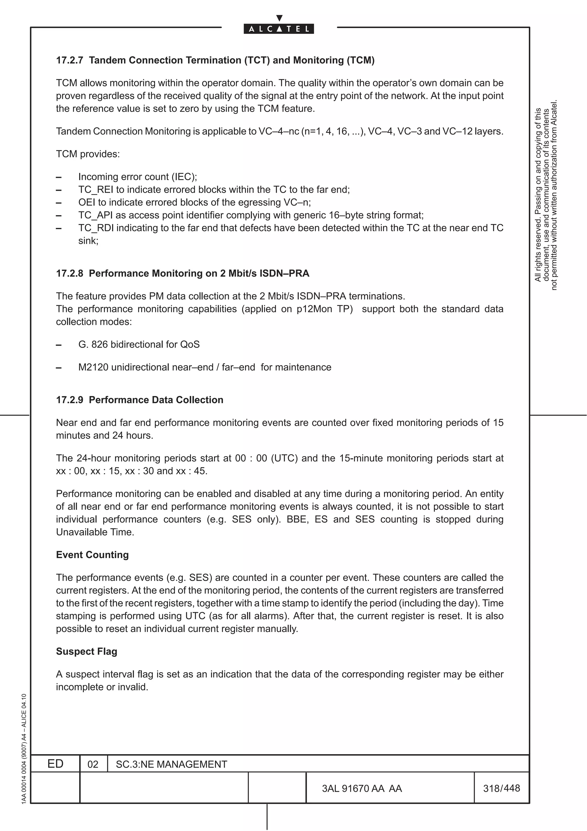 17.2.7 Tandem Connection Termination (TCT) and Monitoring (TCM)

                                          TCM allows monitoring within the operator domain. The quality within the operator’s own domain can be
                                          proven regardless of the received quality of the signal at the entry point of the network. At the input point




                                                                                                                                                                 not permitted without written authorization from Alcatel.
                                          the reference value is set to zero by using the TCM feature.




                                                                                                                                                                   All rights reserved. Passing on and copying of this
                                                                                                                                                                   document, use and communication of its contents
                                          Tandem Connection Monitoring is applicable to VC–4–nc (n=1, 4, 16, ...), VC–4, VC–3 and VC–12 layers.

                                          TCM provides:

                                          –    Incoming error count (IEC);
                                          –    TC_REI to indicate errored blocks within the TC to the far end;
                                          –    OEI to indicate errored blocks of the egressing VC–n;
                                          –    TC_API as access point identifier complying with generic 16–byte string format;
                                          –    TC_RDI indicating to the far end that defects have been detected within the TC at the near end TC
                                               sink;


                                          17.2.8 Performance Monitoring on 2 Mbit/s ISDN–PRA

                                          The feature provides PM data collection at the 2 Mbit/s ISDN–PRA terminations.
                                          The performance monitoring capabilities (applied on p12Mon TP) support both the standard data
                                          collection modes:

                                          –    G. 826 bidirectional for QoS

                                          –    M2120 unidirectional near–end / far–end for maintenance


                                          17.2.9 Performance Data Collection

                                          Near end and far end performance monitoring events are counted over fixed monitoring periods of 15
                                          minutes and 24 hours.

                                          The 24-hour monitoring periods start at 00 : 00 (UTC) and the 15-minute monitoring periods start at
                                          xx : 00, xx : 15, xx : 30 and xx : 45.

                                          Performance monitoring can be enabled and disabled at any time during a monitoring period. An entity
                                          of all near end or far end performance monitoring events is always counted, it is not possible to start
                                          individual performance counters (e.g. SES only). BBE, ES and SES counting is stopped during
                                          Unavailable Time.

                                          Event Counting

                                          The performance events (e.g. SES) are counted in a counter per event. These counters are called the
                                          current registers. At the end of the monitoring period, the contents of the current registers are transferred
                                          to the first of the recent registers, together with a time stamp to identify the period (including the day). Time
                                          stamping is performed using UTC (as for all alarms). After that, the current register is reset. It is also
                                          possible to reset an individual current register manually.

                                          Suspect Flag

                                          A suspect interval flag is set as an indication that the data of the corresponding register may be either
                                          incomplete or invalid.
1AA 00014 0004 (9007) A4 – ALICE 04.10




                                         ED      02      SC.3:NE MANAGEMENT

                                                                                                             3AL 91670 AA AA                         318 / 448


                                                                                                                           448
 