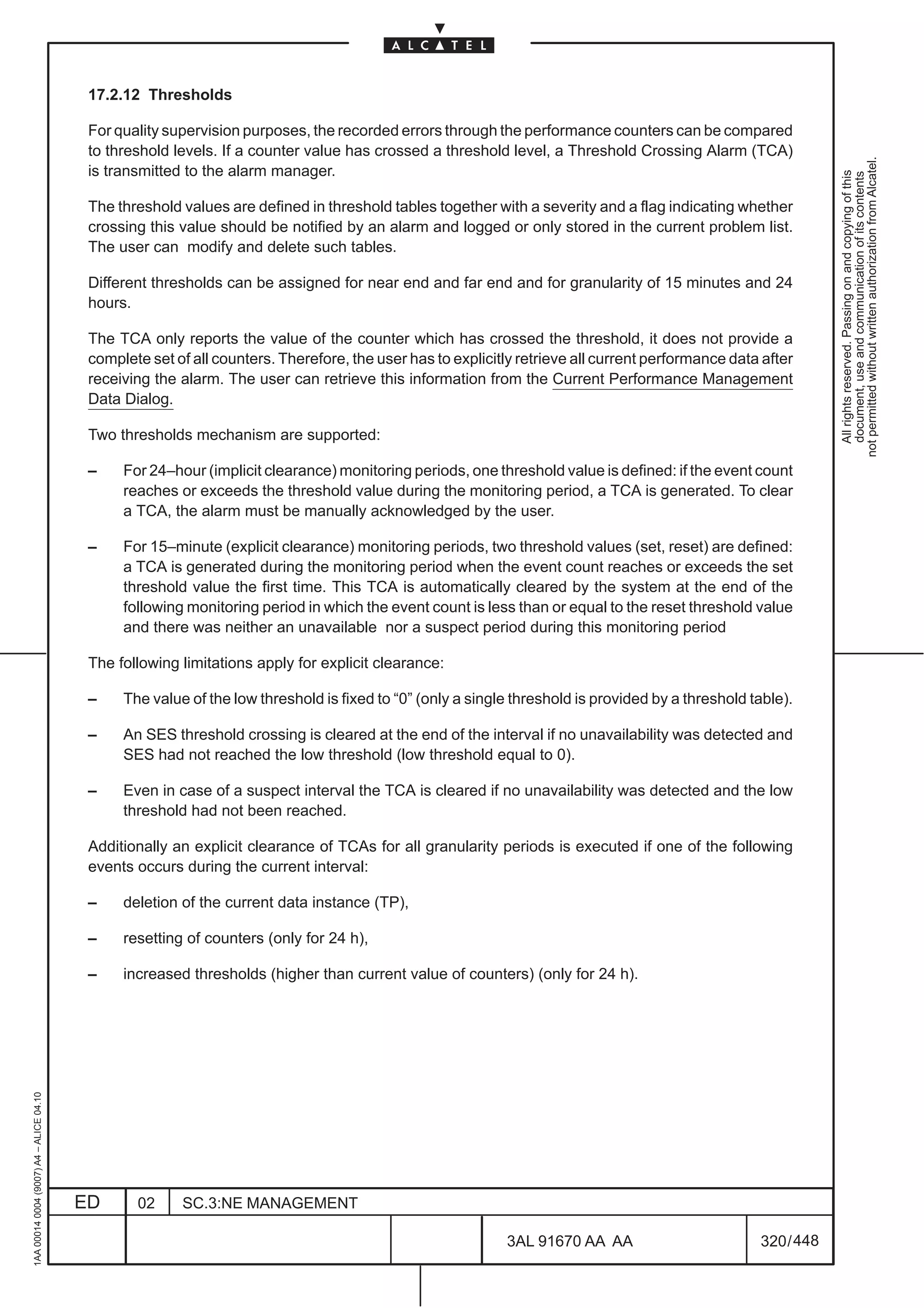 17.2.12 Thresholds

                                          For quality supervision purposes, the recorded errors through the performance counters can be compared
                                          to threshold levels. If a counter value has crossed a threshold level, a Threshold Crossing Alarm (TCA)




                                                                                                                                                               not permitted without written authorization from Alcatel.
                                          is transmitted to the alarm manager.




                                                                                                                                                                 All rights reserved. Passing on and copying of this
                                                                                                                                                                 document, use and communication of its contents
                                          The threshold values are defined in threshold tables together with a severity and a flag indicating whether
                                          crossing this value should be notified by an alarm and logged or only stored in the current problem list.
                                          The user can modify and delete such tables.

                                          Different thresholds can be assigned for near end and far end and for granularity of 15 minutes and 24
                                          hours.

                                          The TCA only reports the value of the counter which has crossed the threshold, it does not provide a
                                          complete set of all counters. Therefore, the user has to explicitly retrieve all current performance data after
                                          receiving the alarm. The user can retrieve this information from the Current Performance Management
                                          Data Dialog.

                                          Two thresholds mechanism are supported:

                                          –    For 24–hour (implicit clearance) monitoring periods, one threshold value is defined: if the event count
                                               reaches or exceeds the threshold value during the monitoring period, a TCA is generated. To clear
                                               a TCA, the alarm must be manually acknowledged by the user.

                                          –    For 15–minute (explicit clearance) monitoring periods, two threshold values (set, reset) are defined:
                                               a TCA is generated during the monitoring period when the event count reaches or exceeds the set
                                               threshold value the first time. This TCA is automatically cleared by the system at the end of the
                                               following monitoring period in which the event count is less than or equal to the reset threshold value
                                               and there was neither an unavailable nor a suspect period during this monitoring period

                                          The following limitations apply for explicit clearance:

                                          –    The value of the low threshold is fixed to “0” (only a single threshold is provided by a threshold table).

                                          –    An SES threshold crossing is cleared at the end of the interval if no unavailability was detected and
                                               SES had not reached the low threshold (low threshold equal to 0).

                                          –    Even in case of a suspect interval the TCA is cleared if no unavailability was detected and the low
                                               threshold had not been reached.

                                          Additionally an explicit clearance of TCAs for all granularity periods is executed if one of the following
                                          events occurs during the current interval:

                                          –    deletion of the current data instance (TP),

                                          –    resetting of counters (only for 24 h),

                                          –    increased thresholds (higher than current value of counters) (only for 24 h).
1AA 00014 0004 (9007) A4 – ALICE 04.10




                                         ED      02     SC.3:NE MANAGEMENT

                                                                                                           3AL 91670 AA AA                         320 / 448


                                                                                                                          448
 