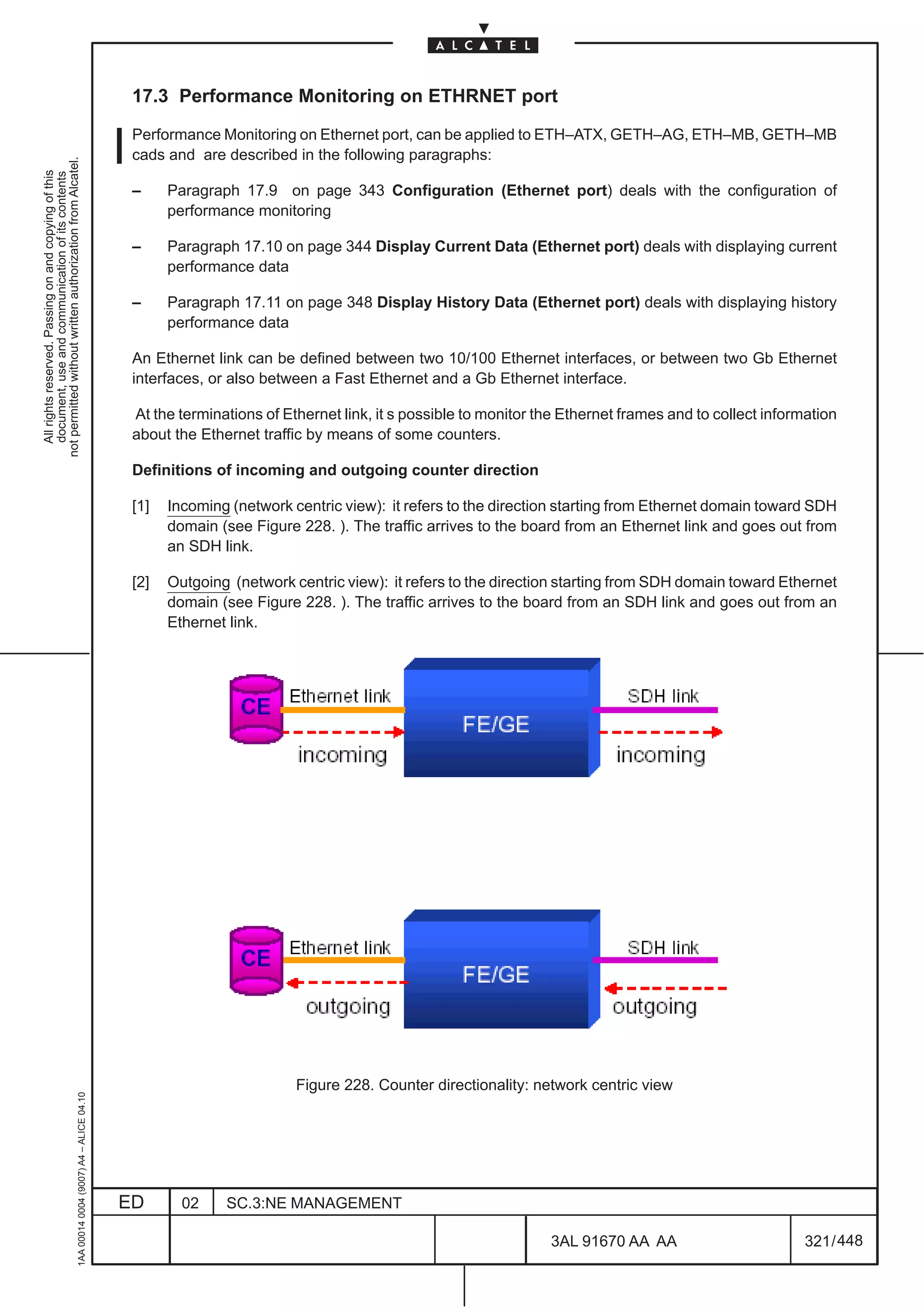 17.3 Performance Monitoring on ETHRNET port

                                                                                               Performance Monitoring on Ethernet port, can be applied to ETH–ATX, GETH–AG, ETH–MB, GETH–MB
                                                                                               cads and are described in the following paragraphs:
not permitted without written authorization from Alcatel.
  All rights reserved. Passing on and copying of this
  document, use and communication of its contents




                                                                                               –     Paragraph 17.9 on page 343 Configuration (Ethernet port) deals with the configuration of
                                                                                                     performance monitoring

                                                                                               –     Paragraph 17.10 on page 344 Display Current Data (Ethernet port) deals with displaying current
                                                                                                     performance data

                                                                                               –     Paragraph 17.11 on page 348 Display History Data (Ethernet port) deals with displaying history
                                                                                                     performance data

                                                                                               An Ethernet link can be defined between two 10/100 Ethernet interfaces, or between two Gb Ethernet
                                                                                               interfaces, or also between a Fast Ethernet and a Gb Ethernet interface.

                                                                                               At the terminations of Ethernet link, it s possible to monitor the Ethernet frames and to collect information
                                                                                               about the Ethernet traffic by means of some counters.

                                                                                               Definitions of incoming and outgoing counter direction

                                                                                               [1]   Incoming (network centric view): it refers to the direction starting from Ethernet domain toward SDH
                                                                                                     domain (see Figure 228. ). The traffic arrives to the board from an Ethernet link and goes out from
                                                                                                     an SDH link.

                                                                                               [2]   Outgoing (network centric view): it refers to the direction starting from SDH domain toward Ethernet
                                                                                                     domain (see Figure 228. ). The traffic arrives to the board from an SDH link and goes out from an
                                                                                                     Ethernet link.




                                                                                                                        Figure 228. Counter directionality: network centric view
                                                     1AA 00014 0004 (9007) A4 – ALICE 04.10




                                                                                              ED       02    SC.3:NE MANAGEMENT

                                                                                                                                                               3AL 91670 AA AA                         321 / 448


                                                                                                                                                                             448
 