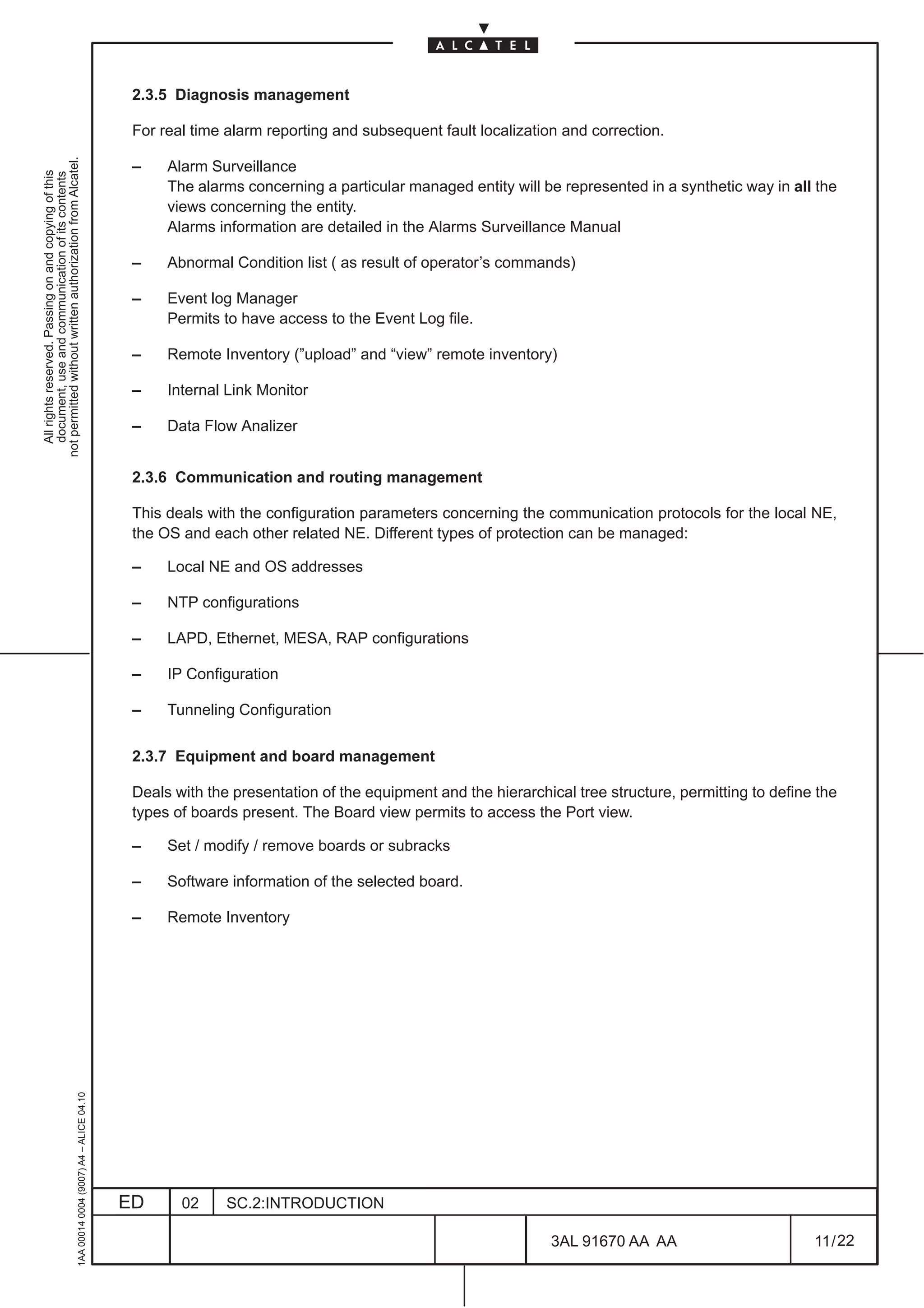 2.3.5 Diagnosis management

                                                                                               For real time alarm reporting and subsequent fault localization and correction.
not permitted without written authorization from Alcatel.




                                                                                               –    Alarm Surveillance
  All rights reserved. Passing on and copying of this
  document, use and communication of its contents




                                                                                                    The alarms concerning a particular managed entity will be represented in a synthetic way in all the
                                                                                                    views concerning the entity.
                                                                                                    Alarms information are detailed in the Alarms Surveillance Manual

                                                                                               –    Abnormal Condition list ( as result of operator’s commands)

                                                                                               –    Event log Manager
                                                                                                    Permits to have access to the Event Log file.

                                                                                               –    Remote Inventory (”upload” and “view” remote inventory)

                                                                                               –    Internal Link Monitor

                                                                                               –    Data Flow Analizer


                                                                                               2.3.6 Communication and routing management

                                                                                               This deals with the configuration parameters concerning the communication protocols for the local NE,
                                                                                               the OS and each other related NE. Different types of protection can be managed:

                                                                                               –    Local NE and OS addresses

                                                                                               –    NTP configurations

                                                                                               –    LAPD, Ethernet, MESA, RAP configurations

                                                                                               –    IP Configuration

                                                                                               –    Tunneling Configuration

                                                                                               2.3.7 Equipment and board management

                                                                                               Deals with the presentation of the equipment and the hierarchical tree structure, permitting to define the
                                                                                               types of boards present. The Board view permits to access the Port view.

                                                                                               –    Set / modify / remove boards or subracks

                                                                                               –    Software information of the selected board.

                                                                                               –    Remote Inventory
                                                     1AA 00014 0004 (9007) A4 – ALICE 04.10




                                                                                              ED      02     SC.2:INTRODUCTION

                                                                                                                                                             3AL 91670 AA AA                         11 / 22


                                                                                                                                                                           22
 