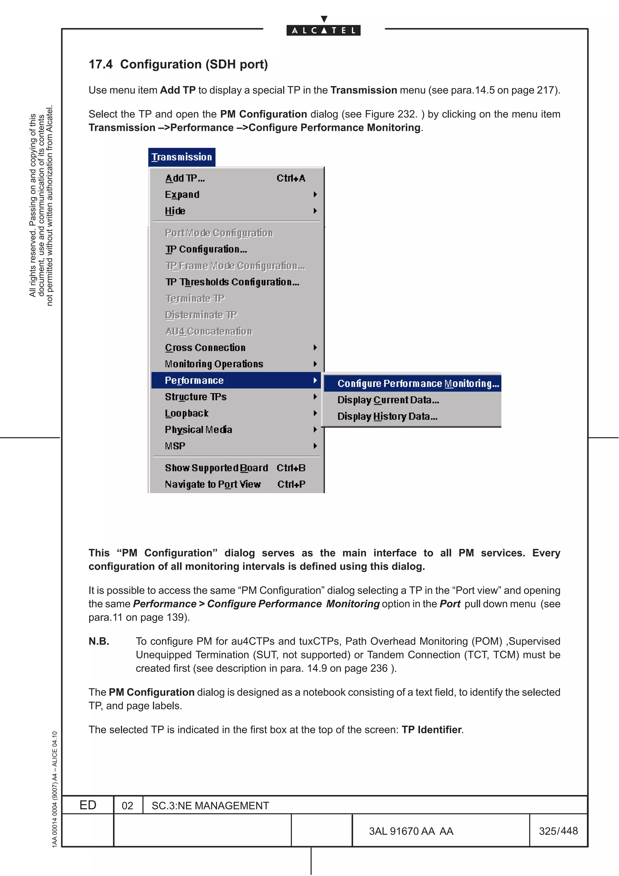 17.4 Configuration (SDH port)

                                                                                               Use menu item Add TP to display a special TP in the Transmission menu (see para.14.5 on page 217).
not permitted without written authorization from Alcatel.




                                                                                               Select the TP and open the PM Configuration dialog (see Figure 232. ) by clicking on the menu item
  All rights reserved. Passing on and copying of this
  document, use and communication of its contents




                                                                                               Transmission –Performance –Configure Performance Monitoring.




                                                                                               This “PM Configuration” dialog serves as the main interface to all PM services. Every
                                                                                               configuration of all monitoring intervals is defined using this dialog.

                                                                                               It is possible to access the same “PM Configuration” dialog selecting a TP in the “Port view” and opening
                                                                                               the same Performance  Configure Performance Monitoring option in the Port pull down menu (see
                                                                                               para.11 on page 139).

                                                                                               N.B.        To configure PM for au4CTPs and tuxCTPs, Path Overhead Monitoring (POM) ,Supervised
                                                                                                           Unequipped Termination (SUT, not supported) or Tandem Connection (TCT, TCM) must be
                                                                                                           created first (see description in para. 14.9 on page 236 ).

                                                                                               The PM Configuration dialog is designed as a notebook consisting of a text field, to identify the selected
                                                                                               TP, and page labels.

                                                                                               The selected TP is indicated in the first box at the top of the screen: TP Identifier.
                                                     1AA 00014 0004 (9007) A4 – ALICE 04.10




                                                                                              ED      02      SC.3:NE MANAGEMENT

                                                                                                                                                               3AL 91670 AA AA                      325 / 448


                                                                                                                                                                             448
 