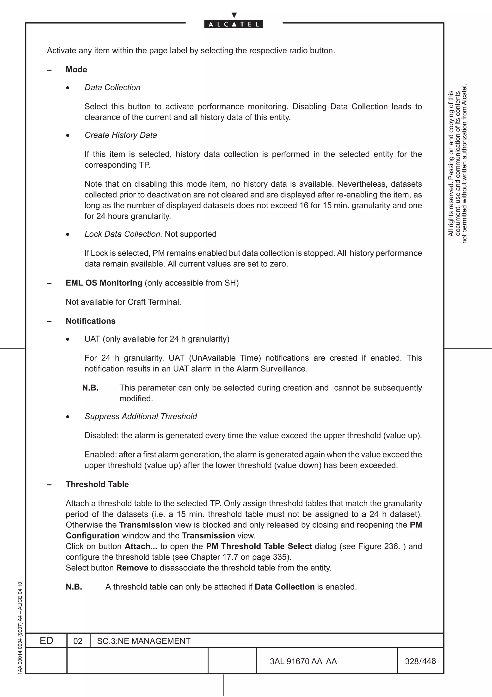 Activate any item within the page label by selecting the respective radio button.

                                          –    Mode

                                               •




                                                                                                                                                               not permitted without written authorization from Alcatel.
                                                        Data Collection




                                                                                                                                                                 All rights reserved. Passing on and copying of this
                                                                                                                                                                 document, use and communication of its contents
                                                        Select this button to activate performance monitoring. Disabling Data Collection leads to
                                                        clearance of the current and all history data of this entity.

                                               •        Create History Data

                                                        If this item is selected, history data collection is performed in the selected entity for the
                                                        corresponding TP.

                                                        Note that on disabling this mode item, no history data is available. Nevertheless, datasets
                                                        collected prior to deactivation are not cleared and are displayed after re-enabling the item, as
                                                        long as the number of displayed datasets does not exceed 16 for 15 min. granularity and one
                                                        for 24 hours granularity.

                                               •        Lock Data Collection. Not supported

                                                        If Lock is selected, PM remains enabled but data collection is stopped. All history performance
                                                        data remain available. All current values are set to zero.

                                          –    EML OS Monitoring (only accessible from SH)

                                               Not available for Craft Terminal.

                                          –    Notifications

                                               •        UAT (only available for 24 h granularity)

                                                        For 24 h granularity, UAT (UnAvailable Time) notifications are created if enabled. This
                                                        notification results in an UAT alarm in the Alarm Surveillance.

                                                    N.B.         This parameter can only be selected during creation and cannot be subsequently
                                                                 modified.

                                               •        Suppress Additional Threshold

                                                        Disabled: the alarm is generated every time the value exceed the upper threshold (value up).

                                                        Enabled: after a first alarm generation, the alarm is generated again when the value exceed the
                                                        upper threshold (value up) after the lower threshold (value down) has been exceeded.

                                          –    Threshold Table

                                               Attach a threshold table to the selected TP. Only assign threshold tables that match the granularity
                                               period of the datasets (i.e. a 15 min. threshold table must not be assigned to a 24 h dataset).
                                               Otherwise the Transmission view is blocked and only released by closing and reopening the PM
                                               Configuration window and the Transmission view.
                                               Click on button Attach... to open the PM Threshold Table Select dialog (see Figure 236. ) and
                                               configure the threshold table (see Chapter 17.7 on page 335).
                                               Select button Remove to disassociate the threshold table from the entity.
1AA 00014 0004 (9007) A4 – ALICE 04.10




                                               N.B.          A threshold table can only be attached if Data Collection is enabled.




                                         ED        02      SC.3:NE MANAGEMENT

                                                                                                            3AL 91670 AA AA                        328 / 448


                                                                                                                          448
 